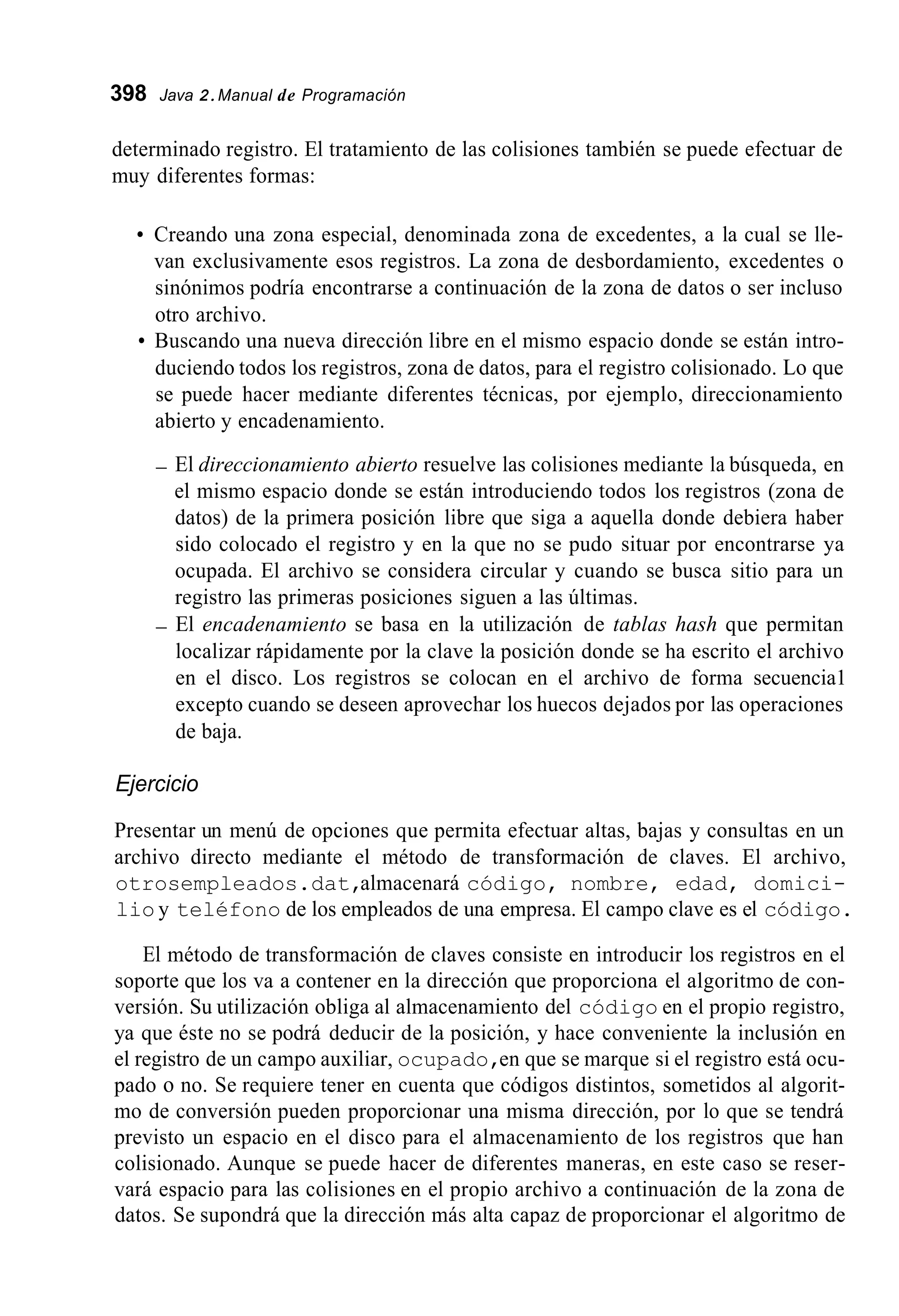 398 Java 2.Manual de Programación
determinado registro. El tratamiento de las colisiones también se puede efectuar de
muy diferentes formas:
Creando una zona especial, denominada zona de excedentes, a la cual se lle-
van exclusivamente esos registros. La zona de desbordamiento, excedentes o
sinónimos podría encontrarse a continuación de la zona de datos o ser incluso
otro archivo.
Buscando una nueva dirección libre en el mismo espacio donde se están intro-
duciendo todos los registros, zona de datos, para el registro colisionado. Lo que
se puede hacer mediante diferentes técnicas, por ejemplo, direccionamiento
abierto y encadenamiento.
- El direccionamiento abierto resuelve las colisiones mediante la búsqueda, en
el mismo espacio donde se están introduciendo todos los registros (zona de
datos) de la primera posición libre que siga a aquella donde debiera haber
sido colocado el registro y en la que no se pudo situar por encontrarse ya
ocupada. El archivo se considera circular y cuando se busca sitio para un
registro las primeras posiciones siguen a las últimas.
- El encadenamiento se basa en la utilización de tablas hash que permitan
localizar rápidamente por la clave la posición donde se ha escrito el archivo
en el disco. Los registros se colocan en el archivo de forma secuencia1
excepto cuando se deseen aprovechar los huecos dejados por las operaciones
de baja.
Ejercicio
Presentar un menú de opciones que permita efectuar altas, bajas y consultas en un
archivo directo mediante el método de transformación de claves. El archivo,
otrosempleados.dat,almacenará código, nombre, edad, domici-
lio y teléfono de los empleados de una empresa. El campo clave es el código.
El método de transformación de claves consiste en introducir los registros en el
soporte que los va a contener en la dirección que proporciona el algoritmo de con-
versión. Su utilización obliga al almacenamiento del código en el propio registro,
ya que éste no se podrá deducir de la posición, y hace conveniente la inclusión en
el registro de un campo auxiliar, ocupado,en que se marque si el registro está ocu-
pado o no. Se requiere tener en cuenta que códigos distintos, sometidos al algorit-
mo de conversión pueden proporcionar una misma dirección, por lo que se tendrá
previsto un espacio en el disco para el almacenamiento de los registros que han
colisionado. Aunque se puede hacer de diferentes maneras, en este caso se reser-
vará espacio para las colisiones en el propio archivo a continuación de la zona de
datos. Se supondrá que la dirección más alta capaz de proporcionar el algoritmo de
 