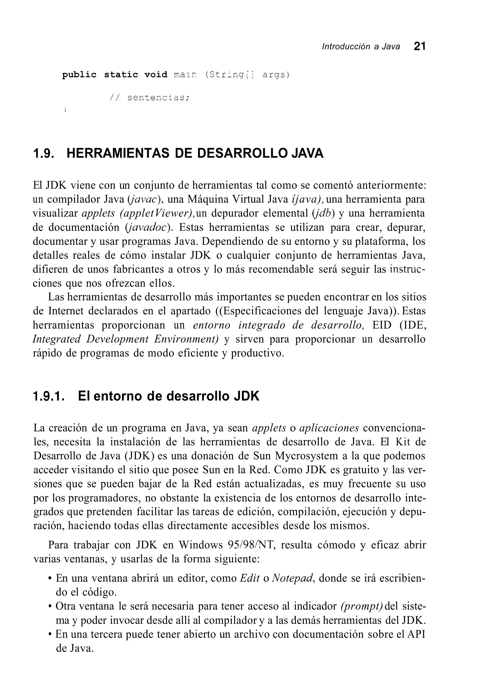 Introducción a Java 21
public static void ma;? (Str-nq;: aras)
1.9. HERRAMIENTAS DE DESARROLLO JAVA
El JDK viene con un conjunto de herramientas tal como se comentó anteriormente:
un compilador Java íjavac), una Máquina Virtual Java íjava),una herramienta para
visualizar applets (appletViewer),un depurador elemental íjdb) y una herramienta
de documentación íjavadoc). Estas herramientas se utilizan para crear, depurar,
documentar y usar programas Java. Dependiendo de su entorno y su plataforma, los
detalles reales de cómo instalar JDK o cualquier conjunto de herramientas Java,
difieren de unos fabricantes a otros y lo más recomendable será seguir las instnic-
ciones que nos ofrezcan ellos.
Las herramientas de desarrollo más importantes se pueden encontrar en los sitios
de Internet declarados en el apartado ((Especificaciones del lenguaje Java)). Estas
herramientas proporcionan un entorno integrado de desarrollo, EID (IDE,
Integrated Development Environment) y sirven para proporcionar un desarrollo
rápido de programas de modo eficiente y productivo.
1.9.1. El entorno de desarrollo JDK
La creación de un programa en Java, ya sean applets o aplicaciones convenciona-
les, necesita la instalación de las herramientas de desarrollo de Java. El Kit de
Desarrollo de Java (JDK) es una donación de Sun Mycrosystem a la que podemos
acceder visitando el sitio que posee Sun en la Red. Como JDK es gratuito y las ver-
siones que se pueden bajar de la Red están actualizadas, es muy frecuente su uso
por los programadores, no obstante la existencia de los entornos de desarrollo inte-
grados que pretenden facilitar las tareas de edición, compilación, ejecución y depu-
ración, haciendo todas ellas directamente accesibles desde los mismos.
Para trabajar con JDK en Windows 95/98/NT, resulta cómodo y eficaz abrir
varias ventanas, y usarlas de la forma siguiente:
En una ventana abrirá un editor, como Edit o Notepad, donde se irá escribien-
do el código.
Otra ventana le será necesaria para tener acceso al indicador (prompt)del siste-
ma y poder invocar desde allí al compilador y a las demás herramientas del JDK.
En una tercera puede tener abierto un archivo con documentación sobre el API
de Java.
 