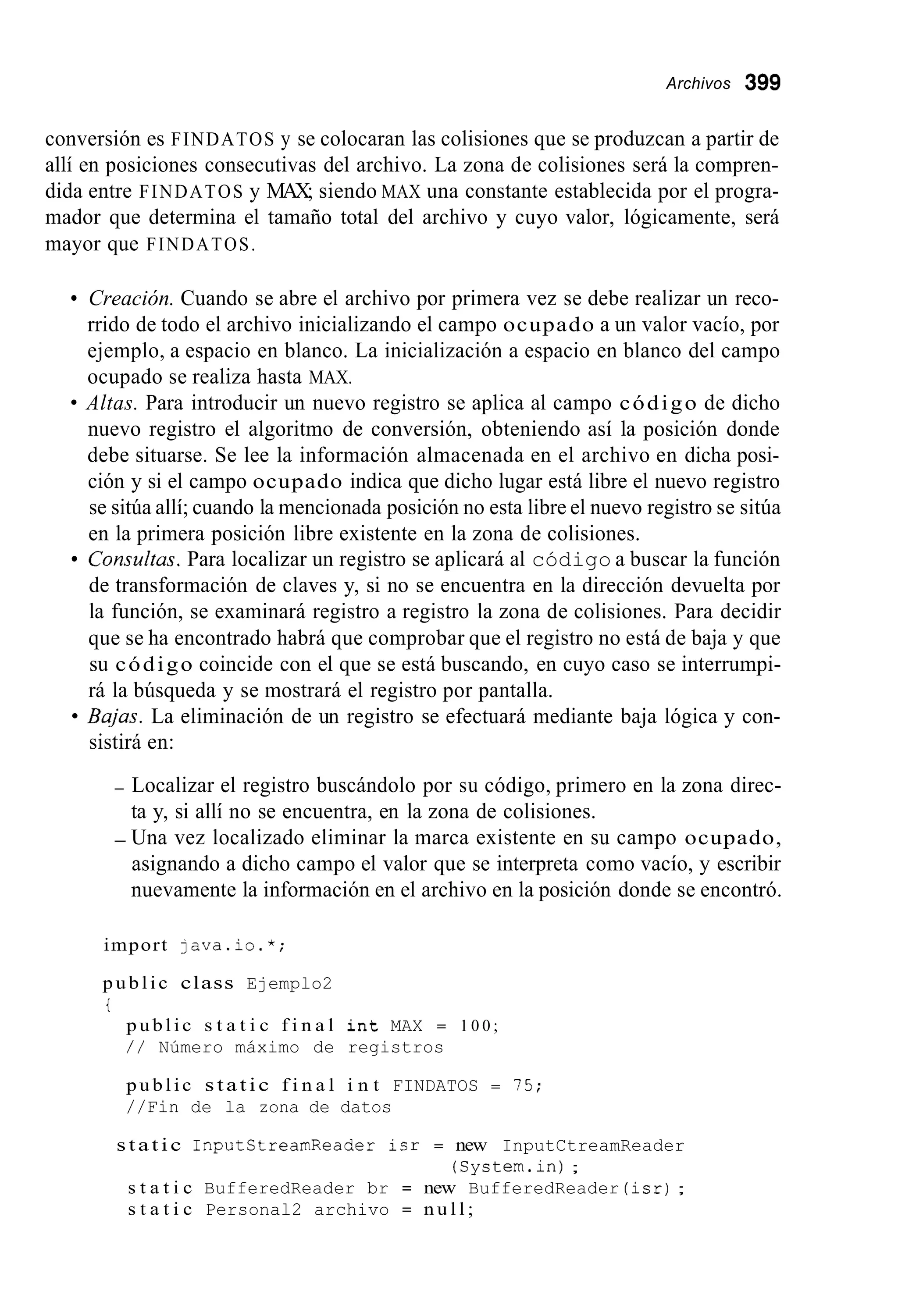 Archivos 399
conversión es FINDATOS y se colocaran las colisiones que se produzcan a partir de
allí en posiciones consecutivas del archivo. La zona de colisiones será la compren-
dida entre FINDATOS y MAX; siendo MAX una constante establecida por el progra-
mador que determina el tamaño total del archivo y cuyo valor, lógicamente, será
mayor que FINDATOS.
Creación. Cuando se abre el archivo por primera vez se debe realizar un reco-
rrido de todo el archivo inicializando el campo ocupado a un valor vacío, por
ejemplo, a espacio en blanco. La inicialización a espacio en blanco del campo
ocupado se realiza hasta MAX.
Altas. Para introducir un nuevo registro se aplica al campo código de dicho
nuevo registro el algoritmo de conversión, obteniendo así la posición donde
debe situarse. Se lee la información almacenada en el archivo en dicha posi-
ción y si el campo ocupado indica que dicho lugar está libre el nuevo registro
se sitúa allí; cuando la mencionada posición no esta libre el nuevo registro se sitúa
en la primera posición libre existente en la zona de colisiones.
Consultus. Para localizar un registro se aplicará al código a buscar la función
de transformación de claves y, si no se encuentra en la dirección devuelta por
la función, se examinará registro a registro la zona de colisiones. Para decidir
que se ha encontrado habrá que comprobar que el registro no está de baja y que
su código coincide con el que se está buscando, en cuyo caso se interrumpi-
rá la búsqueda y se mostrará el registro por pantalla.
Bajas. La eliminación de un registro se efectuará mediante baja lógica y con-
sistirá en:
- Localizar el registro buscándolo por su código, primero en la zona direc-
ta y, si allí no se encuentra, en la zona de colisiones.
- Una vez localizado eliminar la marca existente en su campo ocupado,
asignando a dicho campo el valor que se interpreta como vacío, y escribir
nuevamente la información en el archivo en la posición donde se encontró.
import java.io.*;
public class Ejemplo2
i
public s t a t i c f i n a l i n t MAX = 1 0 0 ;
/ / Número máximo de registros
public static f i n a l i n t FINDATOS = 15;
//Fin de la zona de datos
static InputCtrearnReader isr = new InputCtreamReader
s t a t i c BufferedReader br = new BufferedReader (isr);
s t a t i c Personal2 archivo = n u l l ;
(System.in);
 