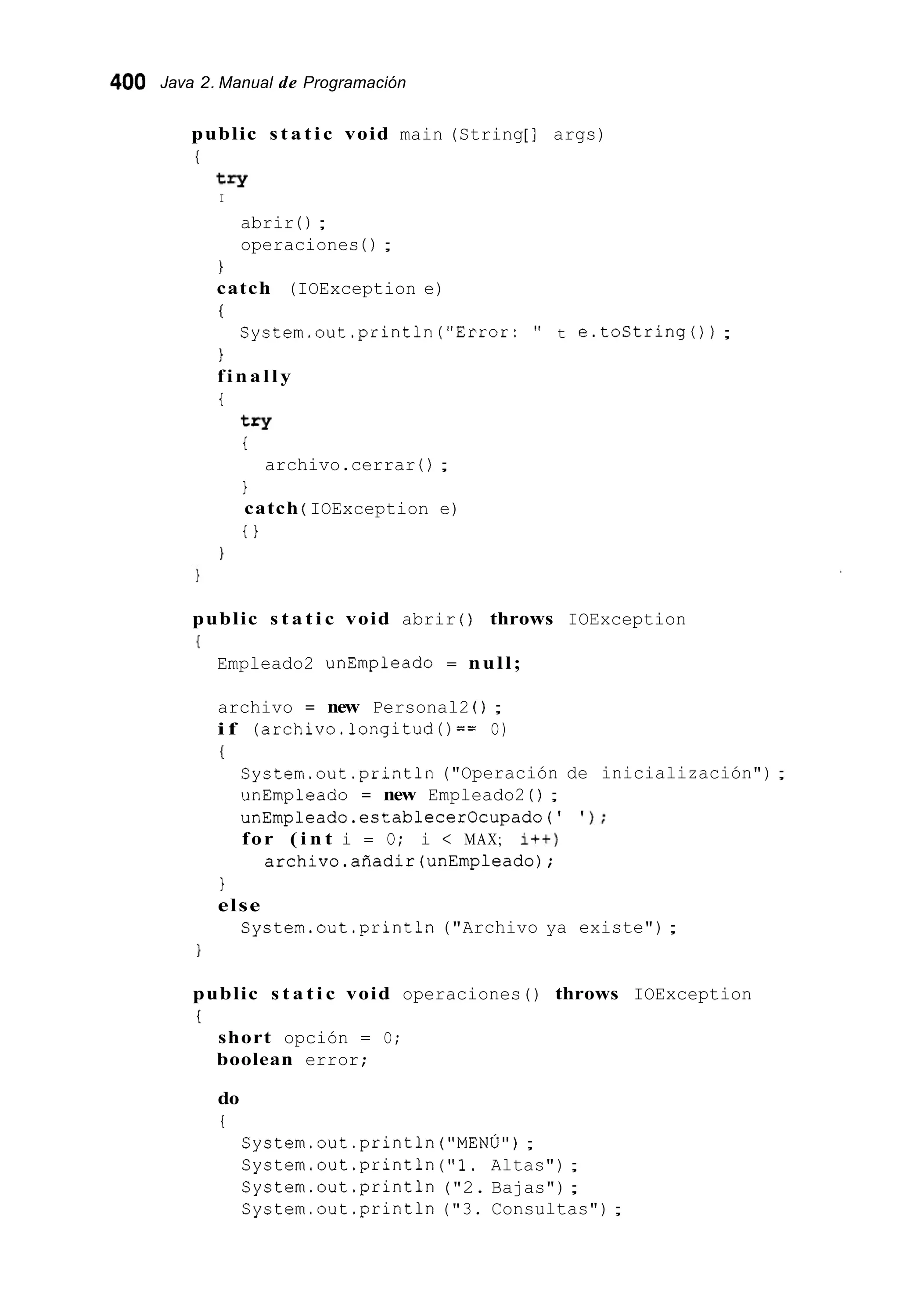 400 Java 2. Manual de Programación
public s t a t i c void main (String[ ] args)
i
try
I
abrir ( ) ;
operaciones ( ) ;
1
catch (IOException e)
i:
1
finally
i
try
i
archivo.cerrar ( ) ;
1
catch ( IOException e)
i }
System.out.println("Error: " t e.toString()) ;
}
public s t a t i c void abrir ( ) throws IOException
1
Empleado2 unEmpleado = null;
archivo = new Personal2 ( ) ;
i f (archivo.longitud()== O)
I
System.out.println("Operación de inicialización") ;
unEmpleado = new Empleado2 ( ) ;
unEmpleado.establecerOcupado(' I ) ;
for ( i n t i = O; i < MAX; it+)
archivo.añadir(unEmpleado);
1
else
System.out .println("Archivo ya existe");
public s t a t i c void operaciones() throws IOException
i:
short opción = O;
boolean error;
do
i
System.out.println("MENÚ") ;
System.out .println("1. Altas") ;
System.out.println ("2. Bajas");
System.out.println ("3. Consultas") ;
 