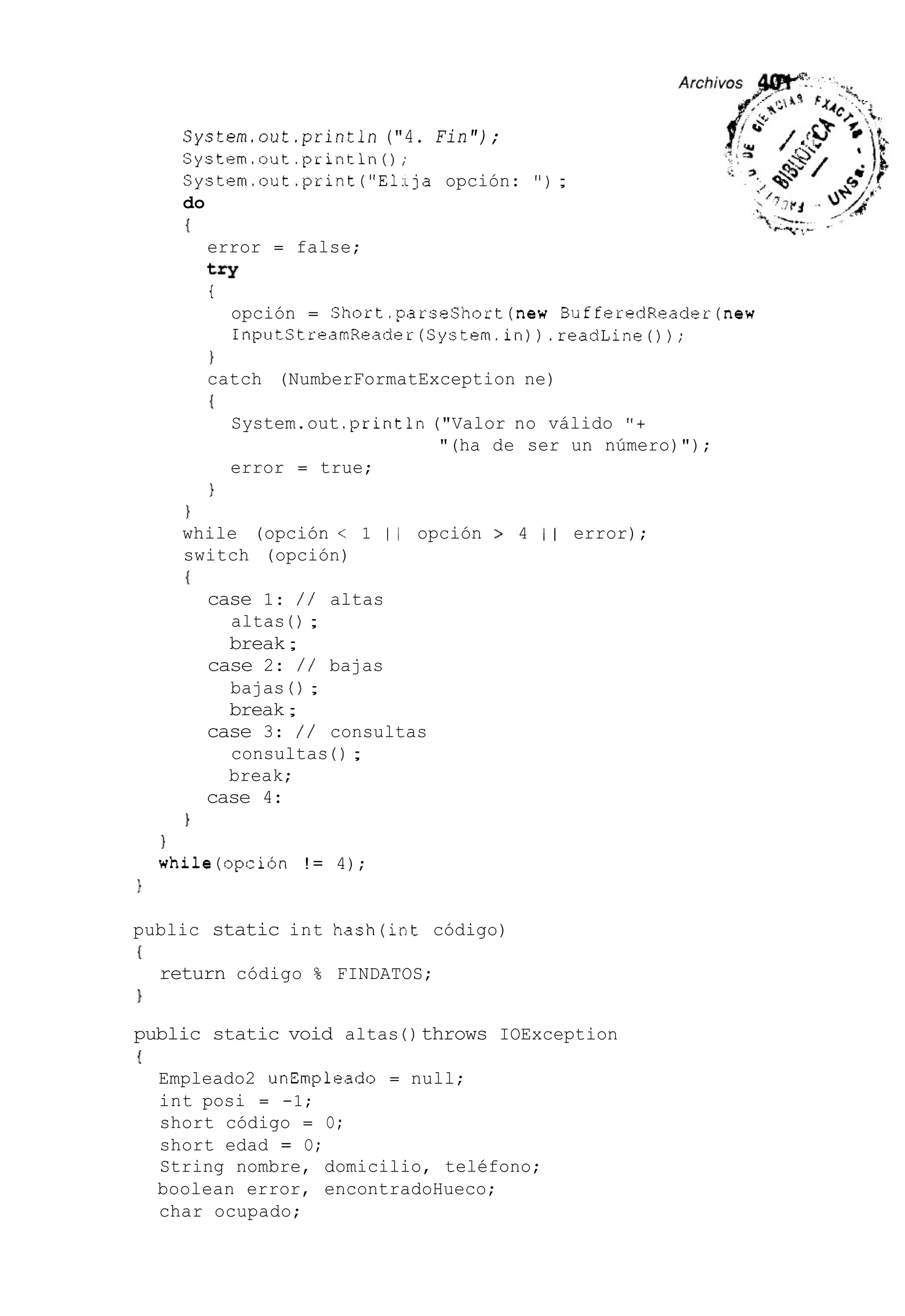 System.out.print1n ("4. Fin");
System.out.println();
System.out.print ("ELja opción: " ) ;
do
{
error = false;
try
i
opción = Short.parseShort(new BufferedReader(new
InputStreamReader(Systern.in)).readLine());
1
catch (NumberFormatException ne)
{
System.out .println("Valor no válido "+
error = true;
"(ha de ser un número)");
)
)
while (opción < 1 1 1 opción > 4 1 I error);
switch (opción)
I
case 1: / / altas
altas ( ) ;
break;
bajas ( ) ;
break;
consultas ( ) ;
break;
case 2: / / bajas
case 3: / / consultas
case 4:
1
1
while(opción ! = 4);
)
public static int hash(int código)
{
}
return código % FINDATOS;
public static void altas ( ) throws IOException
{
Empleado2 unEmpleado = null;
int posi = -1;
short código = O;
short edad = O;
String nombre, domicilio, teléfono;
boolean error, encontradoHueco;
char ocupado;
 