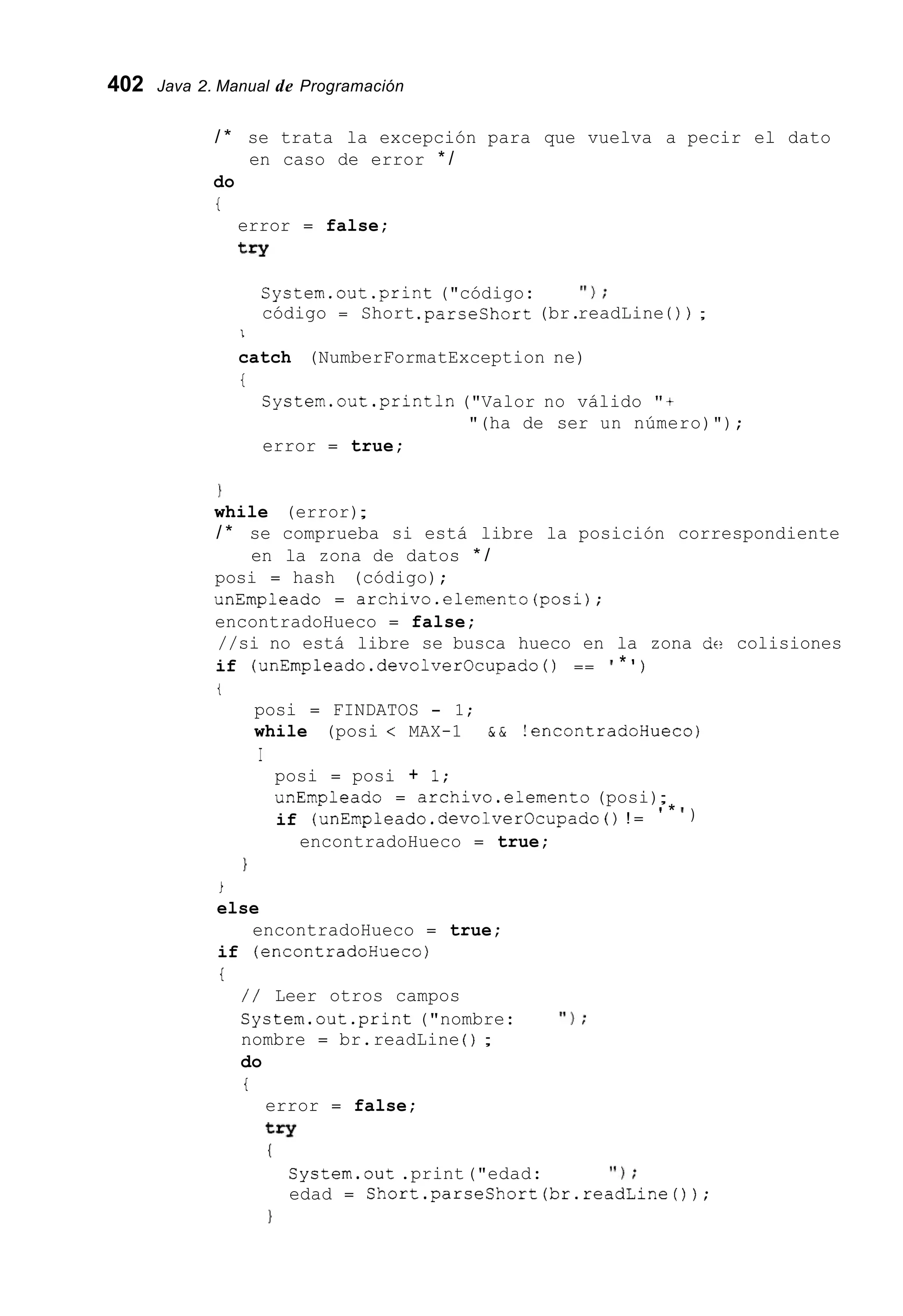 402 Java 2. Manual de Programación
/ * se trata la excepción para que vuelva a pecir el dato
do
i
en caso de error * /
error = false;
try
System.out.print ("código: ' I ) ;
código = Short .parseshort(br.readLine ( ) ) ;
I
catch (NumberFormatException ne)
i
System.out.println ("Valor no válido "+
error = true;
"(ha de ser un número)");
1
while (error);
/ * se comprueba si está libre la posición correspondiente
posi = hash (código);
unEmpleado = archivo.elemento(posi);
encontradoHueco = false;
//si no está libre se busca hueco en la zona dc? colisiones
if (unEmpleado.devolverOcupado ( ) == ' * ' )
en la zona de datos * /
t
posi = FINDATOS - 1;
while (posi < MAX-1 & & !encontradoHueco)
I
posi = posi + 1;
unEmpleado = archivo.elemento (posi);
if (unEmpleado.devolverOcupado ( ) ! = ' * ' )
encontradoHueco = true;
1
i
else
if (encontradoHueco)
i
encontradoHueco = true;
/ / Leer otros campos
System.out.print ("nombre: ' I ) ;
nombre = br.readLine ( ) ;
do
i
error = false;
try
I
System.out.print("edad: ' I ) ;
edad = Short.parseShort(br.readLine());
1
 