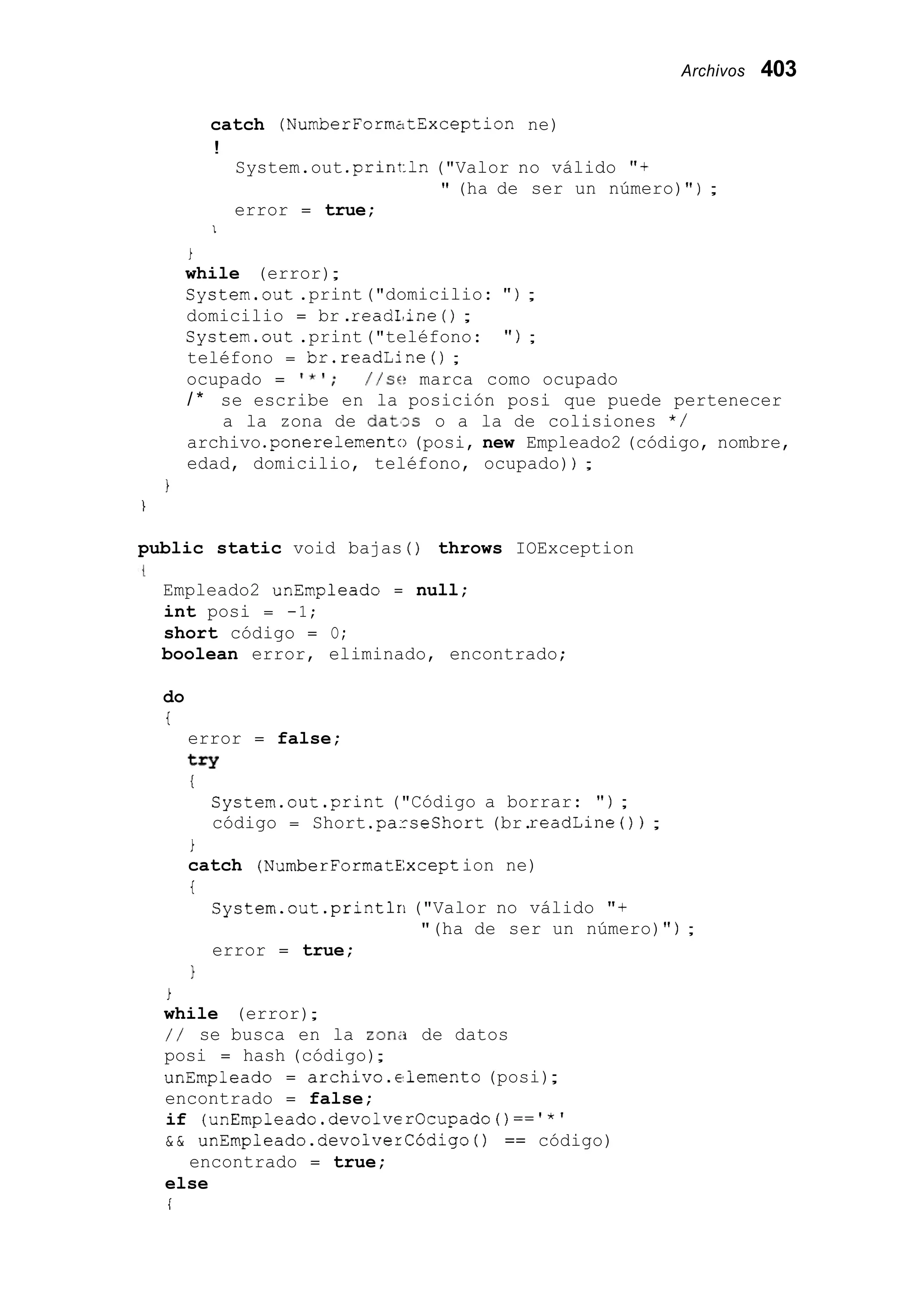 Archivos 403
catch (NumberFormzltException ne)
!
System.out .print:ln("Valor no válido "+
error = true;
" (ha de ser un número)" ) ;
1
i
while (error);
System.out .print("domicilio: " ) ;
domicilio = br .read1,ine( ) ;
System.out .print("teléfono: " ) ;
teléfono = br.readLine0 ;
ocupado = I * ' ; / / s e marca como ocupado
/ * se escribe en la posición posi que puede pertenecer
archivo.ponerelemento(posi, new Empleado2 (código, nombre,
edad, domicilio, teléfono, ocupado)) ;
a la zona de dat'3.s o a la de colisiones * /
1
1
public static void bajas ( ) throws IOException
Empleado2 unEmpleado = null;
int posi = -1;
short código = O;
boolean error, eliminado, encontrado;
do
i
error = false;
try
!
System.out.print ("Código a borrar: " ) ;
código = Short .parseshort(br.readLine ( ) ) ;
i
catch (NumberF0rmatE:xception ne)
i
System.out .printlri("Valor no válido "+
error = true;
"(ha de ser un número)" ) ;
1
i
while (error);
/ / se busca en la zona de datos
posi = hash (código);
unEmpleado = archivo.elemento (posi);
encontrado = false;
if (unEmpleado.devolverOcupado()=='*'
& & unEmpleado.devolverCÓdigo ( ) == código)
else
i
encontrado = true;
 