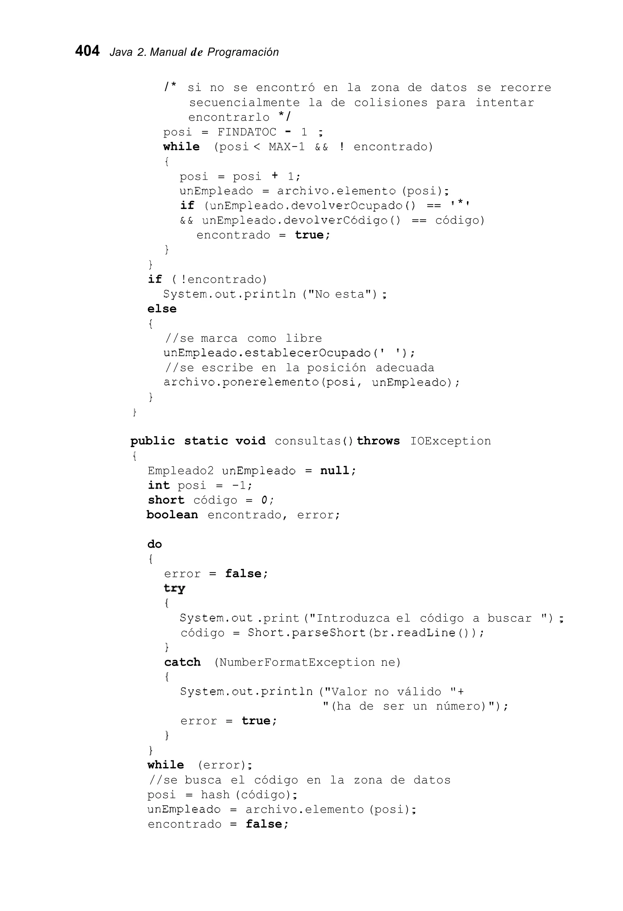 404 Java 2. Manual de Programación
/ * si no se encontró en la zona de datos se recorre
secuencialmente la de colisiones para intentar
encontrarlo * /
posi = FINDATOC - 1 ;
while (posi < MAX-1 & & ! encontrado)
t
posi = posi + 1;
unEmpleado = archivo.elemento (posi);
if (unEmpleado.devolverOcupado ( ) == * '
& & unEmpleado .devolverCÓdigo( ) == código)
encontrado = true;
1
1
if ( !encontrado)
else
i
System.out.println ("No esta");
//se marca como libre
unEmpleado.establecerOcupado(' I ) ;
//se escribe en la posición adecuada
archivo.ponerelemento(posi, unEmpleado);
1
public static void consultas ( ) throws IOException
{
Empleado2 unEmpleado = null;
int posi = -1;
short código = O ;
boolean encontrado, error;
do
(
error = false;
try
(
Cystem.out .print ("Introduzca el código a buscar " ) ;
código = Short.parseShort(br.readLine());
}
catch (NumberFormatException ne)
I
Cystem.out.println("Valor no válido "t
error = true;
"(ha de ser un número)");
1
1
while (error);
//se busca el código en la zona de datos
posi = hash (código);
unEmpleado = archivo.elemento (posi);
encontrado = false;
 