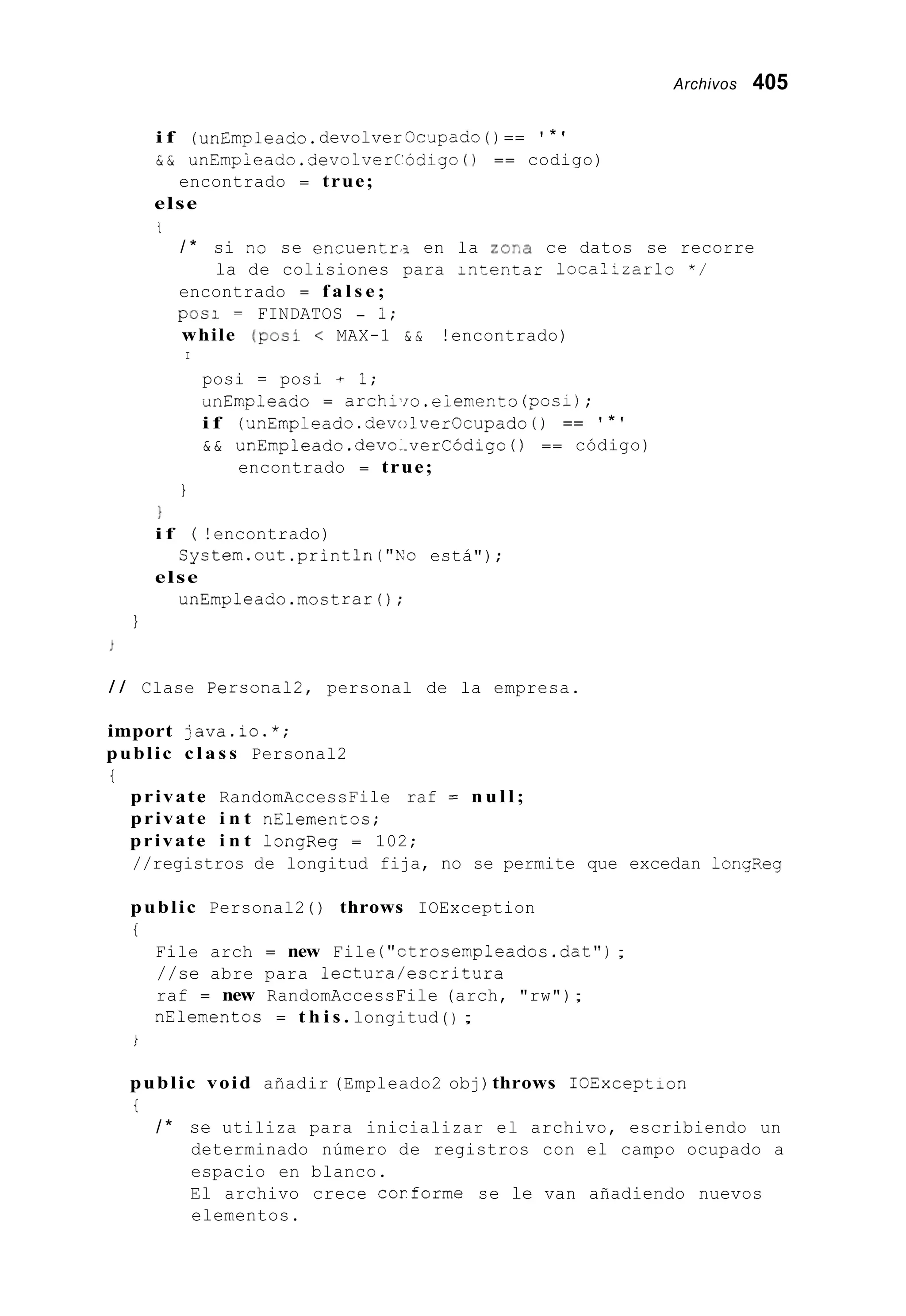 Archivos 405
i f (ünEmpleado.devolver OcJpado ( ) == ' * '
& & unEmpleado.devolverCodigo ( 1 == codigo)
else
encontrado = true;
t
/ * si n3 se encuentri en la zorAa ce datos se recorre
encontrado = f a l s e ;
while (POSI < MAX-1 & & !encontrado)
la de colisiones para inteptar 1ocal;zarlo " /
pos1 = FINDATOS - 1;
I
posi = posi t I;
UnEmpleado = archi.io.eiemento(posi);
i f (unEmpleado.devolverOcupado ( ) == ' * '
& & unEmpleado.devo..verCódigo ( ) == código)
encontrado = true;
1
1
i f ( !encontrado)
else
System.out.println("No está") ;
unEmpleado.mostrar0;
I
/ / Clase Personal2, personal de la empresa.
import java.io.*;
public c l a s s Personal2
i
private RandomAccessFile raf = n u l l ;
private i n t nElementos;
private i n t longReg = 102;
//registros de longitud fija, no se permite que excedan longReg
public Personal2 ( ) throws IOException
i
File arch = new File ("ctrosempleados.dat");
//se abre para lectura/escritura
raf = new RandomAccessFile (arch, "rw");
nElementos = t h i s . longitud ( ) ;
i
public void añadir (Empleado2 obj) throws IOException
i
/ * se utiliza para inicializar el archivo, escribiendo un
determinado número de registros con el campo ocupado a
espacio en blanco.
El archivo crece corforme se le van añadiendo nuevos
elementos.
 