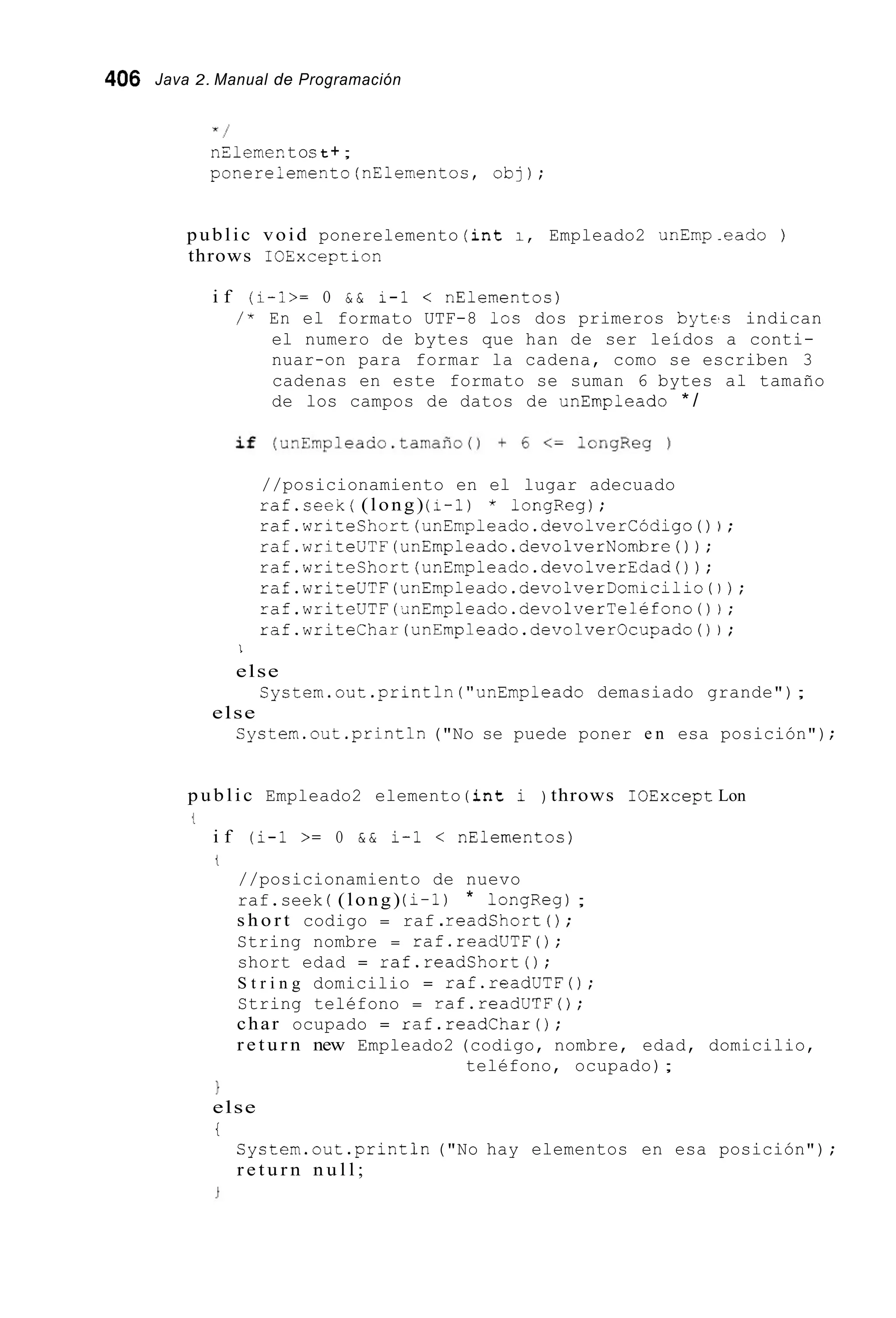 406 Java 2. Manual de Programación
x /
nZ1emeP. tost + ;
ponere;emento(nElementos, obj);
public void ponerelemento ( i n t 1, Empleado2 unEmp .eado )
throws ICException
i f (1-I>= O & & 1-1 < nElementos)
/ * En el formato UTF-8 los dos primeros bytes indican
el numero de bytes que han de ser leídos a conti-
nuar-on para formar la cadena, como se escriben 3
cadenas en este formato se suman 6 bytes al tamaño
de los campos de datos de unEmpleado * /
//posicionamiento en el lugar adecuado
raf.seeK( (long) (1-1) * longReg);
raf.writeShort(unEmpleado.devolverCódigo() ) ;
raf.writeUTF(unEmpleado.devolverNombre() ) ;
raf.writeShort(unEmpleado.devolverEdad());
raf.writeUTF(unEmpleado.devolverDomicilio0 ) ;
raf.writeUTF(jnEmpleado.devolverTeléfono()i;
raf.writeChar(unEmpleado.devolverOcupado() i ;
1
else
System.out .println("unEmpleado demasiado grande");
Cystem.out .println("No se puede poner e n esa posición");
else
public Empleado2 elemento ( i n t i ) throws IOExcept Lon
lL
i f (i-1 >= O & & i-1 < nElementoc)
t
//posicionamiento de nuevo
raf.seek ( (long) (1-1) * longReg);
s h o r t codigo = raf .readshort ( ) ;
String nombre = raf.readUTF0;
short edad = raf.readShort();
S t r i n g domicilio = raf.readUTF0;
String teléfono = raf.readUTF0;
char ocupado = raf.readChar0;
r e t u r n new Empleado2 (codigo, nombre, edad, domicilio,
teléfono, ocupado);
1
else
i
System.out .println("No hay elementos en esa posición") ;
r e t u r n n u l l ;
 