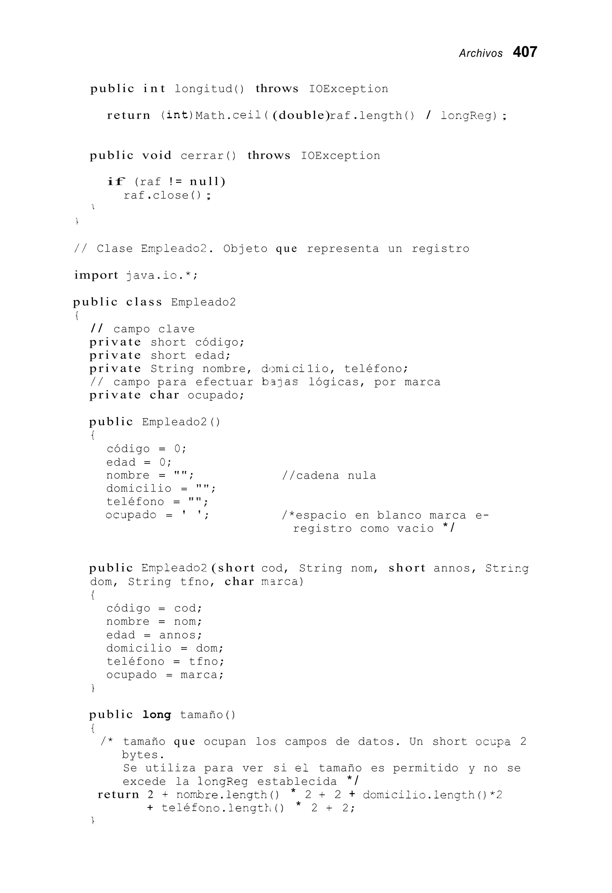 Archivos 407
public i n t longitud ( ) throws IOException
return ( i n t )Math.ceil( (double)raf .length ( ) / 1orgReg);
public void cerrar ( ) throws IOException
if (raf ! = n u l l )
raf .close ( ) ;
I
i
/ / Clase Empleado2. Objeto que representa un registro
import java.io.*;
public c l a s s Empleado2
i
/ / campo clave
p r i v a t e short código;
p r i v a t e short edad;
p r i v a t e String nombre, domici1io, teléfono ;
/ / campo para efectuar b31as lógicas, por marca
p r i v a t e char ocupado;
public Empleado2 ( )
i
código = O;
edad = O;
nombre = " " ;
domicilio = " " ;
teléfono = " ' I ;
oc;ipado = ' ' ;
//cadena nula
/*espacio en blanco marca e-
registro como vacio * /
public Empleado2 ( s h o r t cod, String nom, s h o r t annos, Str1r.g
dom, String tfno, char m3rca)
I
código = cod;
nombre = nom;
edad = annos;
domicilio = dom;
teléfono = tfno;
ocupado = marca;
i
public long tamaño ( )
i
/ * tamaño que ocupan los campos de datos. Un short ocspa 2
bytes.
Se utiliza para ver si el tamaño es permitido y no se
excede la 1ongReg establecida * /
return 2 + nombre.length() * 2 + 2 + domicilio.length()*Z
+ teléfono.lengtk,() * 2 + 2;
1
 