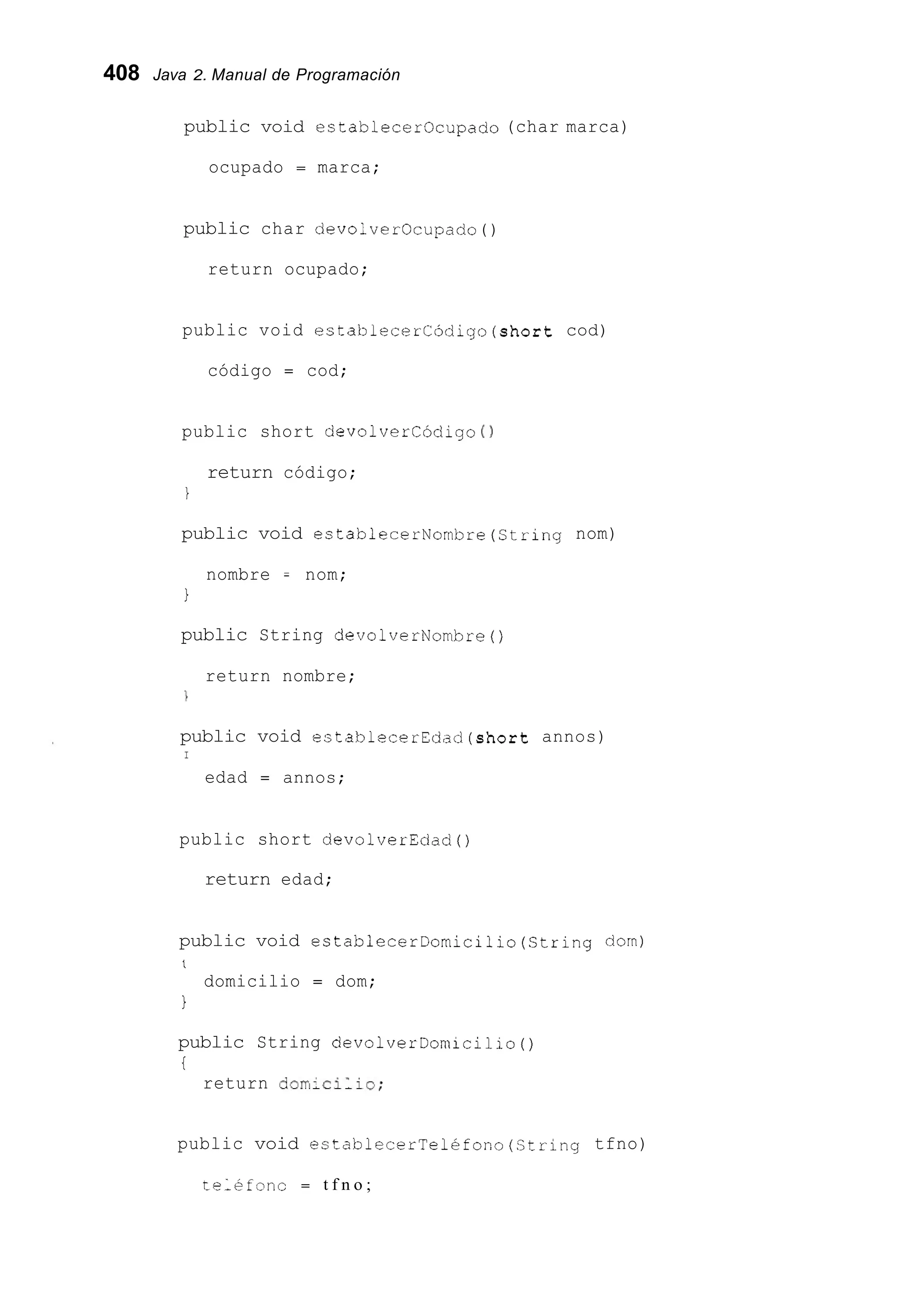 408 Java 2. Manual de Programación
public void establecerOcupado (char marca)
ocupado = marca;
public char devolverocupado ( )
return ocupado;
public void establecerCódigo(short cod)
código = cod;
public short devolvercódigo ( )
return código;
I
public void establecerNombre(Str1ng nom)
nombre = nom;
1
public String devolverNombre()
return nombre;
1
public void establecerEdad(sh0rt annos)
I
edad = annos;
public short devolverEdad0
return edad;
public void estab?ecerDomicilio(String dorn)
1
domicilio = dom;
1
public String devolverDomicilio()
i
return dorn;cillo;
public void establecerTelefono(Ctring tfno)
telkfonc = t f n o ;
 