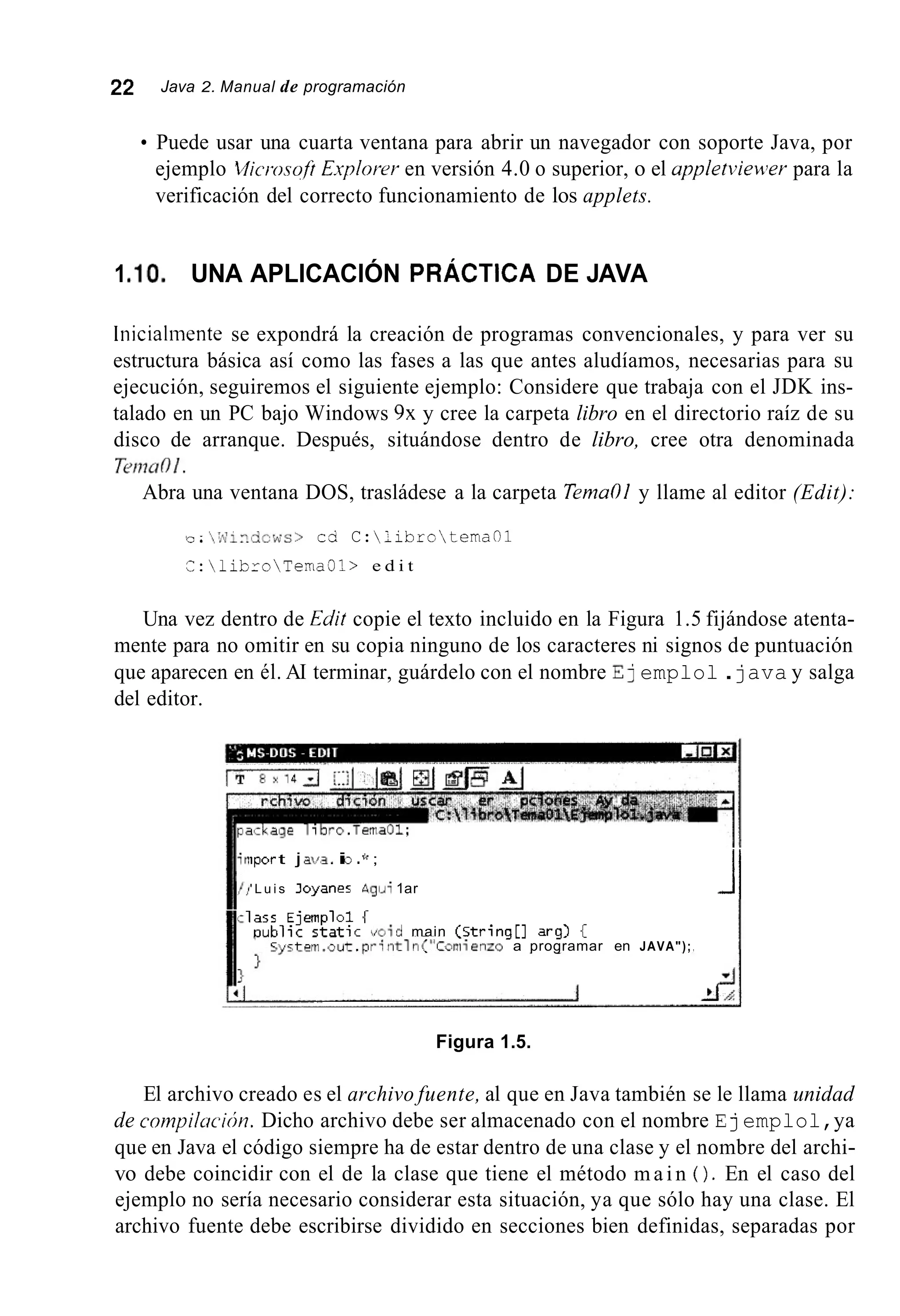 22 Java 2. Manual de programación
Puede usar una cuarta ventana para abrir un navegador con soporte Java, por
ejemplo 2ilicrosoft Explorer en versión 4.0 o superior, o el appletviewer para la
verificación del correcto funcionamiento de los applets.
1.lo. UNA APLICACIÓN PRÁCTICA DE JAVA
Inicialmente se expondrá la creación de programas convencionales, y para ver su
estructura básica así como las fases a las que antes aludíamos, necesarias para su
ejecución, seguiremos el siguiente ejemplo: Considere que trabaja con el JDK ins-
talado en un PC bajo Windows 9x y cree la carpeta libro en el directorio raíz de su
disco de arranque. Después, situándose dentro de libro, cree otra denominada
T2ri7aOl.
Abra una ventana DOS, trasládese a la carpeta Terna01 y llame al editor (Edit):
'L.-.  I d i ~ . d c w s > c0 C:;ibrotemaOl
i:libroTema31> e d i t
Una vez dentro de Edit copie el texto incluido en la Figura 1.5 fijándose atenta-
mente para no omitir en su copia ninguno de los caracteres ni signos de puntuación
que aparecen en él. AI terminar, guárdelo con el nombre E] emplol .java y salga
del editor.
iport j atJ3.ii3 .f< ;
' L u i s Joyaner &giJi 1ar Jl1a;s E j e r n p l c i f
n u t i l i t s t a t i c w i d main ( s t r i n g [ ] arg] {
) a programar en JAVA");
Figura 1.5.
El archivo creado es el archivo fuente, al que en Java también se le llama unidad
de cornpiltrcicín. Dicho archivo debe ser almacenado con el nombre E] emplol,ya
que en Java el código siempre ha de estar dentro de una clase y el nombre del archi-
vo debe coincidir con el de la clase que tiene el método m a i n ( ) . En el caso del
ejemplo no sería necesario considerar esta situación, ya que sólo hay una clase. El
archivo fuente debe escribirse dividido en secciones bien definidas, separadas por
 