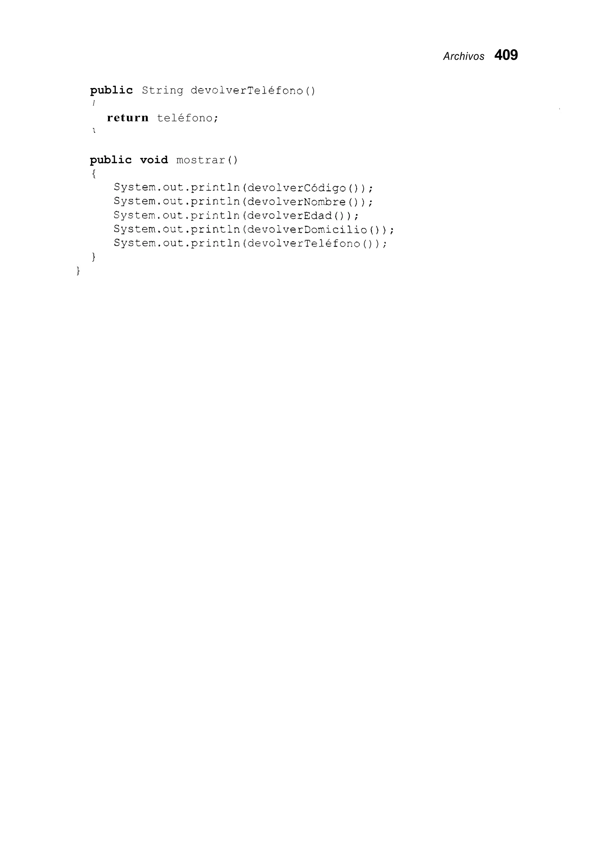 Archivos 409
public String devolverTelefono()
I
return teléfono;
I
public void mostrar ( )
I
System.out.println(devolverCódigo());
System.out.println(devolverNombre());
System.out.println devolverEdad0);
System.out.println devolverDomicilio());
System.out.println devolverTelefono());
1
 