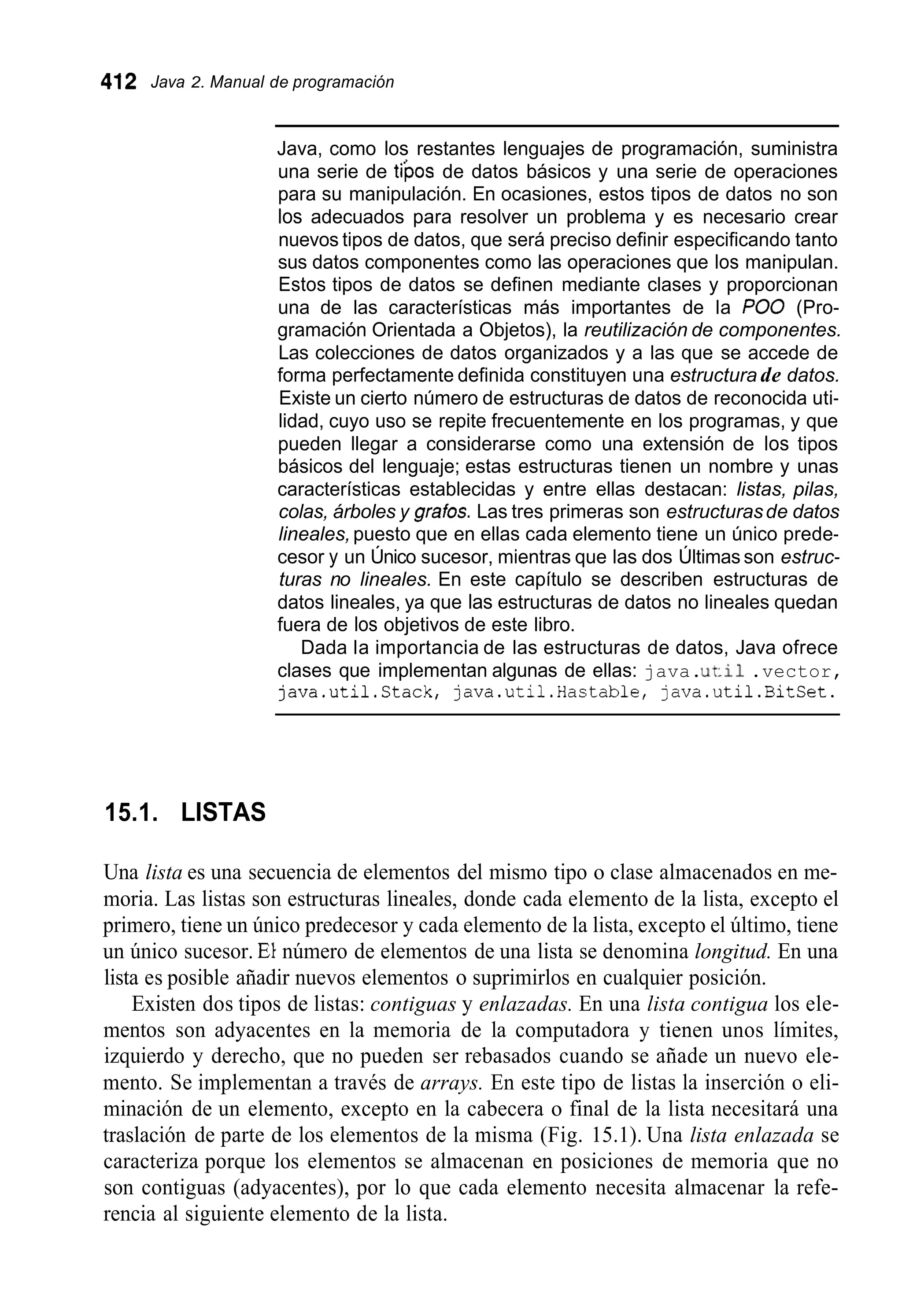 412 Java 2. Manual de programación
Java, como los restantes lenguajes de programación, suministra
una serie de ti’pos de datos básicos y una serie de operaciones
para su manipulación. En ocasiones, estos tipos de datos no son
los adecuados para resolver un problema y es necesario crear
nuevos tipos de datos, que será preciso definir especificando tanto
sus datos componentes como las operaciones que los manipulan.
Estos tipos de datos se definen mediante clases y proporcionan
una de las características más importantes de la PO0 (Pro-
gramación Orientada a Objetos), la reutilización de componentes.
Las colecciones de datos organizados y a las que se accede de
forma perfectamente definida constituyen una estructura de datos.
Existe un cierto número de estructuras de datos de reconocida uti-
lidad, cuyo uso se repite frecuentemente en los programas, y que
pueden llegar a considerarse como una extensión de los tipos
básicos del lenguaje; estas estructuras tienen un nombre y unas
características establecidas y entre ellas destacan: listas, pilas,
colas, árboles y grabs. Las tres primeras son estructurasde datos
lineales,puesto que en ellas cada elemento tiene un único prede-
cesor y un Único sucesor, mientras que las dos Últimas son estruc-
turas no lineales. En este capítulo se describen estructuras de
datos lineales, ya que las estructuras de datos no lineales quedan
fuera de los objetivos de este libro.
Dada la importancia de las estructuras de datos, Java ofrece
clases que implementan algunas de ellas: java.u t i 1 .vector,
java.util.Stack, java.util.Hastable, java.util.BitSet.
15.1. LISTAS
Una lista es una secuencia de elementos del mismo tipo o clase almacenados en me-
moria. Las listas son estructuras lineales, donde cada elemento de la lista, excepto el
primero, tiene un único predecesor y cada elemento de la lista, excepto el último, tiene
un único sucesor. El número de elementos de una lista se denomina longitud. En una
lista es posible añadir nuevos elementos o suprimirlos en cualquier posición.
Existen dos tipos de listas: contiguas y enlazadas. En una lista contigua los ele-
mentos son adyacentes en la memoria de la computadora y tienen unos límites,
izquierdo y derecho, que no pueden ser rebasados cuando se añade un nuevo ele-
mento. Se implementan a través de arrays. En este tipo de listas la inserción o eli-
minación de un elemento, excepto en la cabecera o final de la lista necesitará una
traslación de parte de los elementos de la misma (Fig. 15.1). Una lista enlazada se
caracteriza porque los elementos se almacenan en posiciones de memoria que no
son contiguas (adyacentes), por lo que cada elemento necesita almacenar la refe-
rencia al siguiente elemento de la lista.
 
