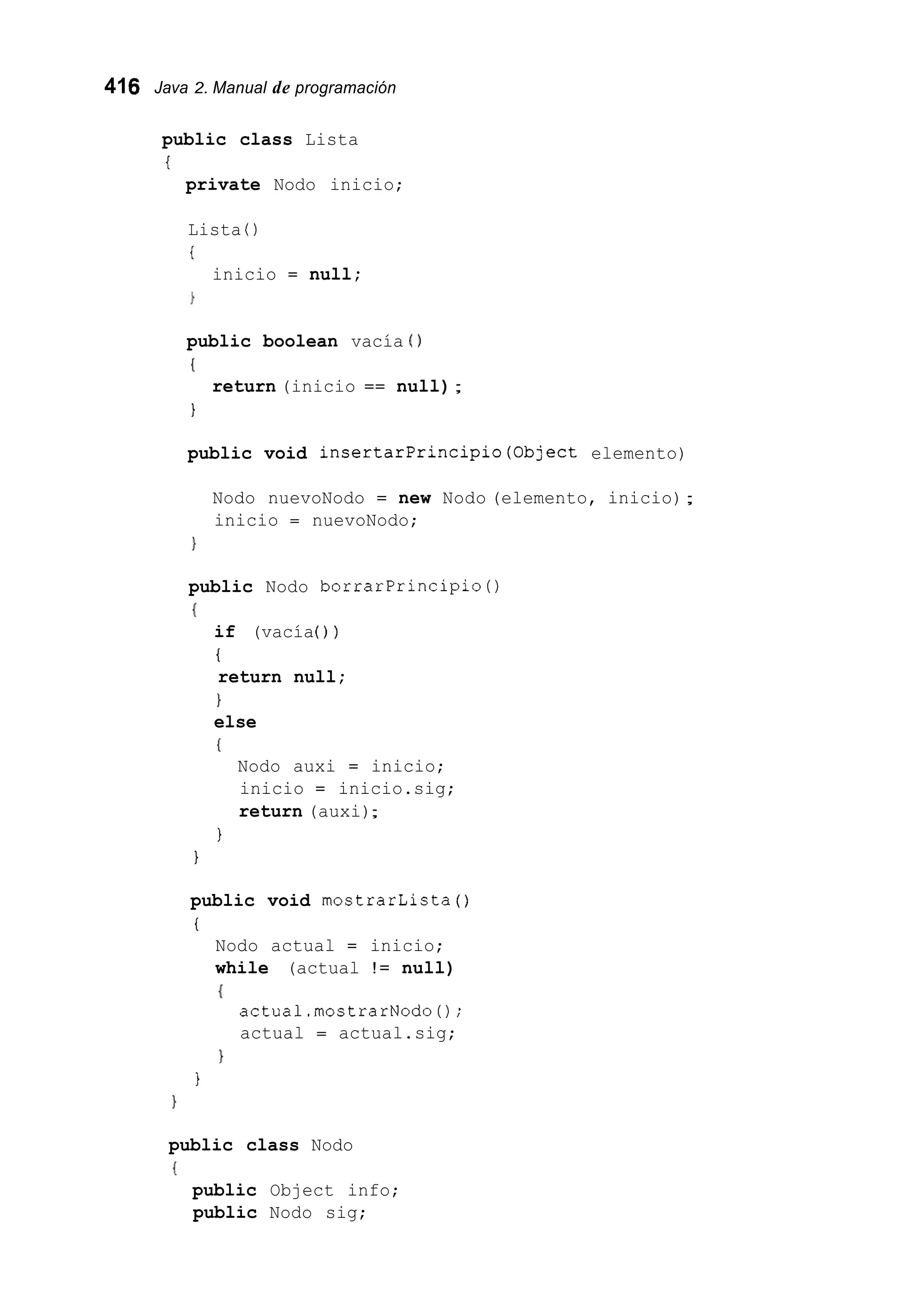416 Java 2. Manual de programación
public class Lista
i
private Nodo inicio;
Lista ( )
i
inicio = null;
public boolean vacía ( )
(
1
return (inicio == null);
public void insertarPrincipio(0bject elemento)
Nodo nuevoNodo = new Nodo (elemento, inicio);
inicio = nuevoNodo;
}
public Nodo borrarPrincipio0
(
if (vacía( ) )
t
return null;
1
else
I
Nodo auxi = inicio;
inicio = inicio.sig;
return (auxi);
I
1
public void mostrarLista ( )
i
Nodo actual = inicio;
while (actual != null)
(
actual.rnostrarNodo0;
actual = actual.sig;
1
I
public class Nodo
i
public Object info;
public Nodo sig;
 