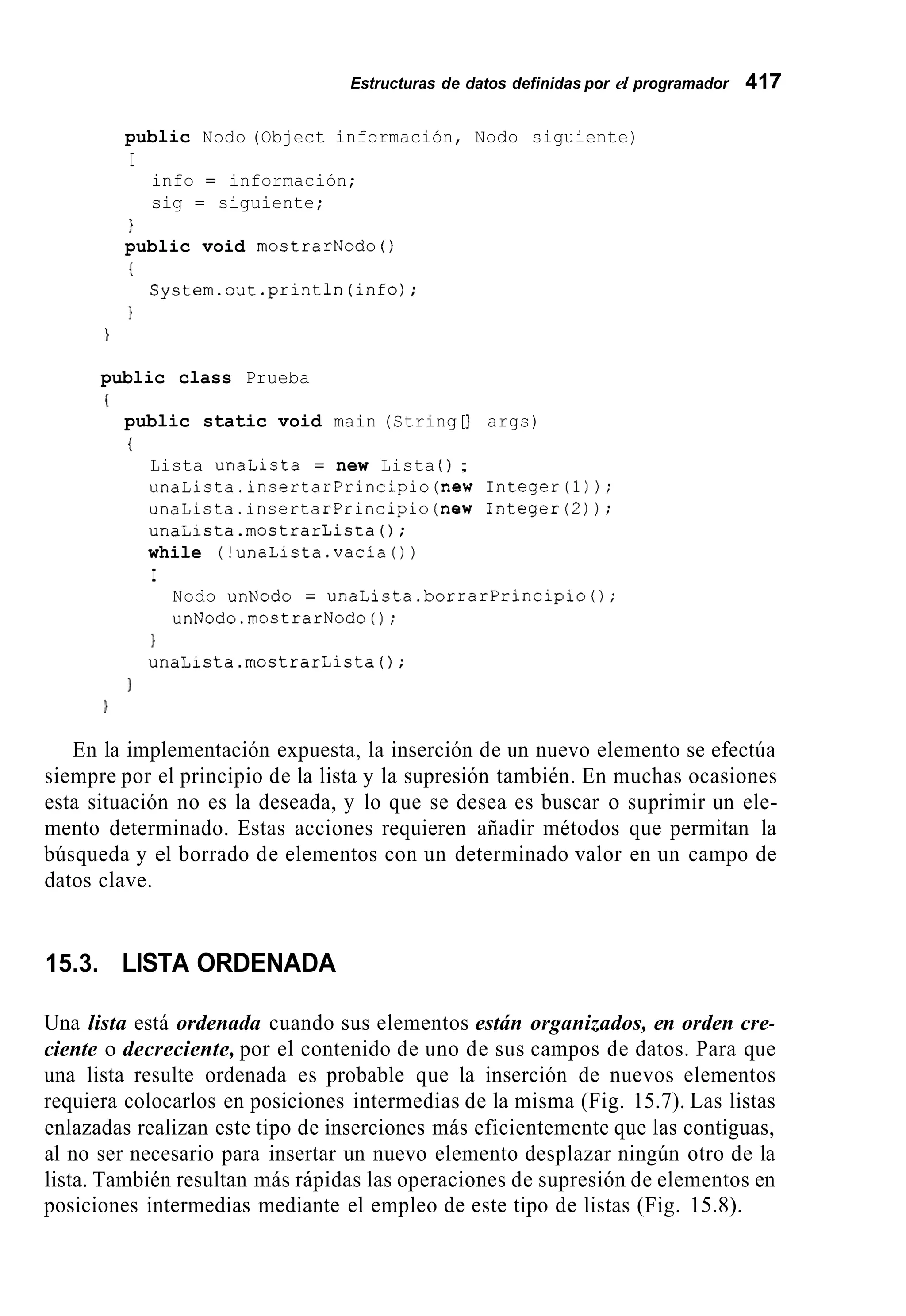 Estructuras de datos definidas por el programador 417
public Nodo (Object información, Nodo siguiente)
I
info = información;
sig = siguiente;
1
public void mostrarNodo ( )
t
1
System.out.println(info);
}
public class Prueba
I
public static void main (String[] args)
t
Lista unaLista = new Lista ( ) ;
unaLista.insertarPrincipio(new Integer(1));
unaLista.insertarPrincipio(new Integer(2));
unaLista.mostrarLista();
while (!unaLista.vacía())
I
Nodo unNodo = unaLista.borrarPrincipio0;
unNodo.mostrarNodo0;
1
unaLista.mostrarLista();
1
En la implementación expuesta, la inserción de un nuevo elemento se efectúa
siempre por el principio de la lista y la supresión también. En muchas ocasiones
esta situación no es la deseada, y lo que se desea es buscar o suprimir un ele-
mento determinado. Estas acciones requieren añadir métodos que permitan la
búsqueda y el borrado de elementos con un determinado valor en un campo de
datos clave.
15.3. LISTA ORDENADA
Una lista está ordenada cuando sus elementos están organizados, en orden cre-
ciente o decreciente, por el contenido de uno de sus campos de datos. Para que
una lista resulte ordenada es probable que la inserción de nuevos elementos
requiera colocarlos en posiciones intermedias de la misma (Fig. 15.7). Las listas
enlazadas realizan este tipo de inserciones más eficientemente que las contiguas,
al no ser necesario para insertar un nuevo elemento desplazar ningún otro de la
lista. También resultan más rápidas las operaciones de supresión de elementos en
posiciones intermedias mediante el empleo de este tipo de listas (Fig. 15.8).
 