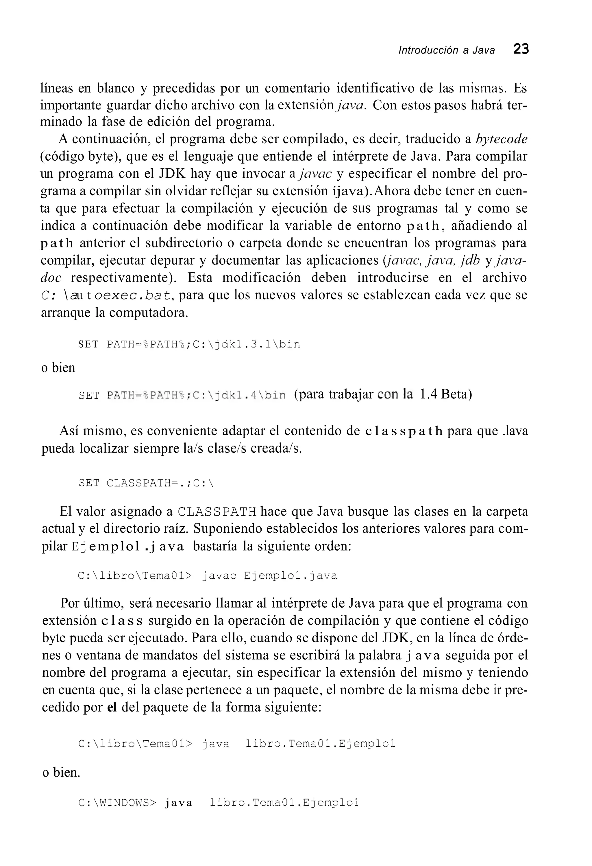Introducción a Java 23
líneas en blanco y precedidas por un comentario identificativo de las misinas. Es
importante guardar dicho archivo con la extensiónjava. Con estos pasos habrá ter-
minado la fase de edición del programa.
A continuación, el programa debe ser compilado, es decir, traducido a bytecode
(código byte), que es el lenguaje que entiende el intérprete de Java. Para compilar
un programa con el JDK hay que invocar ajavac y especificar el nombre del pro-
grama a compilar sin olvidar reflejar su extensión íjava).Ahora debe tener en cuen-
ta que para efectuar la compilación y ejecución de sus programas tal y como se
indica a continuación debe modificar la variable de entorno path, añadiendo al
p a t h anterior el subdirectorio o carpeta donde se encuentran los programas para
compilar, ejecutar depurar y documentar las aplicaciones (javac,,java,,jdhy,jaw-
doc respectivamente). Esta modificación deben introducirse en el archivo
C: au t oexec.ba t,para que los nuevos valores se establezcan cada vez que se
arranque la computadora.
SET PATH=%PATHL&;C:jdkl.3.1bin
o bien
SET PATH=OEATHcc;C:~dkl.4bin(para trabajar Con la 1.4 Beta)
Así mismo, es conveniente adaptar el contenido de c l a s s p a t h para que .lava
pueda localizar siempre lais claseis creadais.
SET CLASSEATH=.;C:
El valor asignado a CLASSPATH hace que Java busque las clases en la carpeta
actual y el directorio raíz. Suponiendo establecidos los anteriores valores para com-
pilar E jemplol .j ava bastaría la siguiente orden:
C:libroTemaOl> javac Ejernplol.java
Por último, será necesario llamar al intérprete de Java para que el programa con
extensión c l a s s surgido en la operación de compilación y que contiene el código
byte pueda ser ejecutado. Para ello, cuando se dispone del JDK, en la línea de órde-
nes o ventana de mandatos del sistema se escribirá la palabra j ava seguida por el
nombre del programa a ejecutar, sin especificar la extensión del mismo y teniendo
en cuenta que, si la clase pertenece a un paquete, el nombre de la misma debe ir pre-
cedido por el del paquete de la forma siguiente:
C:libroTemaOl> java libr=.TemaOl.ijemFlol
o bien.
C:WINDOWS> java libro.TemaOl.Ejemplo1
 