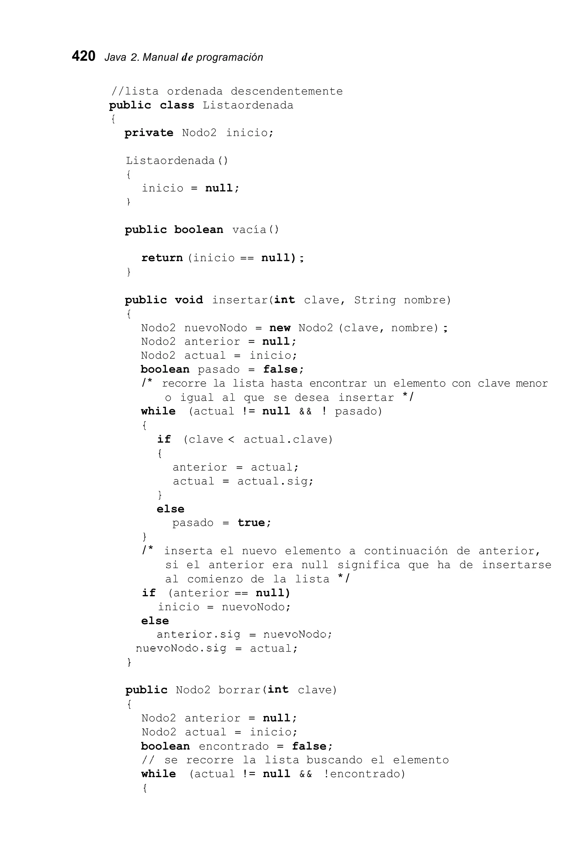 420 Java 2. Manual de programación
//lista ordenada descendentemente
public class Listaordenada
i
private Nodo2 inicio;
Listaordenada ( )
i
1
inicio = null;
public boolean vacía ( )
return (inicio == null);
1
public void insertar (int clave, String nombre)
i
Nodo2 nuevoNodo = new Nodo2 (clave, nombre);
Nodo2 anterior = null;
Nodo2 actual = inicio;
boolean pasado = false;
/ * recorre la lista hasta encontrar un elemento con clave menor
while (actual ! = null & & ! pasado)
i
o igual al que se desea insertar * /
if (clave < actual.clave)
i
anterior = actual;
actual = actual.sig;
1
else
pasado = true;
I
/ * inserta el nuevo elemento a continuación de anterior,
si el anterior era null significa que ha de insertarse
al comienzo de la lista * /
if (anterior == null)
inicio = nuevoNodo;
else
anterior.sig = nuevoNodo;
nuevoNodo.sig = actual;
i
public Nodo2 borrar (int clave)
i
Nodo2 anterior = null;
Nodo2 actual = inicio;
boolean encontrado = false;
/ / se recorre la lista buscando el elemento
while (actual ! = null & & !encontrado)
i
 