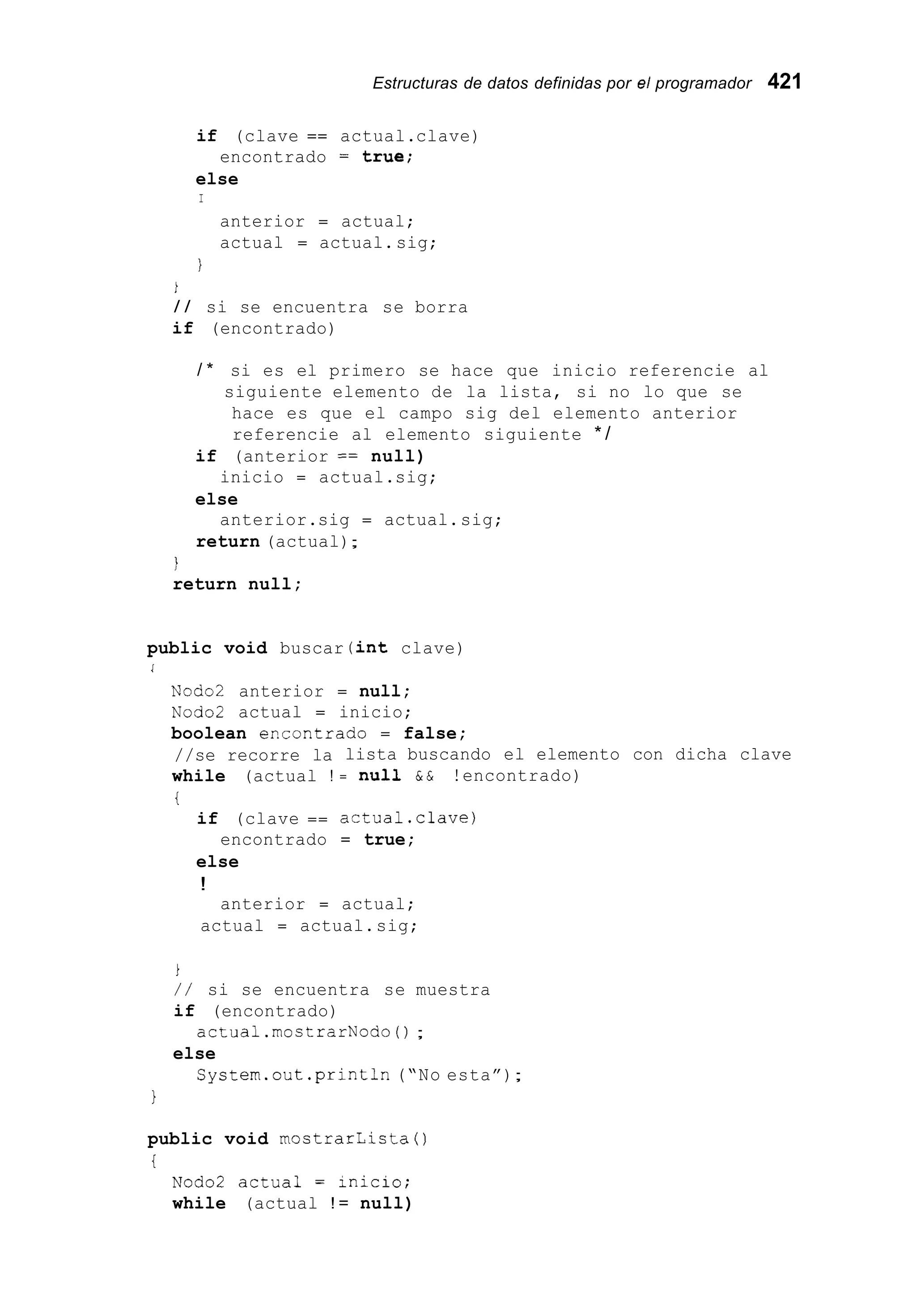 Estructuras de datos definidas por el programador 421
if (clave == actual.clave)
else
encontrado = true;
I
anterior = actual;
actual = actual.sig;
I
1
/ / si se encuentra se borra
if (encontrado)
/ * si es el primero se hace que inicio referencie al
siguiente elemento de la lista, si no lo que se
hace es que el campo sig del elemento anterior
referencie al elemento siguiente * /
if (anterior == null)
else
return (actual);
inicio = actual.sig;
anterior.sig = actual.sig;
i
return null;
public void buscar (int clave)
1
Nodo2 anterior = null;
Nodo2 actual = inicio;
boolean er.contrado = false;
//se recorre la
while (actual !
i
if (clave ==
encontrado
else
!
anterior =
lista buscando el elemento con dicha clave
= nuii & & !encontrado)
actual.clave)
= true;
actual;
actual = actual.sig;
1
/ / si se encuentra se muestra
if (encontrado)
else
actual.mostrarNodo0 ;
System.out.println (“No esta”);
1
public void mostrarlista 0
i
Nodo2 actual = iniCi0;
while (actual ! = null)
 