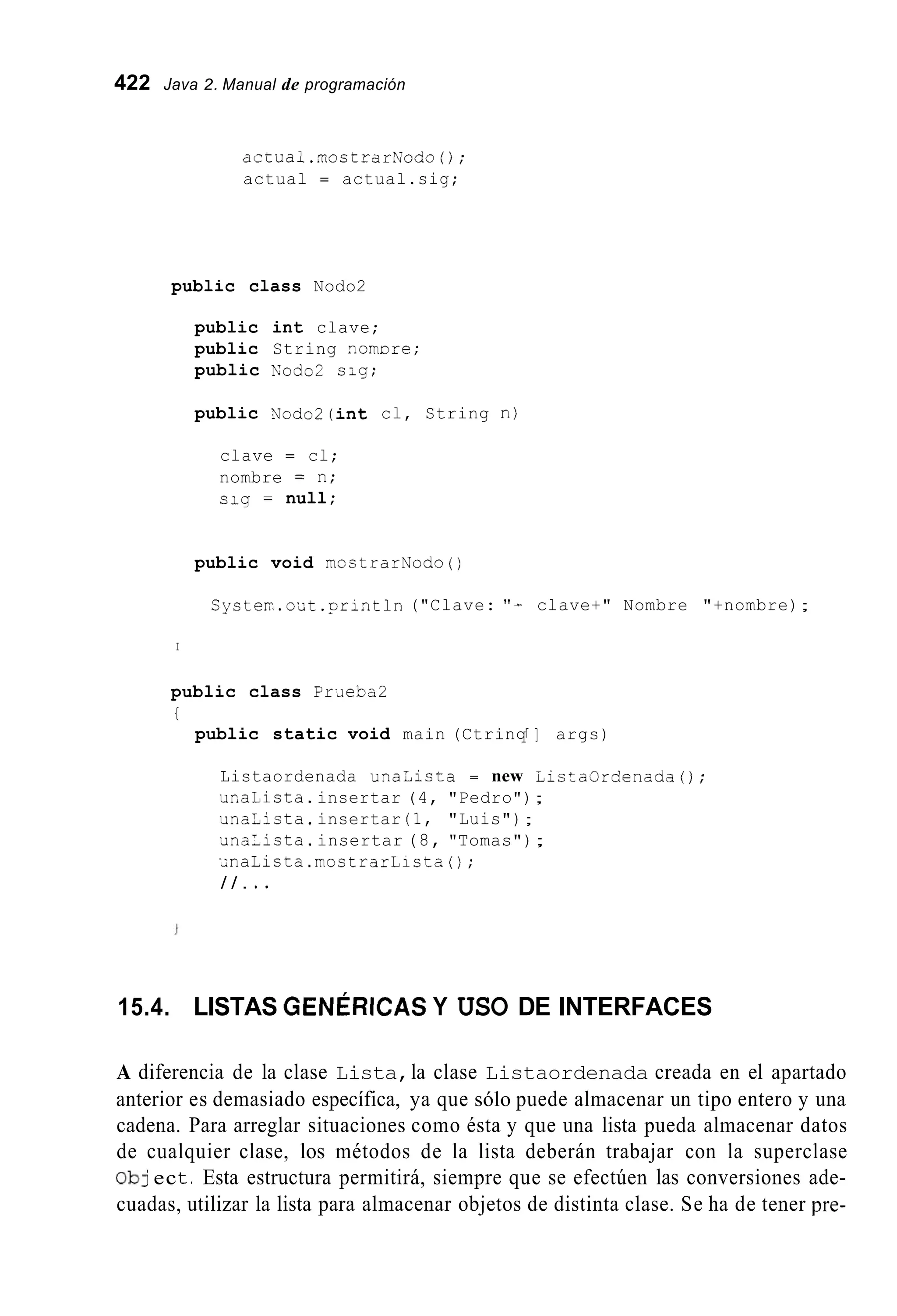 422 Java 2. Manual de programación
actual.mostrarNoao();
actual = actual.sig;
public class Nodo2
public int clave;
public String nomlsre;
public n'odo2 sig;
public Nodo2(int cl, String n)
clave = cl;
nombre = n;
slg = null;
public void mostrarNodo ( )
Cyster.out .println ("Clave: "- clave+" Nombre "+nombre);
I
public class P r ~ e b a 2
i
public static void main (CtrinqI ] args)
Listaordenada u n a i i s t a = new ListaOrdenadaO;
ur.aLista.insertar (4, "Pedro");
unaUicta.insertar (1, "Luis");
unaLista.insertar (8, "Tomas");
;naLista.mostrarLista();
/ / . * .
15.4. LISTAS GENÉRICASY USO DE INTERFACES
A diferencia de la clase Lista,la clase Listaordenada creada en el apartado
anterior es demasiado específica, ya que sólo puede almacenar un tipo entero y una
cadena. Para arreglar situaciones como ésta y que una lista pueda almacenar datos
de cualquier clase, los métodos de la lista deberán trabajar con la superclase
Ob] ect.Esta estructura permitirá, siempre que se efectúen las conversiones ade-
cuadas, utilizar la lista para almacenar objetos de distinta clase. Se ha de tener pre-
 