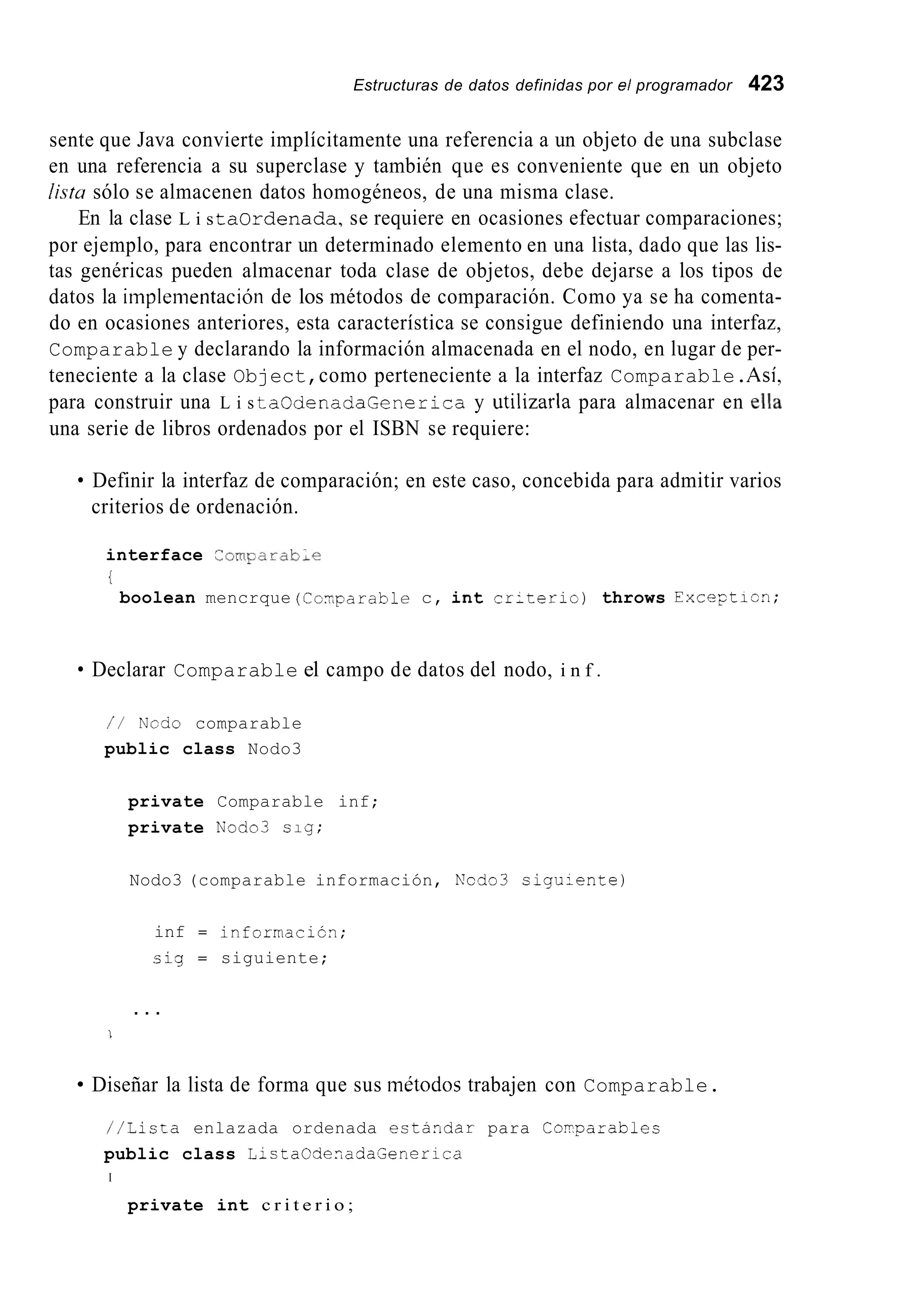 Estructuras de datos definidas por el programador 423
sente que Java convierte implícitamente una referencia a un objeto de una subclase
en una referencia a su superclase y también que es conveniente que en un objeto
listu sólo se almacenen datos homogéneos, de una misma clase.
En la clase L i s taordenada,se requiere en ocasiones efectuar comparaciones;
por ejemplo, para encontrar un determinado elemento en una lista, dado que las lis-
tas genéricas pueden almacenar toda clase de objetos, debe dejarse a los tipos de
datos la iinpleinentación de los métodos de comparación. Como ya se ha comenta-
do en ocasiones anteriores, esta característica se consigue definiendo una interfaz,
Comparable y declarando la información almacenada en el nodo, en lugar de per-
teneciente a la clase Object,como perteneciente a la interfaz Comparable.Así,
para construir una L i s taOdenadaGenerica y utilizarla para almacenar en ella
una serie de libros ordenados por el ISBN se requiere:
Definir la interfaz de comparación; en este caso, concebida para admitir varios
criterios de ordenación.
interface ComFarabLe
{
boolean mencrque (Co-,parablec, int cr:teric) throws Exceptiun;
Declarar Comparable el campo de datos del nodo, i n f .
/ / Ncdo comparable
public class Nodo3
private Comparable inf;
private Ku'ado3 sig;
Nodo3 (comparable información, Ncdo3 sigu-ente)
inf = informacicn;
c i g = siguiente;
. . .
1
Diseñar la lista de forma que sus inétodoc trabajen con Comparable.
//Lista enlazada ordenada estandar para Copparables
public class L-staCdeoadaSenerica
I
private int c r i t e r i o ;
 