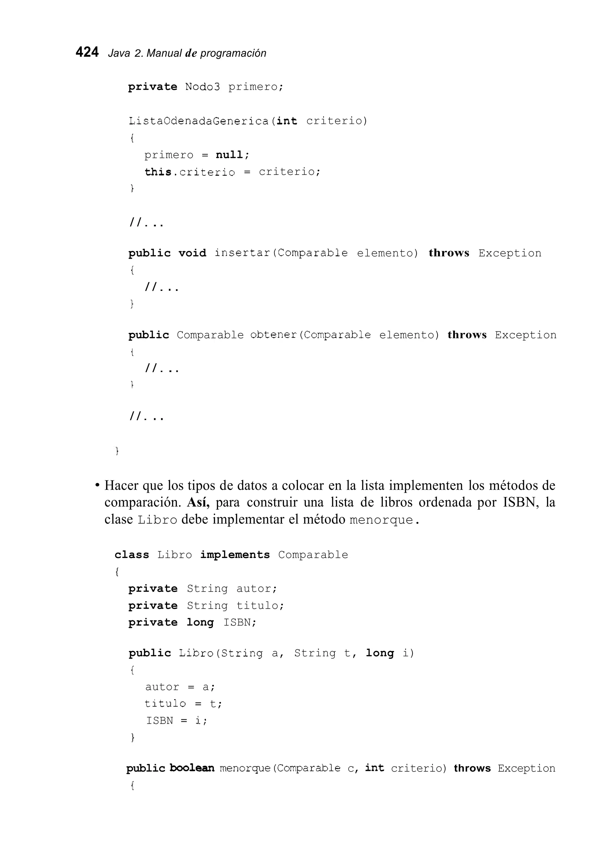 424 Java 2. Manual de programación
private Nod03 primero;
ListaOdenadaGenerica(int criterio)
i
primero = null;
this.criterio = criterio;
i
/ / . ..
public void insertar(Comparab1e elemento) throws Exception
i
1
/ / . . .
public Comparable obtener(Comparab1e elemento) throws Exception
t
/ / . ..
1
/ / . . .
Hacer que los tipos de datos a colocar en la lista implementen los métodos de
comparación. Así, para construir una lista de libros ordenada por ISBN, la
clase Libro debe implementar el método menorque.
class Libro implements Comparable
i
private String autor;
private String titulo;
private long ISBN;
public Libro(String a, String t, long i)
t
autor = a;
titulo = t;
ISBN = i;
1
public booiean menorque(Comparab1e c, int criterio) throws Exception
{
 