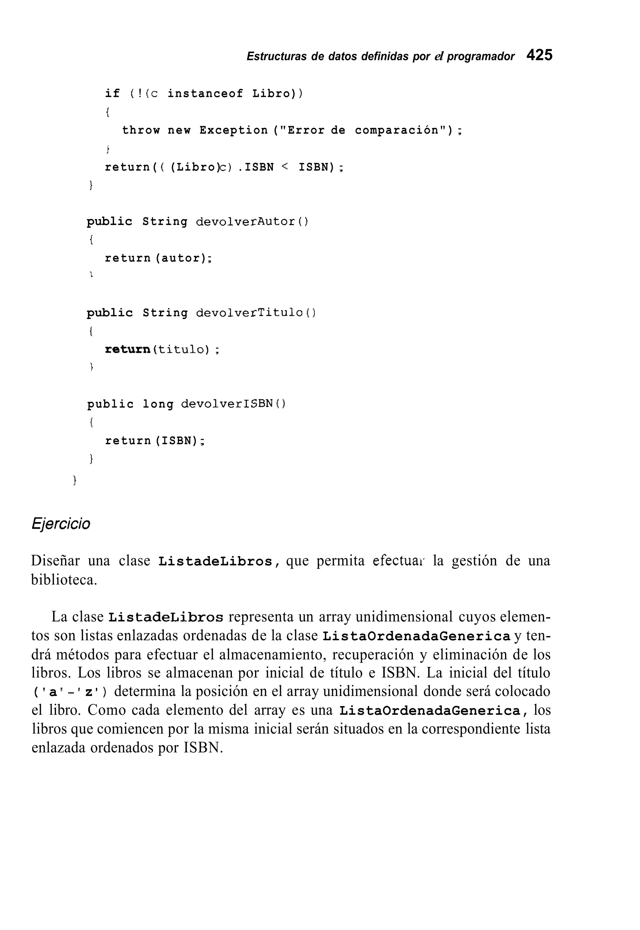 Estructuras de datos definidas por el programador 425
if ( ! (c instanceof Libro) )
t
throw new Exception ("Error de comparación");
i
return( ( (Libro)c ) .ISBN < ISBN);
1
public String devolverAutor ( )
t
return (autor);
I
public String devolverTitulo ( 1
(
return(titu1o) ;
i
public long devolverISBN ( )
I
1
return (ISBN);
íjercicio
Diseñar una clase ListadeLibros, que permita efectuar la gestión de una
biblioteca.
La clase ListadeLibros representa un array unidimensional cuyos elemen-
tos son listas enlazadas ordenadas de la clase ListaOrdenadaGenerica y ten-
drá métodos para efectuar el almacenamiento, recuperación y eliminación de los
libros. Los libros se almacenan por inicial de título e ISBN. La inicial del título
( a - z ) determina la posición en el array unidimensional donde será colocado
el libro. Como cada elemento del array es una ListaOrdenadaGenerica, los
libros que comiencen por la misma inicial serán situados en la correspondiente lista
enlazada ordenados por ISBN.
 