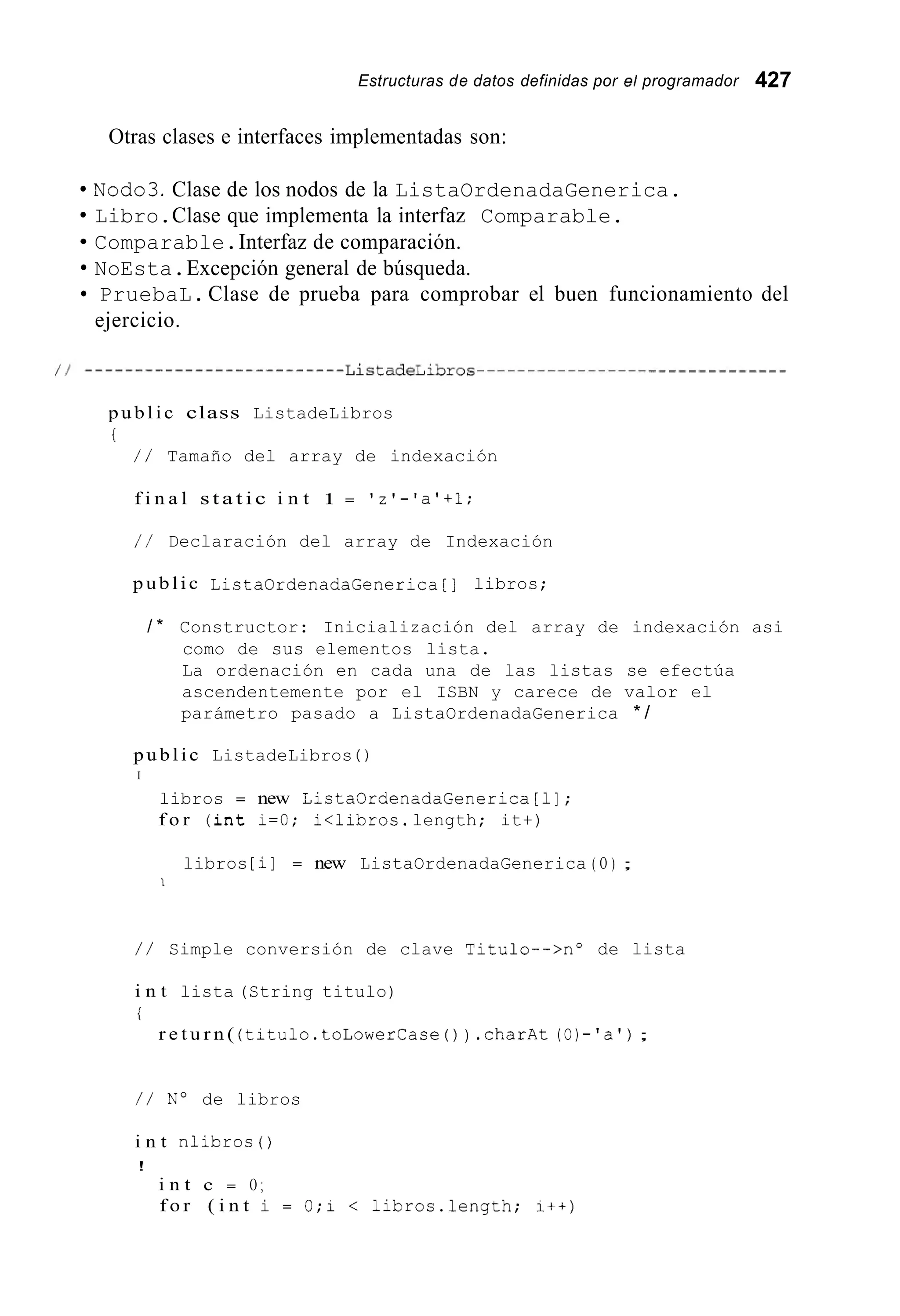 Estructuras de datos definidas por el programador 427
Otras clases e interfaces implementadas son:
NOd03.Clase de los nodos de la ListaOrdenadaGenerica.
Libro.Clase que implementa la interfaz Comparable.
Comparable.Interfaz de comparación.
NoEsta.Excepción general de búsqueda.
PruebaL.Clase de prueba para comprobar el buen funcionamiento del
ejercicio.
p u b l i c class ListadeLibros
i
/ / Tamaño del array de indexación
f i n a l s t a t i c i n t 1 = 'z'-'a'+l;
/ / Declaración del array de Indexación
p u b l i c ListaOrdenadaGenerica[] libros;
/ * Constructor: Inicialización del array de indexación asi
como de sus elementos lista.
La ordenación en cada una de las listas se efectúa
ascendentemente por el ISBN y carece de valor el
parámetro pasado a ListaOrdenadaGenerica * /
p u b l i c ListadeLibros ( )
I
libros = new ListaOrdenadaGenerica[l];
f o r ( i n t i=O; i<libros.length; it+)
libros [i] = new ListaOrdenadaGenerica ( O ) ;
1
/ / Simple conversión de clave Titulo-->no de lista
i n t lista (String titulo)
i
r e t u r n ( (titulo.toLowerCase( ) ) .charAt(O)-'a');
/ / No de libros
i n t nlibros ( )
!
i n t c = O ;
f o r ( i n t i = 0;i < 1ibros.length; i + + )
 