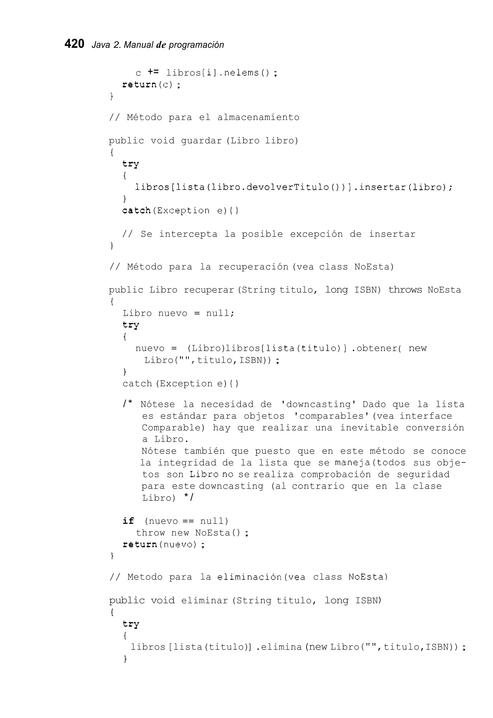 420 Java 2. Manual de programación
c += libros [i].nelems( ) ;
return(c) ;
1
/ / Método para el almacenamiento
public void guardar (Libro libro)
{
try
I
1
catch(Exception e) { )
libros[lista(libro.devolverTitulo())].insertar(libro);
/ / Se intercepta la posible excepción de insertar
/ / Método para la recuperación (vea class NoEsta)
public Libro recuperar (String titulo, long ISBN) throws NoEsta
{
Libro nuevo = null;
try
{
nuevo = (Libro)libros [lista(titulo)] .obtener( new
Libro ( " " , titulo,ISBN)) ;
}
catch (Exception e) { )
/ * Nótese la necesidad de 'downcasting' Dado que la lista
es estándar para objetos 'comparables'(vea interface
Comparable) hay que realizar una inevitable conversión
a Libro.
Nótese también que puesto que en este método se conoce
la integridad de la lista que se maneja(todos sus obje-
tos son Librono se realiza comprobación de seguridad
para este downcasting (al contrario que en la clase
Libro) * /
if (nuevo == null)
return(nuev0) ;
throw new NoEsta ( ) ;

/ / Metodo para la elirninaciÓn(vea class NoEsta)
public void eliminar (String titulo, long ISBN
(
try
{
1
libros [lista(titulo)].elimina(new Libro ( " " titulo,ISBN)) ;
 