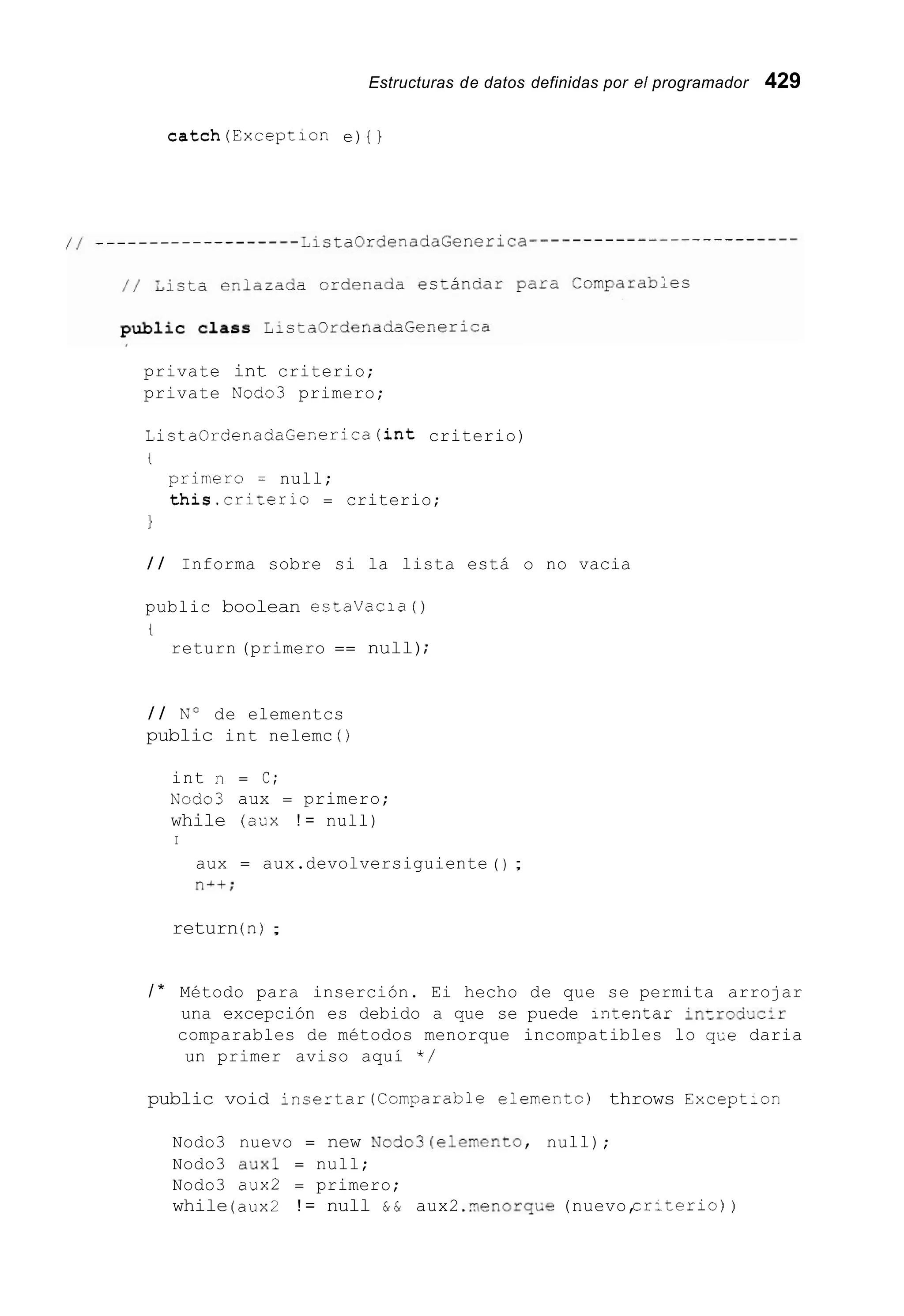 Estructuras de datos definidas por el programador 429
catch(Exception e) { }
private int criterio;
private Nodo3 primero;
ListaOrdenadaGenerica(int criterio)
t
prir,ero = null;
this.criterio = criterio;
1
/ / Informa sobre si la lista está o no vacia
public boolean estavacia ( )
t
return (primero == null);
/ / No de elementcs
public int nelemc ( )
int n = C;
~ o d o 3aux = primero;
while (aux ! = null)
I
aux = aux.devolversiguiente ( ) ;
ni+;
return(n);
/ * Método para inserción. Ei hecho de que se permita arrojar
una excepción es debido a que se puede Lntentar incrod>Jc:r
comparables de métodos menorque incompatibles lo qi;e daria
un primer aviso aquí * /
public void insertar(Comparab1e elernentc) throws ExceptLon
Nodo3 nuevo = new Nodo3(eleme~to,null);
Nodo3 a7Jxl = null;
Nodo3 aux2 = primero;
while (aux2 ! = null & & aux2 .?~enorq~.e(nuevo,cr:terio) )
 