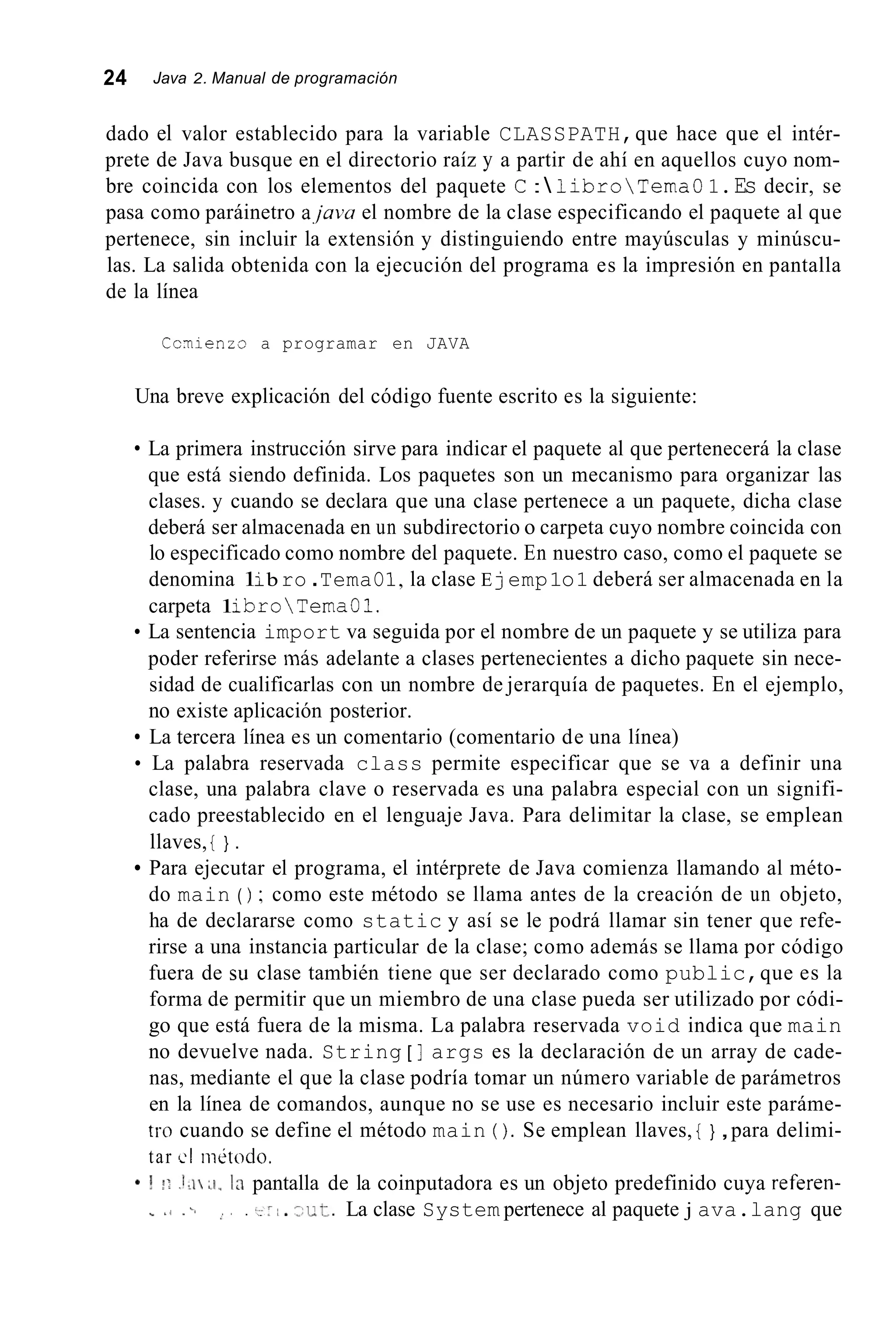 24 Java 2. Manual de programación
dado el valor establecido para la variable CLASSPATH,que hace que el intér-
prete de Java busque en el directorio raíz y a partir de ahí en aquellos cuyo nom-
bre coincida con los elementos del paquete C : libroTemaO1.Es decir, se
pasa como paráinetro ajava el nombre de la clase especificando el paquete al que
pertenece, sin incluir la extensión y distinguiendo entre mayúsculas y minúscu-
las. La salida obtenida con la ejecución del programa es la impresión en pantalla
de la línea
Ccrnienzo a programar en JAVA
Una breve explicación del código fuente escrito es la siguiente:
La primera instrucción sirve para indicar el paquete al que pertenecerá la clase
que está siendo definida. Los paquetes son un mecanismo para organizar las
clases. y cuando se declara que una clase pertenece a un paquete, dicha clase
deberá ser almacenada en un subdirectorio o carpeta cuyo nombre coincida con
lo especificado como nombre del paquete. En nuestro caso, como el paquete se
denomina 1ib ro .TemaO1,la clase E jemp1o1 deberá ser almacenada en la
carpeta 1ibroTemaO1.
La sentencia import va seguida por el nombre de un paquete y se utiliza para
poder referirse más adelante a clases pertenecientes a dicho paquete sin nece-
sidad de cualificarlas con un nombre de jerarquía de paquetes. En el ejemplo,
no existe aplicación posterior.
La tercera línea es un comentario (comentario de una línea)
La palabra reservada class permite especificar que se va a definir una
clase, una palabra clave o reservada es una palabra especial con un signifi-
cado preestablecido en el lenguaje Java. Para delimitar la clase, se emplean
llaves, { } .
Para ejecutar el programa, el intérprete de Java comienza llamando al méto-
do main ( ) ; como este método se llama antes de la creación de un objeto,
ha de declararse como static y así se le podrá llamar sin tener que refe-
rirse a una instancia particular de la clase; como además se llama por código
fuera de su clase también tiene que ser declarado como public,que es la
forma de permitir que un miembro de una clase pueda ser utilizado por códi-
go que está fuera de la misma. La palabra reservada void indica que main
no devuelve nada. String [ ] args es la declaración de un array de cade-
nas, mediante el que la clase podría tomar un número variable de parámetros
en la línea de comandos, aunque no se use es necesario incluir este paráme-
tro cuando se define el método main ( ). Se emplean llaves, { } ,para delimi-
tar cI nietodo.
* 0 !I .!>I ;I. la pantalla de la coinputadora es un objeto predefinido cuya referen-
1 . t. La clase System pertenece al paquete j ava.lang que" % , : , .
 