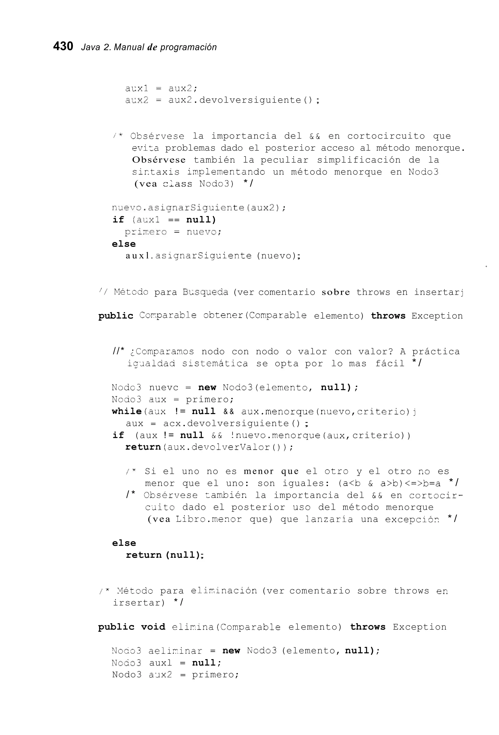 430 Java 2. Manual de programación
acxl = aux2;
a.Gx2 = aux2.devolversiguiente ( ) ;
/ * Obsérvese la importancia del & & en cortocircuito que
eviza problemas dado el posterior acceso al método menorque.
Obsérvese también la peculiar simplificación de la
sirtaxis i2plementando un método menorque en Nodo3
(vea -;ass Nodo3) * /
n.~ev3.asignarCigüiente(aux2);
if (aLxl == null)
else
pri;-.ero= ~ . u e v o ;
a u x l . asignarsigciente (nuevo);
/ / Dletodo para BIuscpeda (ver comentario sobre throws en insertarj
public Corparable obtener(Comparab1e elemento) throws Exception
//* ;Comparanos nodo con nodo o valor con valor? A práctica
iqlialdad s-stemática se opta por lo mas fácil * /
Nodc3 nuevc = new Nodo3(elernento, null);
Ncao3 dux = primero;
while(aJx ! = null & & aux.menorque (nuevo,criterio)j
if (aux ! = null & & !nuevo.menorque (aux,criterio))
aux = acx.devolversiguiente ( ) ;
return(aux.devolverValor());
1 " Si el uno no es menor que el otro y el otro r.o es
/ * Obsfrvese zambiér. la importancia del & & en cortocir-
menor que el uno: son iguales: (a<b & a>b)<=>b=a * /
c ~ i t odado el posterior uso del método menorque
(vea Libro.menor que) que lanzarla una excepcijr. * /
else
return (null);
* Yetodo para eli-inacion (ver comentario sobre throws er.
irsertar) * /
public void eliiina(Comparab1e elemento) throws Exception
N o m ? aeliiinar = new Rod03 (elemento, null);
?&ceo3 auxl = null;
Nodo3 a¿ix2 = primero;
 