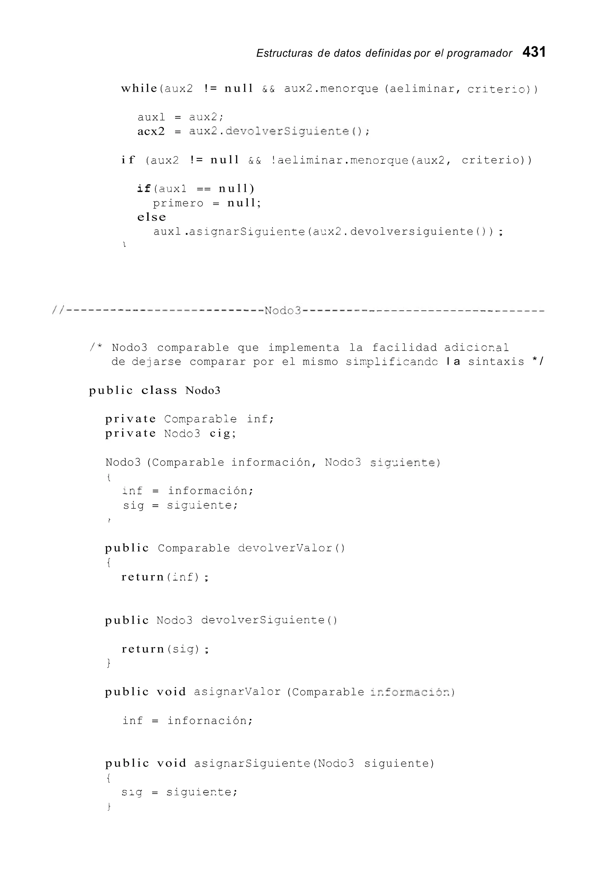 Estructuras de datos definidas por el programador 431
while (aux2 ! = n u l l & & aux2.menorque (aeliminar, criter:~) )
auxl = aux2;
acx2 = aux2.devolverSiguiente();
i f (aux2 ! = n u l l & & !aeliminar.menorque(aux2, criterio))
i f ( a u x 1 == n u l l )
else
primero = n u l l ;
auxl .asignarsiguiente (aux2.devolversiguiente ( 1 ) ;
1
/ * Nodo3 comparable que implementa la facilidad adicicial
de delarce comparar por el mismo sin-plif,randc l a sintaxis * /
p u b l i c class Nodo3
p r i v a t e ComparabLe inf;
p r i v a t e n’odo3 c i g ;
Nodo3 (Comparable información, Nodo3 sig,;iente)
i
:nf = información;
sig = sig¿iiente;
I
p u b l i c Comparable devolvervalor()
i
r e t u r n (inf);
p u b l i c Nodo3 devolverCigaiente ( 1
r e t u r n (cig);
1
p u b l i c void asignarvalor (Comparable ir.formacio~.)
inf = infornación;
p u b l i c void asignarSiguiente(Nodo3 siguiente)
i
s;g = ciguierte;
 