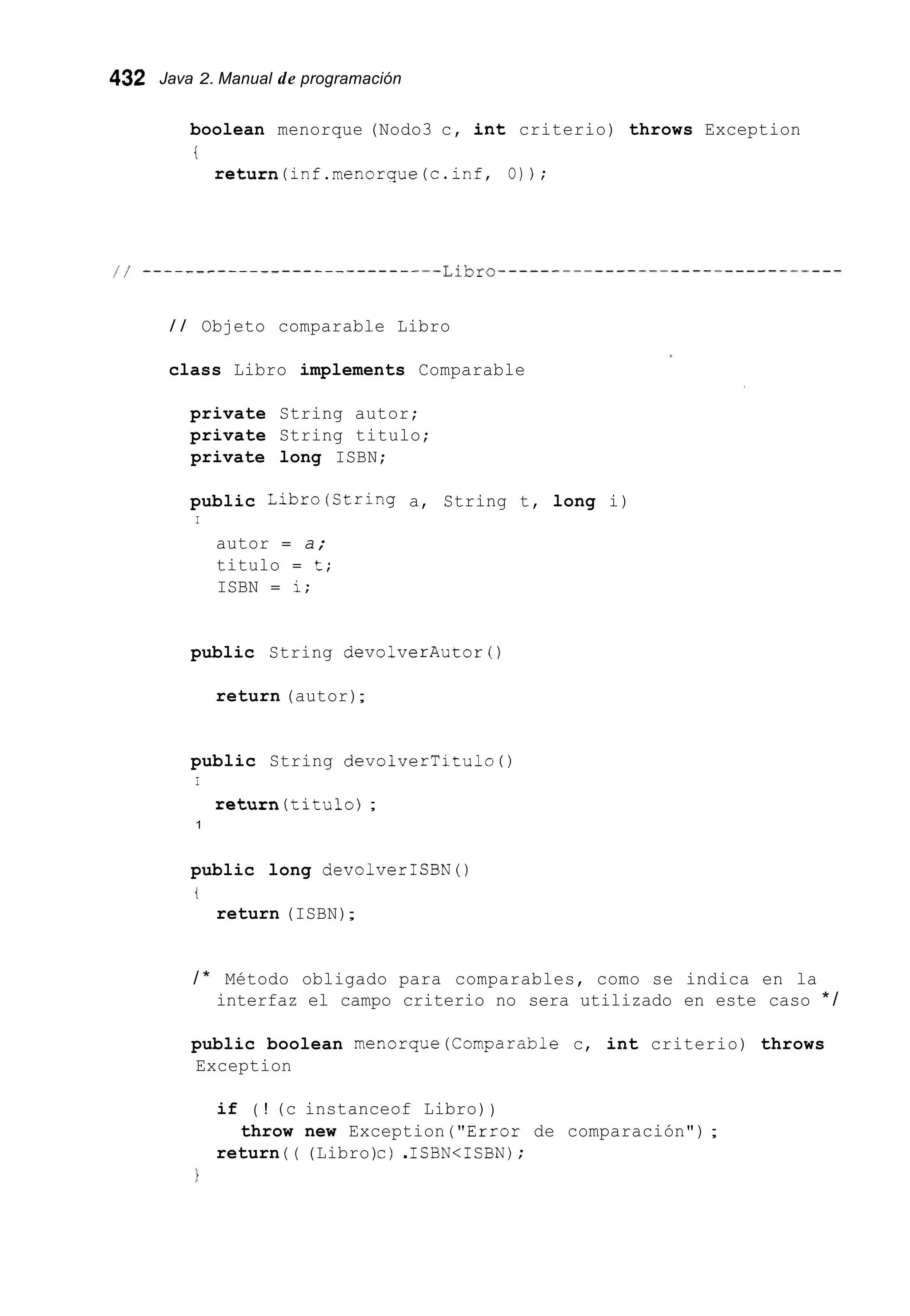 432 Java 2. Manual de programación
boolean menorque (Nodo3 c, int criterio) throws Exception
t
return(inf.menorque(c.inf, O) ) ;
/ / Objeto comparable Libro
class Libro implements Comparable
private String autor;
private String titulo;
private long ISBN;
public Libro(Ctring a, String t, long i)
I
autor = a;
titulo = t;
ISBN = i;
public String devolverAutor ( )
return (autor);
public String devolverTitulo ( )
I
return(titu1o);
1
public long devolverICBN ( )
t
return (ISBN);
/ * Método obligado para comparables, como se indica en la
interfaz el campo criterio no sera utilizado en este caso * /
public boolean menorque(Comparab1e c, int criterio) throws
Exception
if ( ! (c instanceof Libro))
return ( ( (Libro)c) .ISBN<ISBN);
throw new Exception ("Error de comparación") ;
1
 
