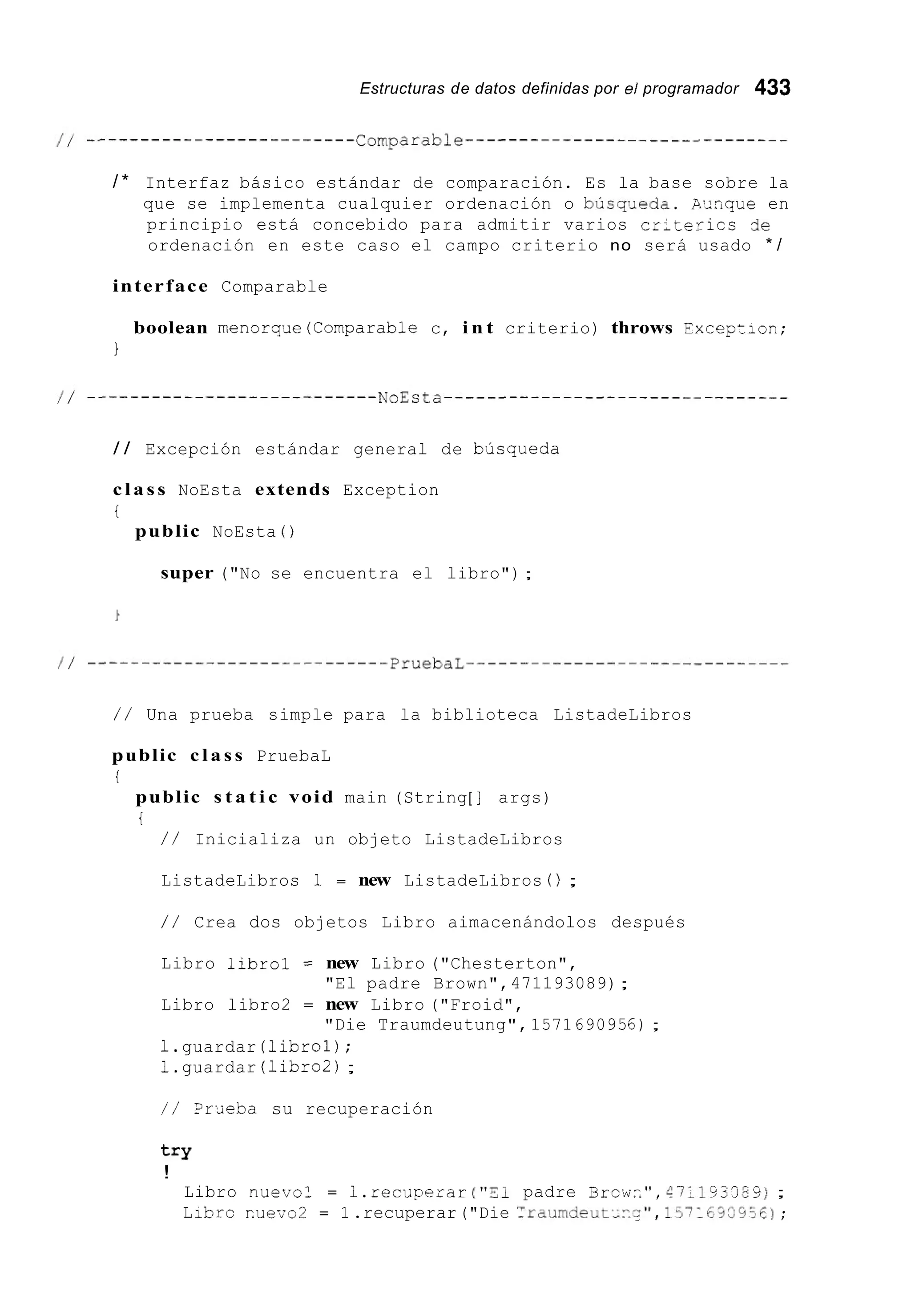Estructuras de datos definidas por el programador 433
/ * Interfaz básico estándar de comparación. Es la base sobre la
que se implementa cualquier ordenación o búsqJeda. A r n q u e en
principio está concebido para admitir varios cr;terics de
ordenación en este caso el campo criterio no será usado * /
interface Comparable
boolean menorque(Comparab1e c, i n t criterio) throws Excepzion;
1
/ / Excepción estándar general de bjsqueda
c l a s s NoEsta extends Exception
i
public NoEsta ( )
super ("No se encuentra el libro") ;
/ / Una prueba simple para la biblioteca ListadeLibros
public c l a s s PruebaL
i
public s t a t i c void main (String[ ] args)
i
/ / Inicializa un objeto ListadeLibros
ListadeLibros 1 = new ListadeLibros 0;
/ / Crea dos objetos Libro aimacenándolos después
Libro librol = new Libro ("Chesterton",
"El padre Brown",471193089);
Libro libro2 = new Libro ("Froid",
"Die Traumdeutung",1571690956);
1.guardar (librol);
1.guardar (libro2);
/ / ?rr;ieba su recuperación
t = Y
!
Libro nuevo: = i.recuperar ("Si padre Rrcw::", 6711333E9);
Librc r.uevo2 = 1.recuperar("Die :raundeut~~y",15?1CYV93%) ;
 