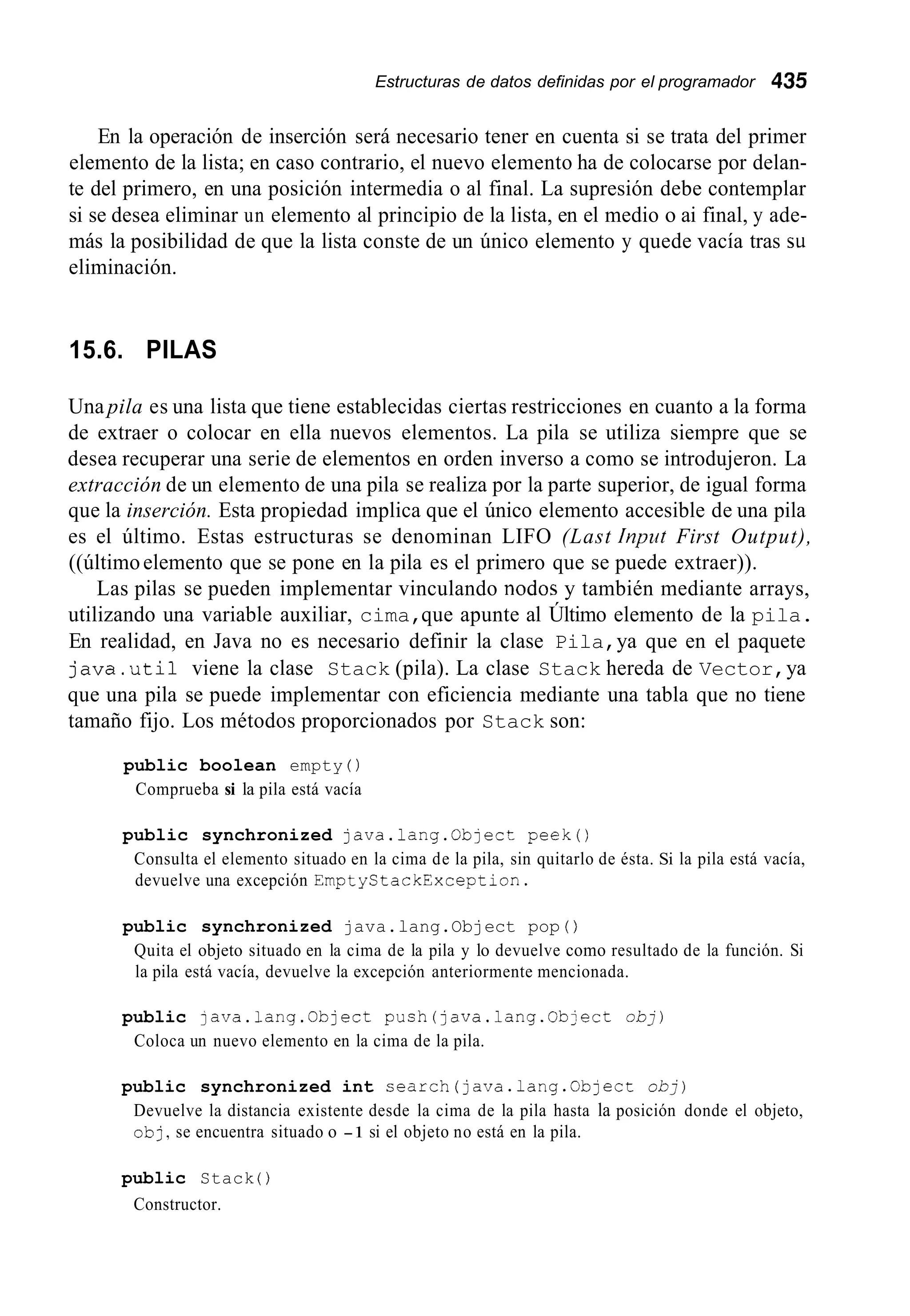 Estructuras de datos definidas por el programador 435
En la operación de inserción será necesario tener en cuenta si se trata del primer
elemento de la lista; en caso contrario, el nuevo elemento ha de colocarse por delan-
te del primero, en una posición intermedia o al final. La supresión debe contemplar
si se desea eliminar un elemento al principio de la lista, en el medio o ai final, y ade-
más la posibilidad de que la lista conste de un único elemento y quede vacía tras su
eliminación.
15.6. PILAS
Una pila es una lista que tiene establecidas ciertas restricciones en cuanto a la forma
de extraer o colocar en ella nuevos elementos. La pila se utiliza siempre que se
desea recuperar una serie de elementos en orden inverso a como se introdujeron. La
extracción de un elemento de una pila se realiza por la parte superior, de igual forma
que la inserción. Esta propiedad implica que el único elemento accesible de una pila
es el último. Estas estructuras se denominan LIFO (Last Input First Output),
((últimoelemento que se pone en la pila es el primero que se puede extraer)).
Las pilas se pueden implementar vinculando nodoc y también mediante arrays,
utilizando una variable auxiliar, cima,que apunte al Último elemento de la pila.
En realidad, en Java no es necesario definir la clase Pila,ya que en el paquete
java.uti1 viene la clase Stack (pila). La clase Stack hereda de Vector,ya
que una pila se puede implementar con eficiencia mediante una tabla que no tiene
tamaño fijo. Los métodos proporcionados por Stack son:
public boolean empty ( )
Comprueba si la pila está vacía
public synchronized java.lang.Cbject peek()
Consulta el elemento situado en la cima de la pila, sin quitarlo de ésta. Si la pila está vacía,
devuelve una excepción EmptyStackException.
public synchronized java.lang.Object pop ( )
Quita el objeto situado en la cima de la pila y lo devuelve como resultado de la función. Si
la pila está vacía, devuelve la excepción anteriormente mencionada.
public java.lang.Object push(java.lang.0bject obj)
Coloca un nuevo elemento en la cima de la pila.
public synchronized int search(java.lang.0bject obj)
Devuelve la distancia existente desde la cima de la pila hasta la posición donde el objeto,
obj,se encuentra situado o -1 si el objeto no está en la pila.
public Stack ( )
Constructor.
 