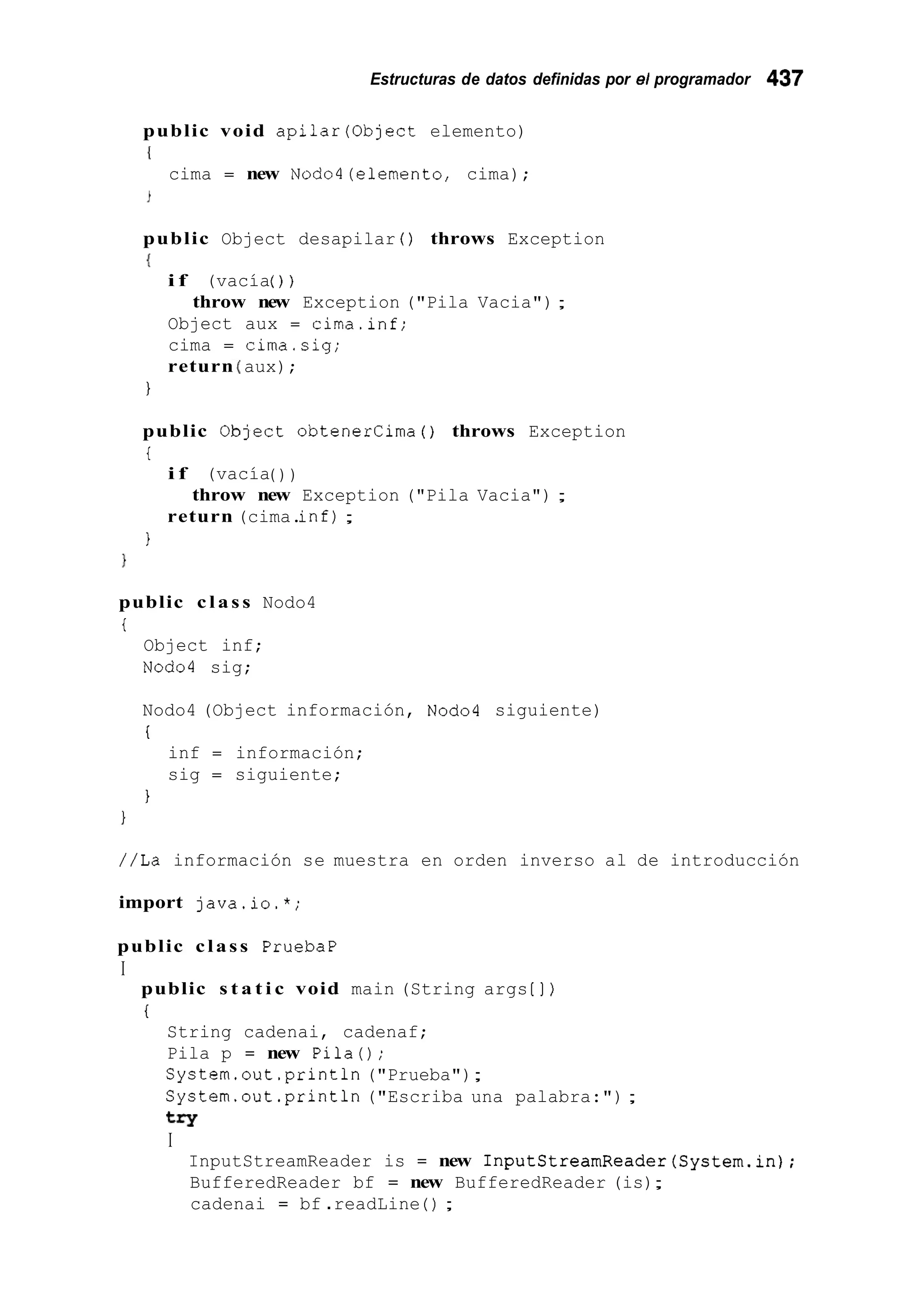 Estructuras de datos definidas por el programador 437
public void apilar(0bject elemento)
{
cima = new Nodo4(elemento, cima);
public Object desapilar ( ) throws Exception
{
i f (vacía( ) )
Object aux = cima.inf;
cima = cima.sig;
return aux);
throw new Exception ("Pila Vacia");
1
public OLject obtenercima ( ) throws Exception
i
i f (vacía( ) )
return (cima.inf);
throw new Exception ("Pila Vacia") ;
1
public c l a s s Nodo4
i
Object inf;
Nod04 sig;
Nodo4 (Object información, Nod04 siguiente)
i
inf = información;
sig = siguiente;
1
//La información se muestra en orden inverso al de introducción
import java.io.*;
public class PruebaP
I
public s t a t i c void main (String args [ ] )
i
String cadenai, cadenaf;
Pila p = new Pila();
System.out .println("Prueba");
System.out.println ("Escriba una palabra:") ;
try
I
InputStreamReader is = new InputStreamReader(System.in);
BufferedReader bf = new BufferedReader (is);
cadenai = bf .readLine ( ) ;
 