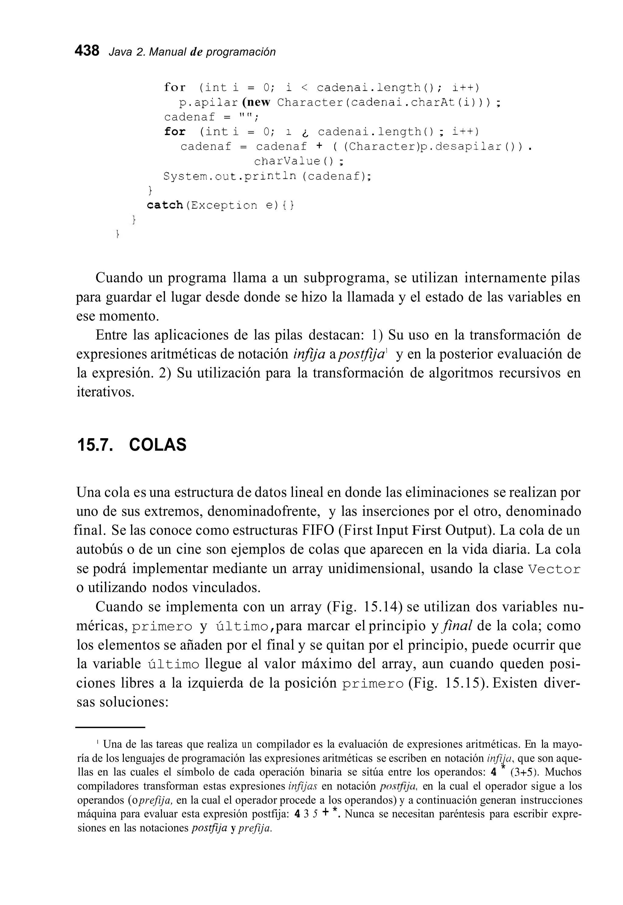 438 Java 2. Manual de programación
for (int i = O; i < cadenai.length(); i+t)
cadenaf = "";
for (int i = O; i ¿ cadenai.length 0 ; it+)
p.apilar (new Character (cadenai.charAt(i)) ) ;
cadenaf = cadenaf + ( (Character)p.desapilar ( ) ) .
charvalue ( ) ;
System.out .println(cadenaf);
1
catch(Exception e) i 1
Cuando un programa llama a un subprograma, se utilizan internamente pilas
para guardar el lugar desde donde se hizo la llamada y el estado de las variables en
ese momento.
Entre las aplicaciones de las pilas destacan: 1) Su uso en la transformación de
expresiones aritméticas de notación injija apostfija' y en la posterior evaluación de
la expresión. 2) Su utilización para la transformación de algoritmos recursivos en
iterativos.
15.7. COLAS
Una cola es una estructura de datos lineal en donde las eliminaciones se realizan por
uno de sus extremos, denominadofrente, y las inserciones por el otro, denominado
final. Se las conoce como estructuras FIFO (First Input First Output). La cola de un
autobús o de un cine son ejemplos de colas que aparecen en la vida diaria. La cola
se podrá implementar mediante un array unidimensional, usando la clase Vector
o utilizando nodos vinculados.
Cuando se implementa con un array (Fig. 15.14) se utilizan dos variables nu-
méricas, primero y último,para marcar el principio yfinal de la cola; como
los elementos se añaden por el final y se quitan por el principio, puede ocurrir que
la variable último llegue al valor máximo del array, aun cuando queden posi-
ciones libres a la izquierda de la posición primero (Fig. 15.15). Existen diver-
sas soluciones:
' Una de las tareas que realiza un compilador es la evaluación de expresiones aritméticas. En la mayo-
ría de los lenguajes de programación las expresiones aritméticas se escriben en notación infiju, que son aque-
llas en las cuales el símbolo de cada operación binaria se sitúa entre los operandos: 4 * (3+5). Muchos
compiladores transforman estas expresiones irzfijas en notación po.s?fij~~,en la cual el operador sigue a los
operandos (oprefija, en la cual el operador procede a los operandos) y a continuación generan instrucciones
máquina para evaluar esta expresión postfija: 4 3 5 + *. Nunca se necesitan paréntesis para escribir expre-
siones en las notaciones posífija y prefija.
 