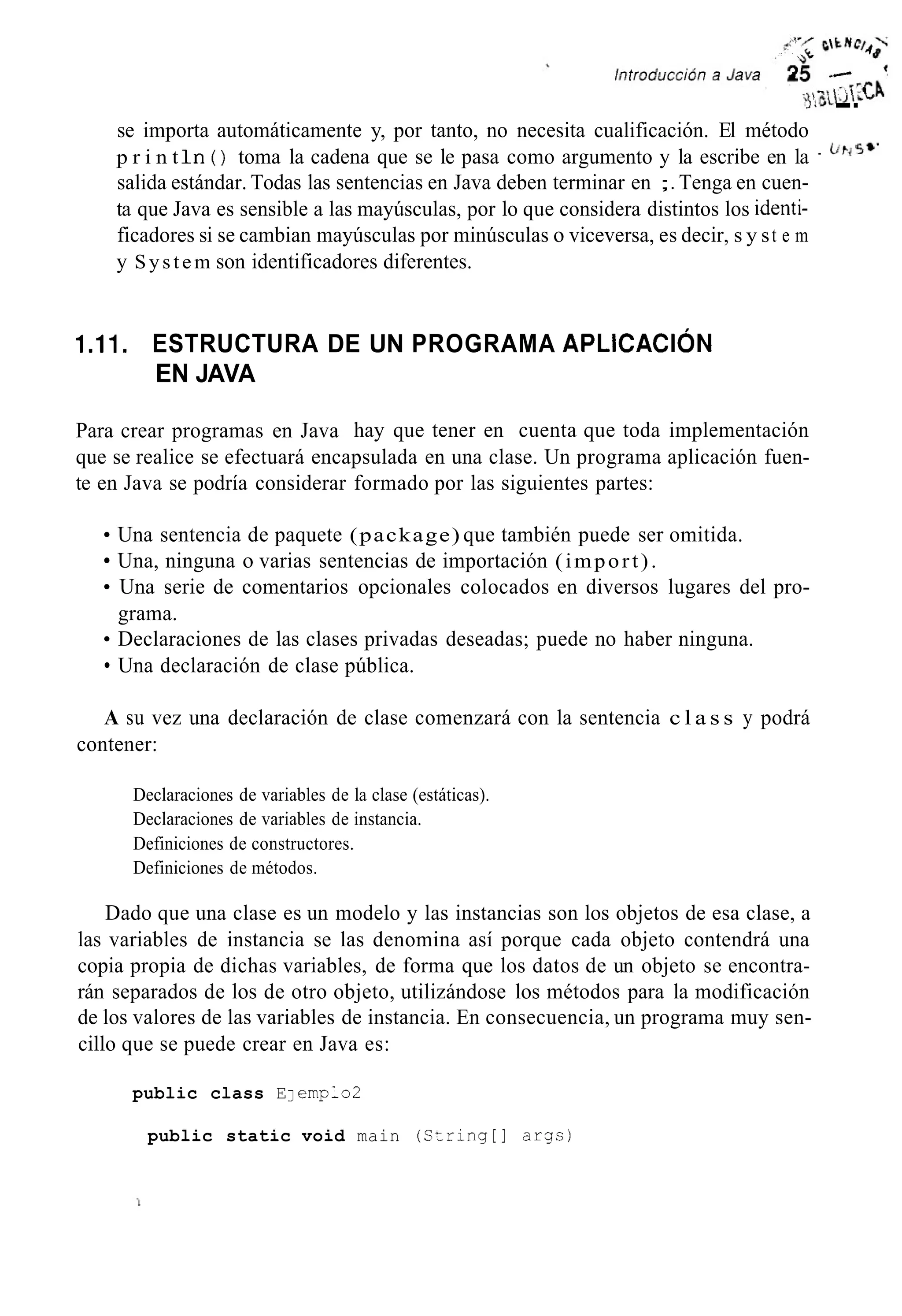 --se importa automáticamente y, por tanto, no necesita cualificación. El método
p r i n t I n ( ) toma la cadena que se le pasa como argumento y la escribe en la
salida estándar. Todas las sentencias en Java deben terminar en ;. Tenga en cuen-
ta que Java es sensible a las mayúsculas, por lo que considera distintos los identi-
ficadores si se cambian mayúsculas por minúsculas o viceversa, es decir, s y st e m
y System son identificadores diferentes.
. Cir,5*’
I .I I. ESTRUCTURA DE UN PROGRAMA APLICACI~N
EN JAVA
Para crear programas en Java hay que tener en cuenta que toda implementación
que se realice se efectuará encapsulada en una clase. Un programa aplicación fuen-
te en Java se podría considerar formado por las siguientes partes:
Una sentencia de paquete (package) que también puede ser omitida.
Una, ninguna o varias sentencias de importación (import).
Una serie de comentarios opcionales colocados en diversos lugares del pro-
Declaraciones de las clases privadas deseadas; puede no haber ninguna.
Una declaración de clase pública.
grama.
A su vez una declaración de clase comenzará con la sentencia c l a s s y podrá
contener:
Declaraciones de variables de la clase (estáticas).
Declaraciones de variables de instancia.
Definiciones de constructores.
Definiciones de métodos.
Dado que una clase es un modelo y las instancias son los objetos de esa clase, a
las variables de instancia se las denomina así porque cada objeto contendrá una
copia propia de dichas variables, de forma que los datos de un objeto se encontra-
rán separados de los de otro objeto, utilizándose los métodos para la modificación
de los valores de las variables de instancia. En consecuencia, un programa muy sen-
cillo que se puede crear en Java es:
public class EJ ernplo2
public static void main (Szring[l args)
 