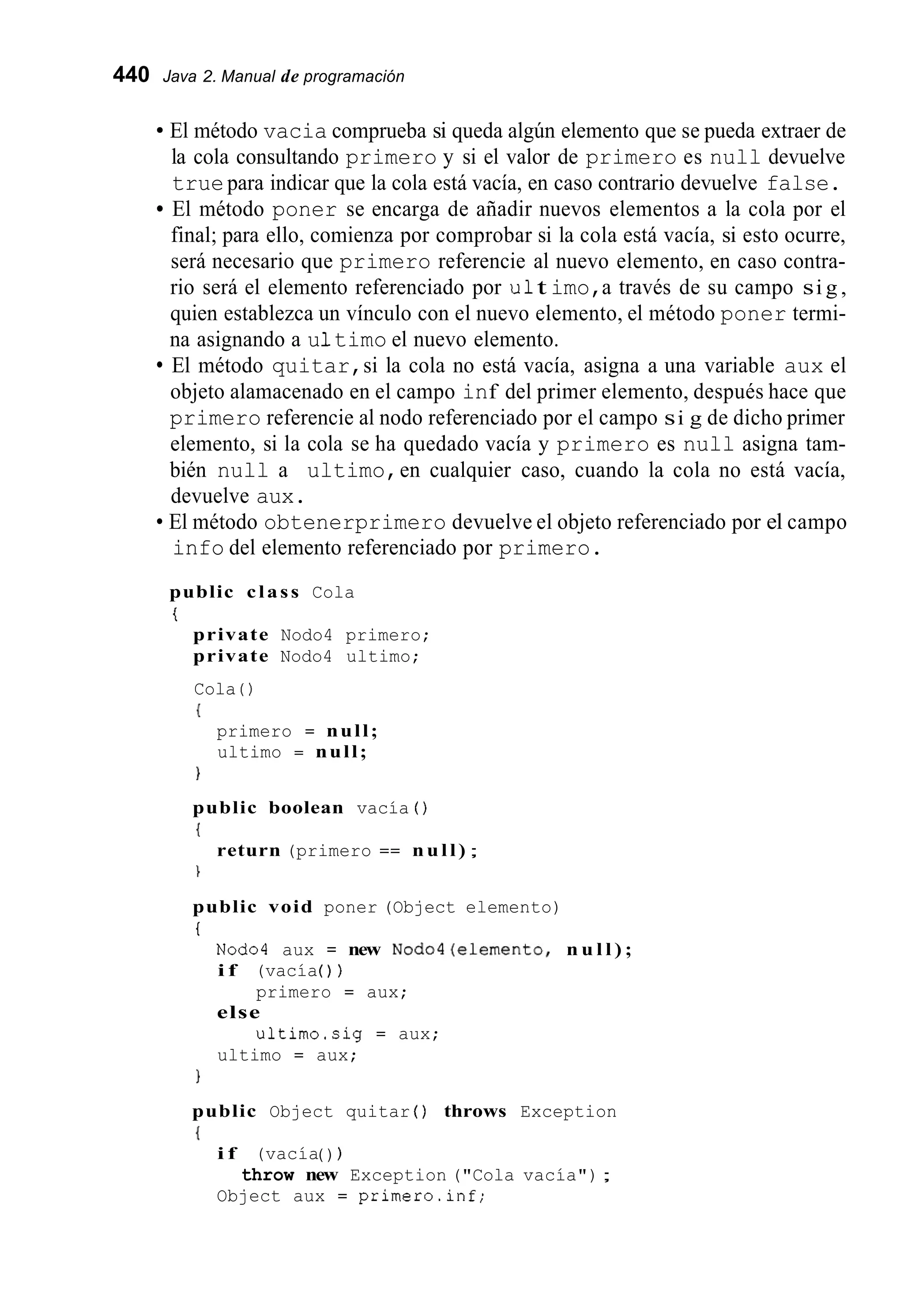 440 Java 2. Manual de programación
El método vacia comprueba si queda algún elemento que se pueda extraer de
la cola consultando primero y si el valor de primero es null devuelve
truepara indicar que la cola está vacía, en caso contrario devuelve false.
El método poner se encarga de añadir nuevos elementos a la cola por el
final; para ello, comienza por comprobar si la cola está vacía, si esto ocurre,
será necesario que primero referencie al nuevo elemento, en caso contra-
rio será el elemento referenciado por u1t imo,a través de su campo si g ,
quien establezca un vínculo con el nuevo elemento, el método poner termi-
na asignando a u1timo el nuevo elemento.
El método quitar,si la cola no está vacía, asigna a una variable aux el
objeto alamacenado en el campo inf del primer elemento, después hace que
primero referencie al nodo referenciado por el campo si g de dicho primer
elemento, si la cola se ha quedado vacía y primero es null asigna tam-
bién null a ultimo,en cualquier caso, cuando la cola no está vacía,
devuelve aux.
El método obtenerprimero devuelve el objeto referenciado por el campo
info del elemento referenciado por primero.
public class Cola
t
private Nodo4 primero;
private Nodo4 ultimo;
Cola ( )
{
primero = null;
ultimo = null;
1
public boolean vacía ( )
{

return (primero == null) ;
public void poner (Object elemento)
t
Nod04 aux = new NOdO4(elemento, n u l l ) ;
i f (vacía( ) )
else
ultimo = aux;
primero = aux;
u1timo.si.g = aux;
1
public Object quitar ( ) throws Exception
{
i f (vacía( ) )
Object aux = primero.inf;
throw new Exception ("Cola vacía");
 