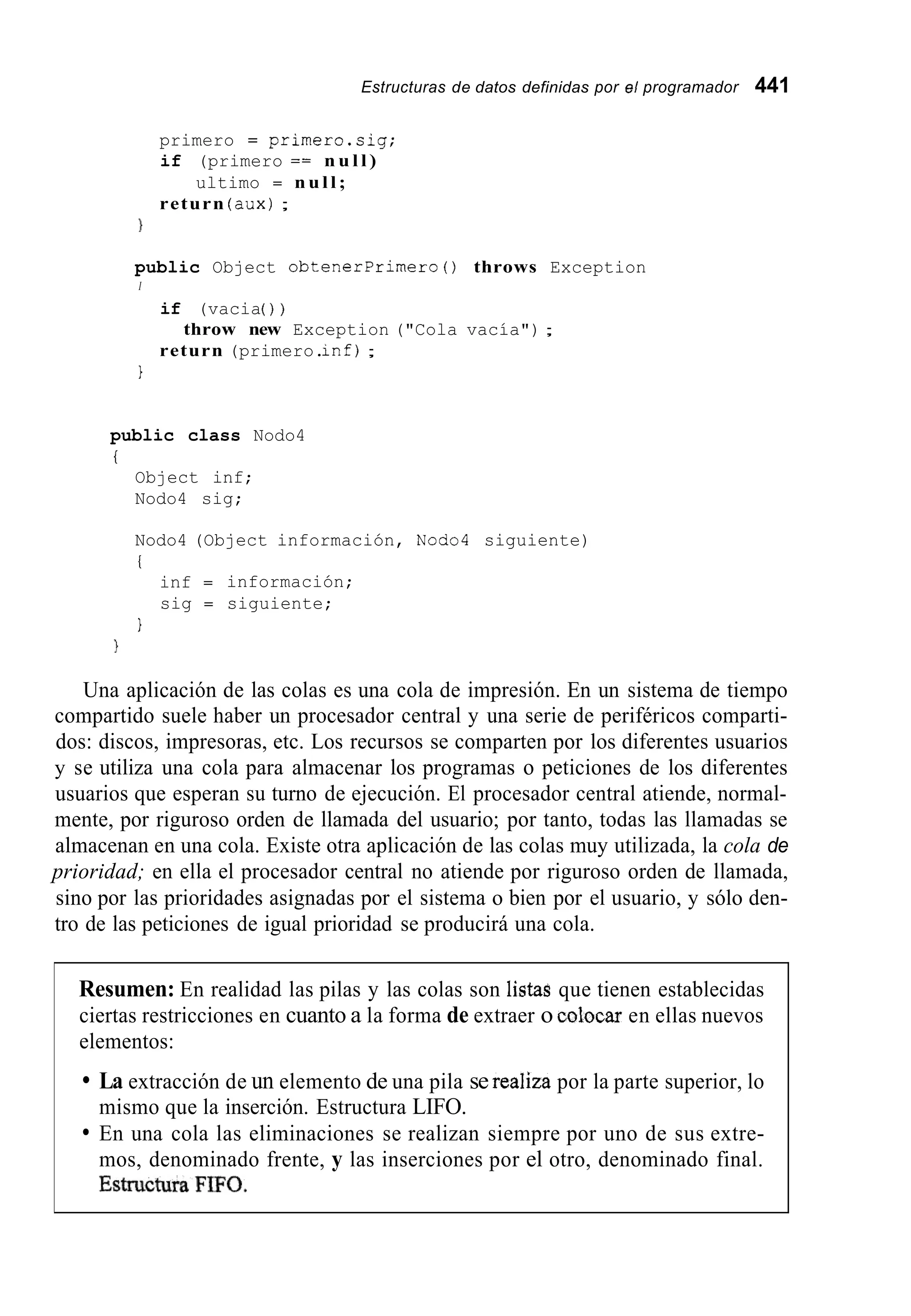 Estructuras de datos definidas por el programador 441
primero = primero.sig;
if (primero == n u l l )
ultimo = n u l l ;
return (dux);
)
public Object obtenerprimero0 throws Exception
I
if (vacia( ) )
return (primero.inf);
throw new Exception ("Cola vacía") ;
1
public class Nodo4
i
Object inf;
Nodo4 sig;
Nodo4 (Object información, Nodo4 siguiente)
i
inf = información;
sig = siguiente;
1
1
Una aplicación de las colas es una cola de impresión. En un sistema de tiempo
compartido suele haber un procesador central y una serie de periféricos comparti-
dos: discos, impresoras, etc. Los recursos se comparten por los diferentes usuarios
y se utiliza una cola para almacenar los programas o peticiones de los diferentes
usuarios que esperan su turno de ejecución. El procesador central atiende, normal-
mente, por riguroso orden de llamada del usuario; por tanto, todas las llamadas se
almacenan en una cola. Existe otra aplicación de las colas muy utilizada, la cola de
prioridad; en ella el procesador central no atiende por riguroso orden de llamada,
sino por las prioridades asignadas por el sistema o bien por el usuario, y sólo den-
tro de las peticiones de igual prioridad se producirá una cola.
Resumen: En realidad las pilas y las colas son listas que tienen establecidas
ciertas restricciones en cuanto a la forma de extraer o colocar en ellas nuevos
elementos:
La extracción de un elemento de una pila se reaIiza por la parte superior, lo
mismo que la inserción. Estructura LIFO.
En una cola las eliminaciones se realizan siempre por uno de sus extre-
mos, denominado frente, y las inserciones por el otro, denominado final.
 