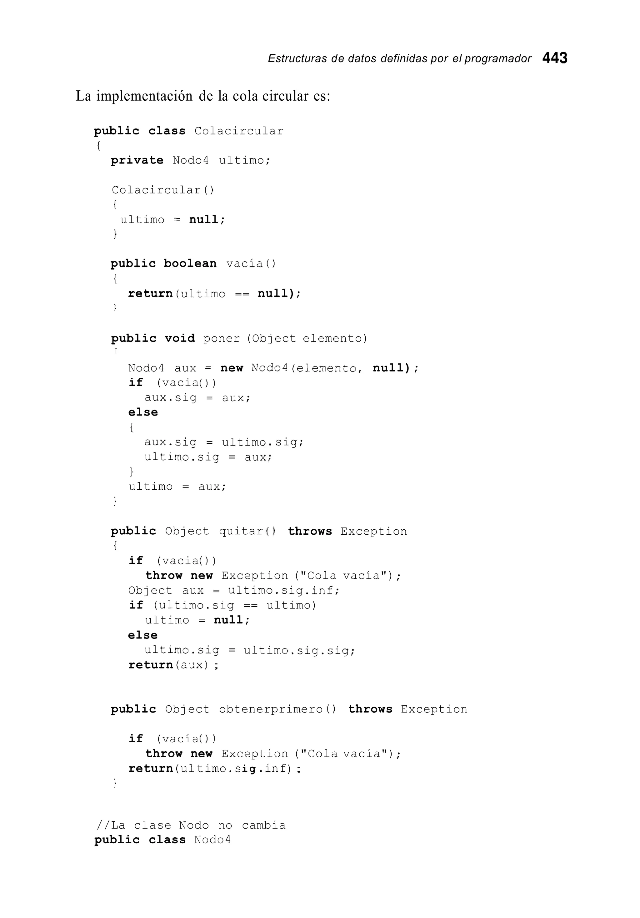 Estructuras de datos definidas por el programador 443
La implementación de la cola circular es:
public class Colacircular
i
private Nodo4 ultimo;
Colacircular ( )
i
ultimo = null;
public boolean vacía ( )
i
return(u1timo == null);
1
public void poner (Object elemento)
I
Nodo4 aux = new Nodo4(elernento, null);
if (vacia( ) )
else
i
aux.sig = aux;
aux.sig = ultimo
ultimo.sig = aux
1
ultimo = aux;
1
public Object quitar
i
if (vacia( ) )
sig;
) throws Exception
throw new Exception ("Cola vacía") ;
Object aux = ultimo.sig.inf;
if (ultimo.sig == ultimo)
else
return (aux);
ultimo = null;
ultimo.sig = ultimo.sig.sig;
public Object obtenerprimero ( ) throws Exception
if (vacía( ) )
return (u1timo.sig .inf) ;
throw new Exception ("Cola vacía");
1
//La clase Nodo no cambia
public class Nodo4
 