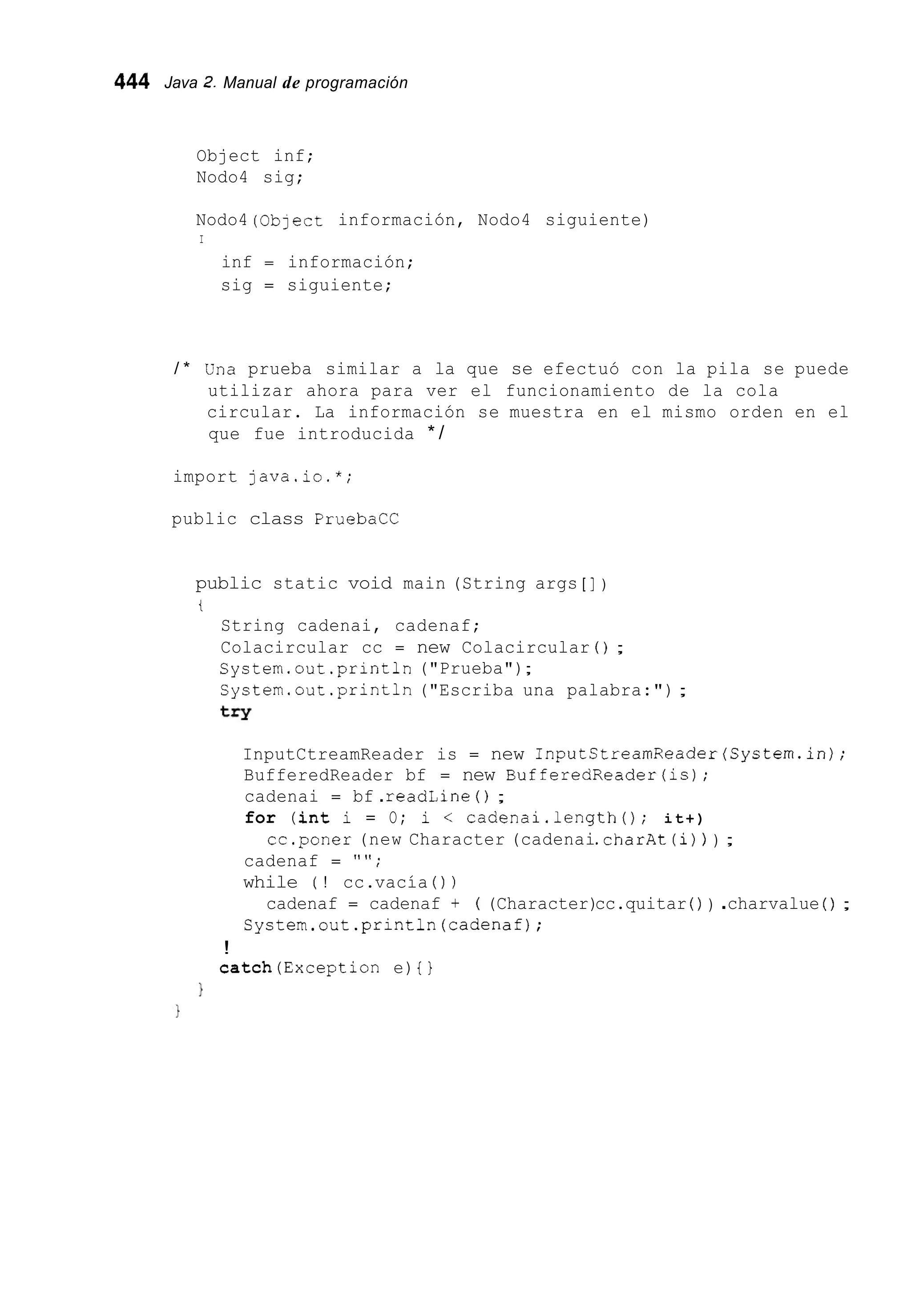 444 Java 2.Manual de programación
Object inf;
Nodo4 sig;
Nodo4 (Oblect información, Nodo4 siguiente)
I
inf = información;
sig = siguiente;
/ * Cína prueba similar a la que se efectuó con la pila se puede
utilizar ahora para ver el funcionamiento de la cola
circular. La información se muestra en el mismo orden en el
que fue introducida * /
import java.io.*;
public class PruebaCC
public static void main (String args [ ] )
t
String cadenai, cadenaf;
Colacircular cc = new Colacircular ( ) ;
System.out .println("Prueba");
System.out .println("Escriba una palabra:") ;
try
InputCtreamReader is = new InputStreamReader(Systern.in);
BufferedReader bf = new BufferedReader(is);
cadenai = bf .readLine ( ) ;
for (int i = O; i < cadenai.length(); it+)
cadenaf = " " ;
while ( ! cc.vacía ( ) )
System.out.println(cadenaf);
cc.poner (new Character (cadenai.charAt(i)) ) ;
cadenaf = cadenaf t ( (Character)cc.quitar ( ) ) .charvalue ( ) ;
!
catch(Exception e) { }
1
 