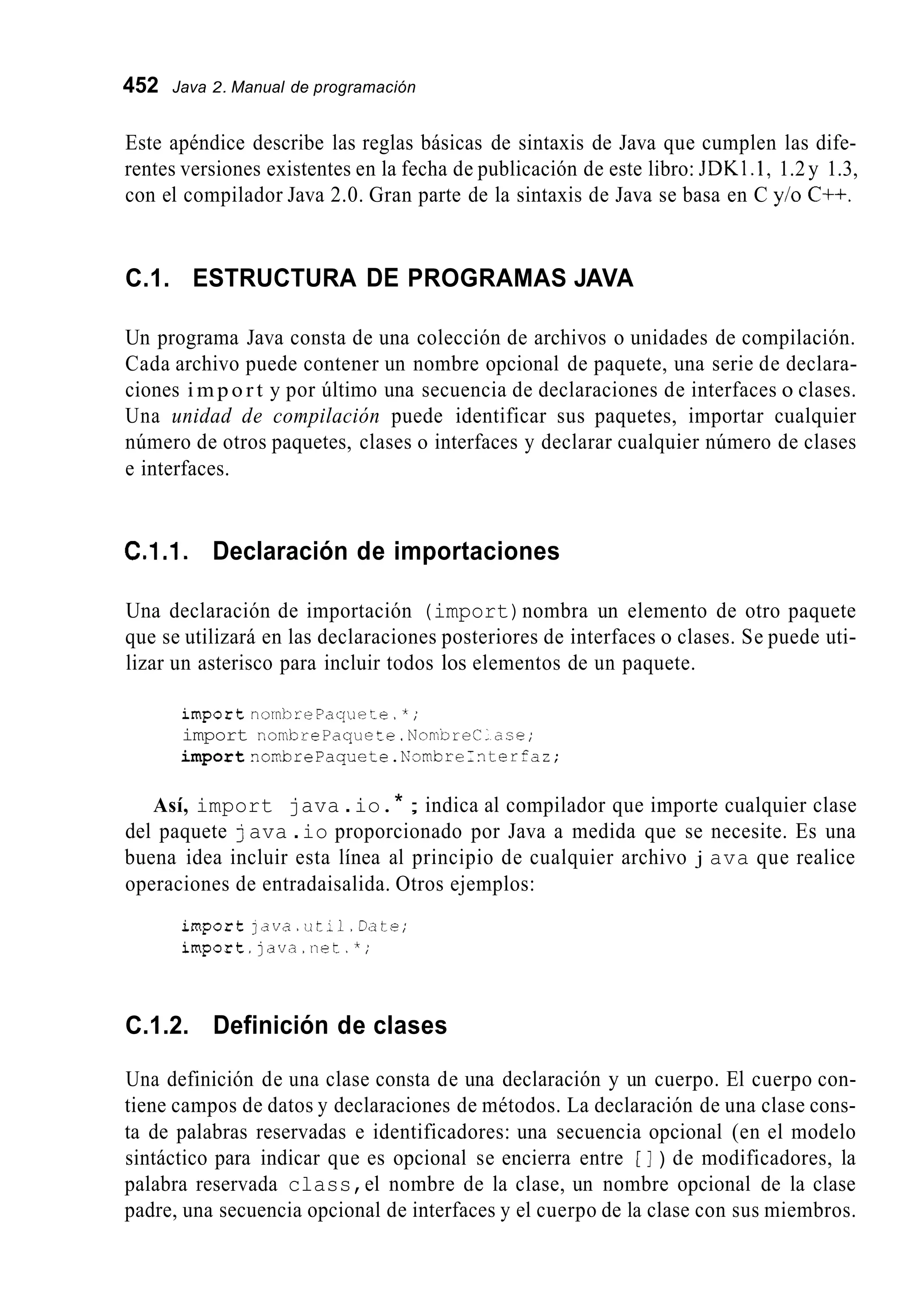452 Java 2. Manual de programación
Este apéndice describe las reglas básicas de sintaxis de Java que cumplen las dife-
rentes versiones existentes en la fecha de publicación de este libro: JDKl .1, 1.2y 1.3,
con el compilador Java 2.0. Gran parte de la sintaxis de Java se basa en C y/o C++.
C.1. ESTRUCTURA DE PROGRAMAS JAVA
Un programa Java consta de una colección de archivos o unidades de compilación.
Cada archivo puede contener un nombre opcional de paquete, una serie de declara-
ciones i m p o r t y por último una secuencia de declaraciones de interfaces o clases.
Una unidad de compilación puede identificar sus paquetes, importar cualquier
número de otros paquetes, clases o interfaces y declarar cualquier número de clases
e interfaces.
C.1.1. Declaración de importaciones
Una declaración de importación (import)nombra un elemento de otro paquete
que se utilizará en las declaraciones posteriores de interfaces o clases. Se puede uti-
lizar un asterisco para incluir todos los elementos de un paquete.
importnombrePaquece.*;
import nombrePaquete.NorrDreC-2se;
importnonbrePaquete.NambreI?terfaz;
Así, import java .io.* ; indica al compilador que importe cualquier clase
del paquete java .io proporcionado por Java a medida que se necesite. Es una
buena idea incluir esta línea al principio de cualquier archivo j ava que realice
operaciones de entradaisalida. Otros ejemplos:
importjava.ut;l.Date;
import.]ava.net.*;
C.1.2. Definición de clases
Una definición de una clase consta de una declaración y un cuerpo. El cuerpo con-
tiene campos de datos y declaraciones de métodos. La declaración de una clase cons-
ta de palabras reservadas e identificadores: una secuencia opcional (en el modelo
sintáctico para indicar que es opcional se encierra entre [ ] ) de modificadores, la
palabra reservada class,el nombre de la clase, un nombre opcional de la clase
padre, una secuencia opcional de interfaces y el cuerpo de la clase con sus miembros.
 