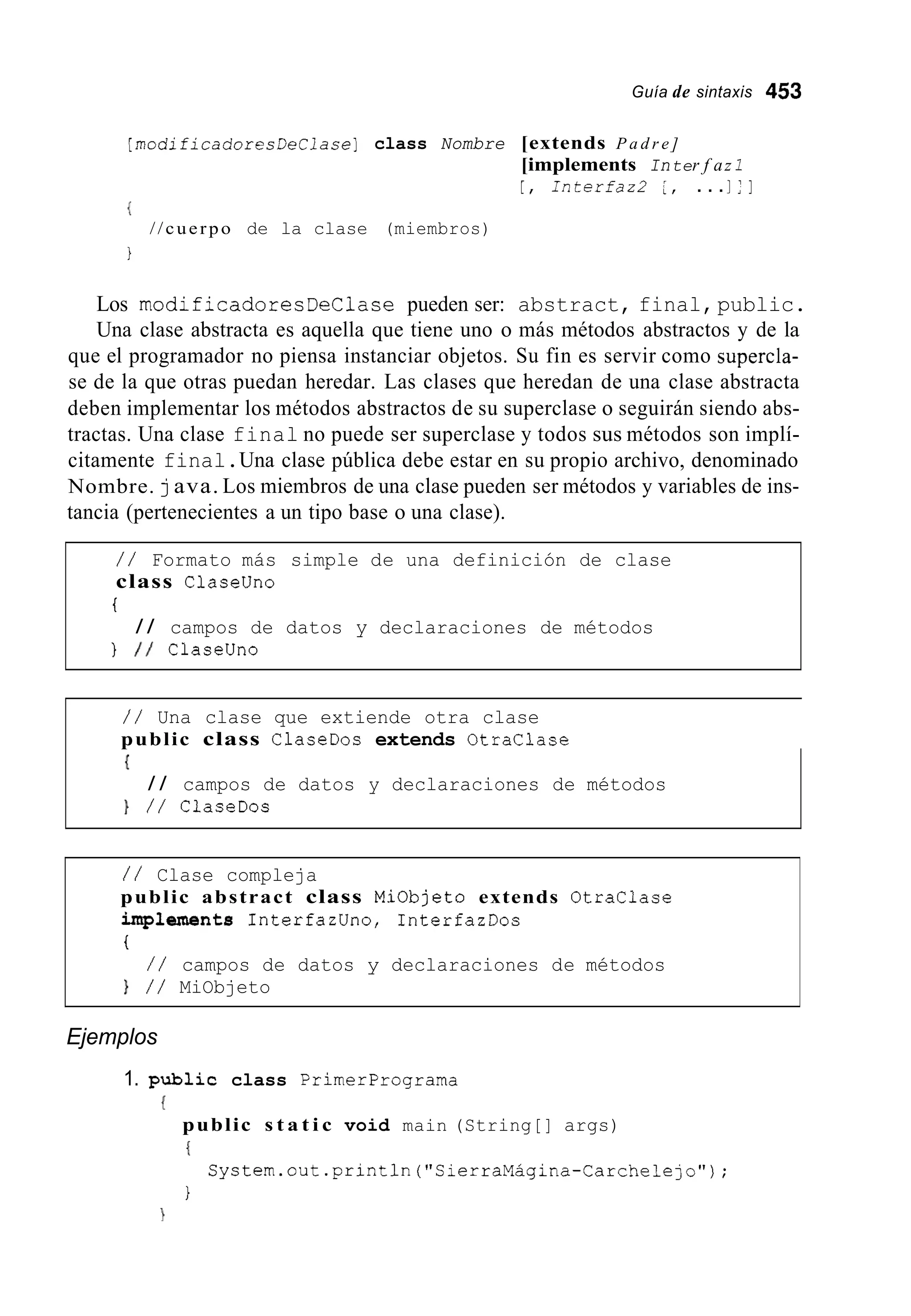 Guía de sintaxis 453
[modificadoresDeClase] class Nombre [extends P a d r e ]
[implements Inter f az I
[ , I n t e r f a z 2 [ , . . .I:]
{
I
//cuerpo de la clase (miembros)
Los modificadoresDeClase pueden ser: abstract, final,public.
Una clase abstracta es aquella que tiene uno o más métodos abstractos y de la
que el programador no piensa instanciar objetos. Su fin es servir como supercla-
se de la que otras puedan heredar. Las clases que heredan de una clase abstracta
deben implementar los métodos abstractos de su superclase o seguirán siendo abs-
tractas. Una clase final no puede ser superclase y todos sus métodos son implí-
citamente final.Una clase pública debe estar en su propio archivo, denominado
Nombre. java. Los miembros de una clase pueden ser métodos y variables de ins-
tancia (pertenecientes a un tipo base o una clase).
/ / Formato más simple de una definición de clase
class Claseüno
I
} I / Claseüno
/ / campos de datos y declaraciones de métodos
/ / Una clase que extiende otra clase
public class ClaseDos extends Otraclase
I
/ / campos de datos y declaraciones de métodos
} / / ClaseDos
/ / Clase compleja
public abstract class Miobjeto extends Otraclase
iniplaments InterfazUno, InterfazDos
t
} / / MiObjeto
/ / campos de datos y declaraciones de métodos
Ejemplos
1. public class Primerprograma
public s t a t i c void main (String[] args)
I
1
System.out.println("SierraMagina-Carchelejo");
 