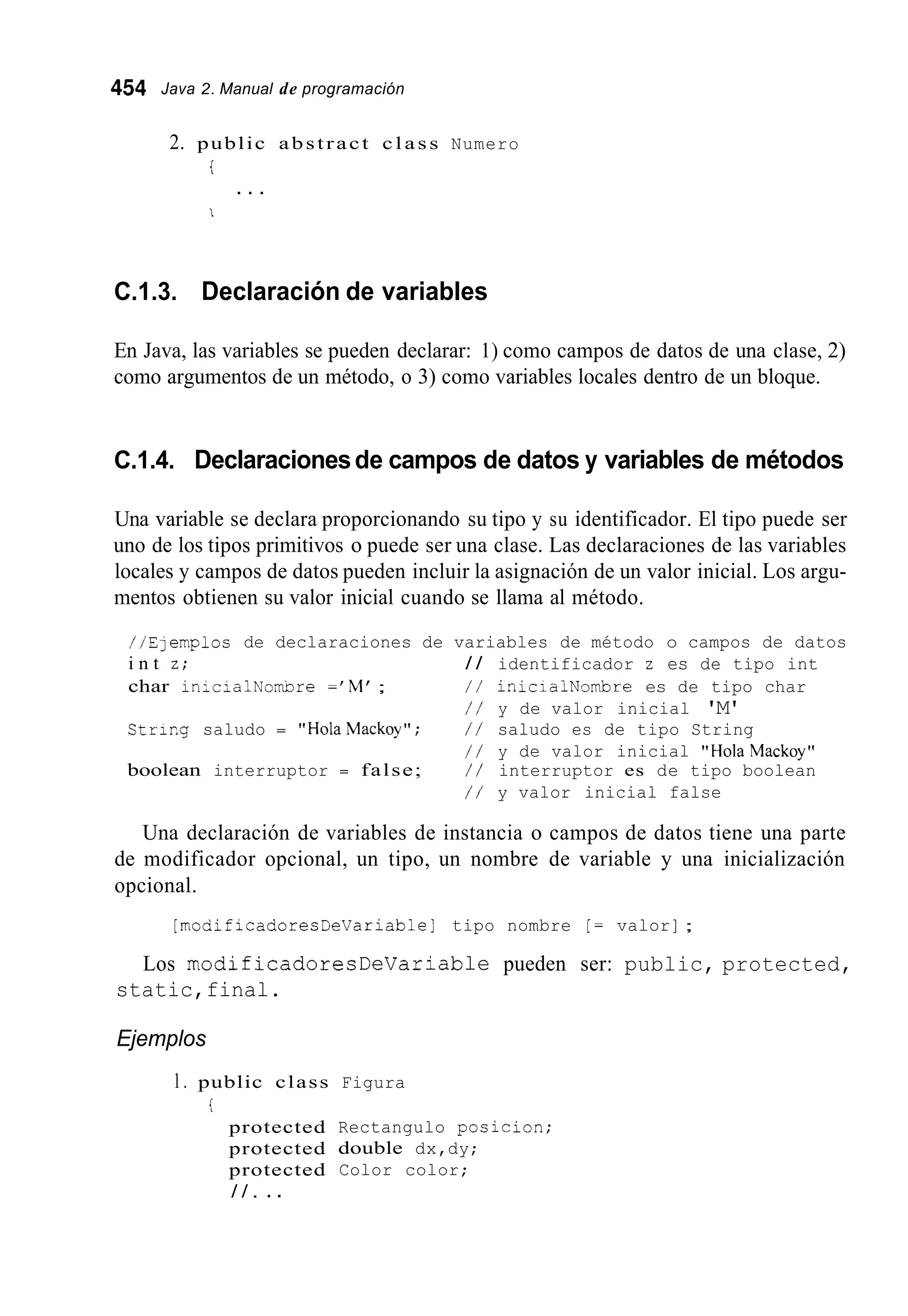 454 Java 2. Manual de programación
2. public abstract c l a s s Numero
t
. . .
1
C.1.3. Declaración de variables
En Java, las variables se pueden declarar: 1) como campos de datos de una clase, 2)
como argumentos de un método, o 3) como variables locales dentro de un bloque.
C.1.4. Declaracionesde campos de datos y variables de métodos
Una variable se declara proporcionando su tipo y su identificador. El tipo puede ser
uno de los tipos primitivos o puede ser una clase. Las declaraciones de las variables
locales y campos de datos pueden incluir la asignación de un valor inicial. Los argu-
mentos obtienen su valor inicial cuando se llama al método.
//Elempios de declaraciones de variables de método o campos de datos
i n t z; / / identificador z es de tipo int
char in;cialNonbre =' M' ; / / inicialNombre es de tipo char
/ / y de valor inicial 'M'
Strir,g saludo = "HolaMackoy"; / / saludo es de tipo String
/ / y de valor inicial "HolaMackoy"
boolean interruptor = false; / / interruptor es de tipo boolean
/ / y valor inicial false
Una declaración de variables de instancia o campos de datos tiene una parte
de modificador opcional, un tipo, un nombre de variable y una inicialización
opcional.
[modificadoresDeVariable] tipo nombre [ = valor] ;
Los modificadoresDeVariable pueden ser: public, protected,
static,final.
Ejemplos
1. public class
protected
protected
protected
/ / . . .
i
Figura
Rectangulo position;
double dx,dy;
Color color;
 