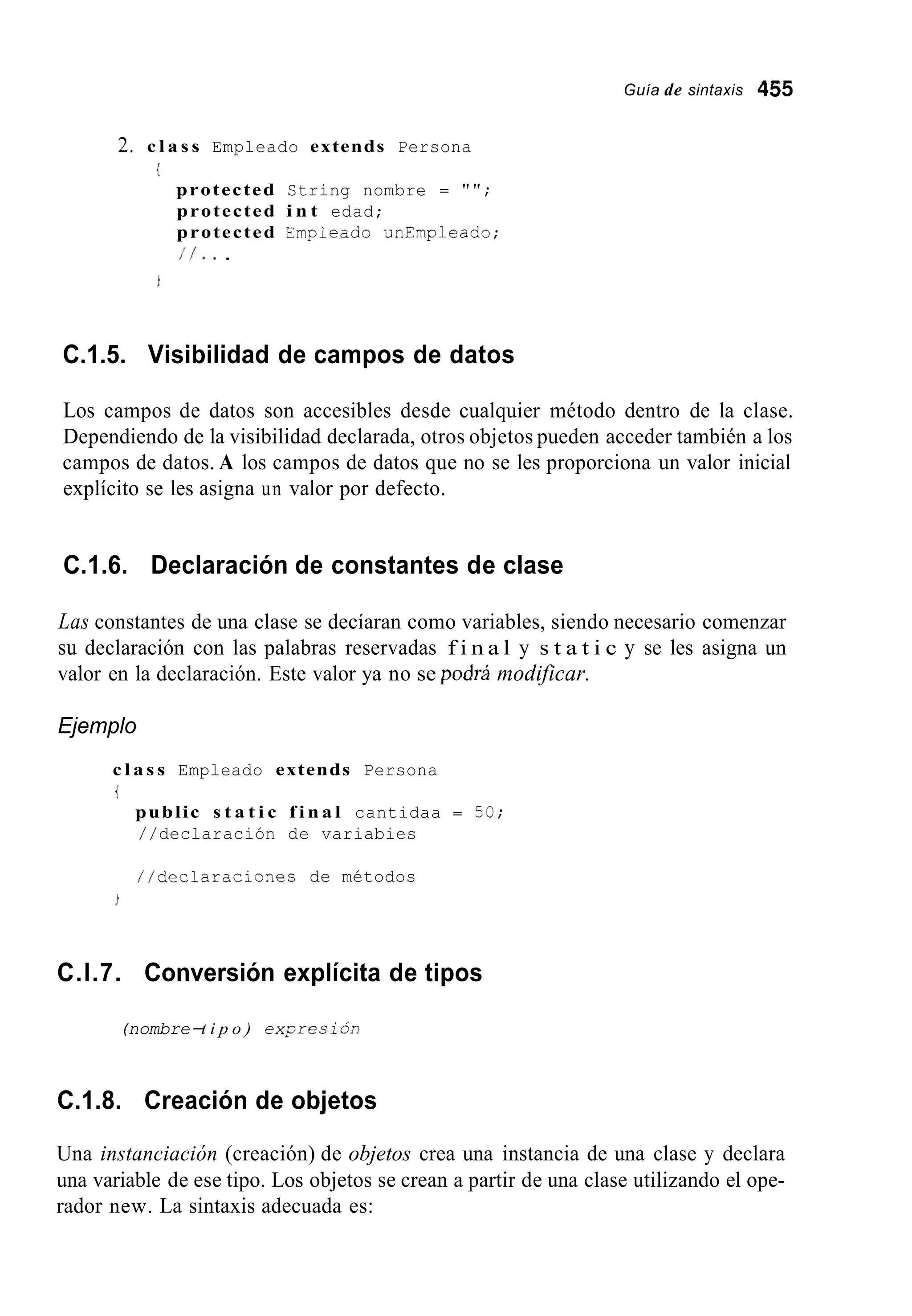 Guía de sintaxis 455
2. c l a s s Empleado extends Persona
i
protected String nombre = " " ;
protected i n t edad;
protected Empieado unEmpleado;
11...
C.1.5. Visibilidad de campos de datos
Los campos de datos son accesibles desde cualquier método dentro de la clase.
Dependiendo de la visibilidad declarada, otros objetos pueden acceder también a los
campos de datos. A los campos de datos que no se les proporciona un valor inicial
explícito se les asigna un valor por defecto.
C.1.6. Declaración de constantes de clase
Las constantes de una clase se decíaran como variables, siendo necesario comenzar
su declaración con las palabras reservadas f i n a l y s t a t i c y se les asigna un
valor en la declaración. Este valor ya no se podw modificar.
Ejemplo
c l a s s Empleado extends Persona
t
public s t a t i c f i n a l cantidaa = 50;
//declaración de variabies
//declaraciones de métodos
C.l.7. Conversión explícita de tipos
(nombre-t i p o ) expresibn
C.1.8. Creación de objetos
Una instanciación (creación) de objetos crea una instancia de una clase y declara
una variable de ese tipo. Los objetos se crean a partir de una clase utilizando el ope-
rador new. La sintaxis adecuada es:
 