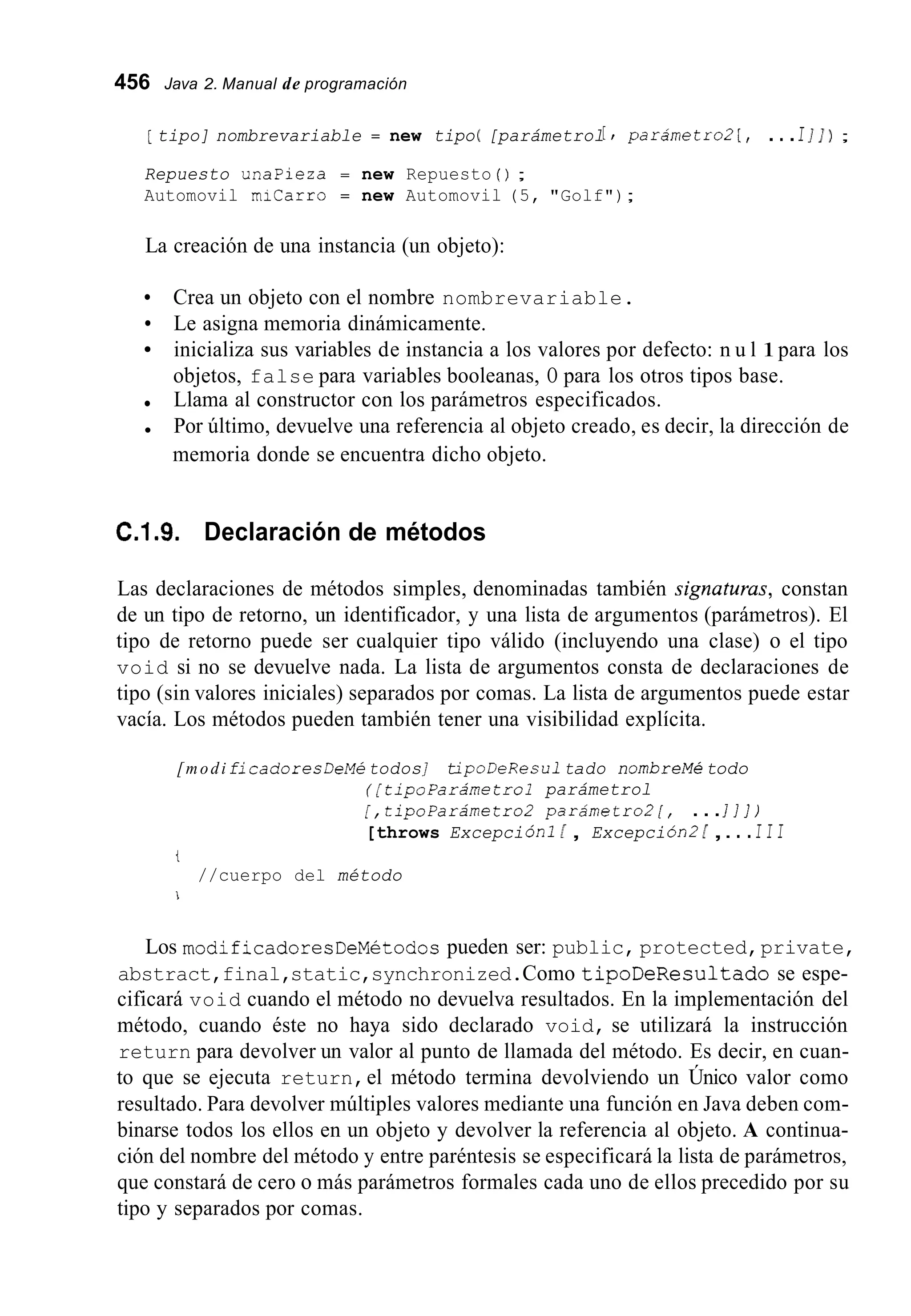456 Java 2. Manual de programación
[ tipo] nombrevariable = new tipo( [parámetrol[ , parámetroZ[, ...I I]) ;
Repuesto unapieza = new Repuesto ( ) ;
Automovil micarro = new Automovil (5, "Golf");
La creación de una instancia (un objeto):
Le asigna memoria dinámicamente.
Crea un objeto con el nombre nombrevariable.
inicializa sus variables de instancia a los valores por defecto: n u l 1para los
objetos, false para variables booleanas, O para los otros tipos base.
Llama al constructor con los parámetros especificados.
Por último, devuelve una referencia al objeto creado, es decir, la dirección de
memoria donde se encuentra dicho objeto.
C.1.9. Declaración de métodos
Las declaraciones de métodos simples, denominadas también signuturus, constan
de un tipo de retorno, un identificador, y una lista de argumentos (parámetros). El
tipo de retorno puede ser cualquier tipo válido (incluyendo una clase) o el tipo
void si no se devuelve nada. La lista de argumentos consta de declaraciones de
tipo (sin valores iniciales) separados por comas. La lista de argumentos puede estar
vacía. Los métodos pueden también tener una visibilidad explícita.
[modificadoresDeMetodos] tipoDeResu1tado nombreMé todo
( [ tipoparámetrol parámetrol
[,tipoParámetroZ parámetroZ[, ...I ] ] )
[throws ExcepciÓn1 [ , ExcepciÓn2[ ,.. .I I I
t
//cuerpo del método
i
Los modificadoresDeMetodospueden ser: public, protected,private,
abstract,final,static,synchronized.Como tipoDeResultado se espe-
cificará void cuando el método no devuelva resultados. En la implementación del
método, cuando éste no haya sido declarado void, se utilizará la instrucción
return para devolver un valor al punto de llamada del método. Es decir, en cuan-
to que se ejecuta return,el método termina devolviendo un Único valor como
resultado. Para devolver múltiples valores mediante una función en Java deben com-
binarse todos los ellos en un objeto y devolver la referencia al objeto. A continua-
ción del nombre del método y entre paréntesis se especificará la lista de parámetros,
que constará de cero o más parámetros formales cada uno de ellos precedido por su
tipo y separados por comas.
 