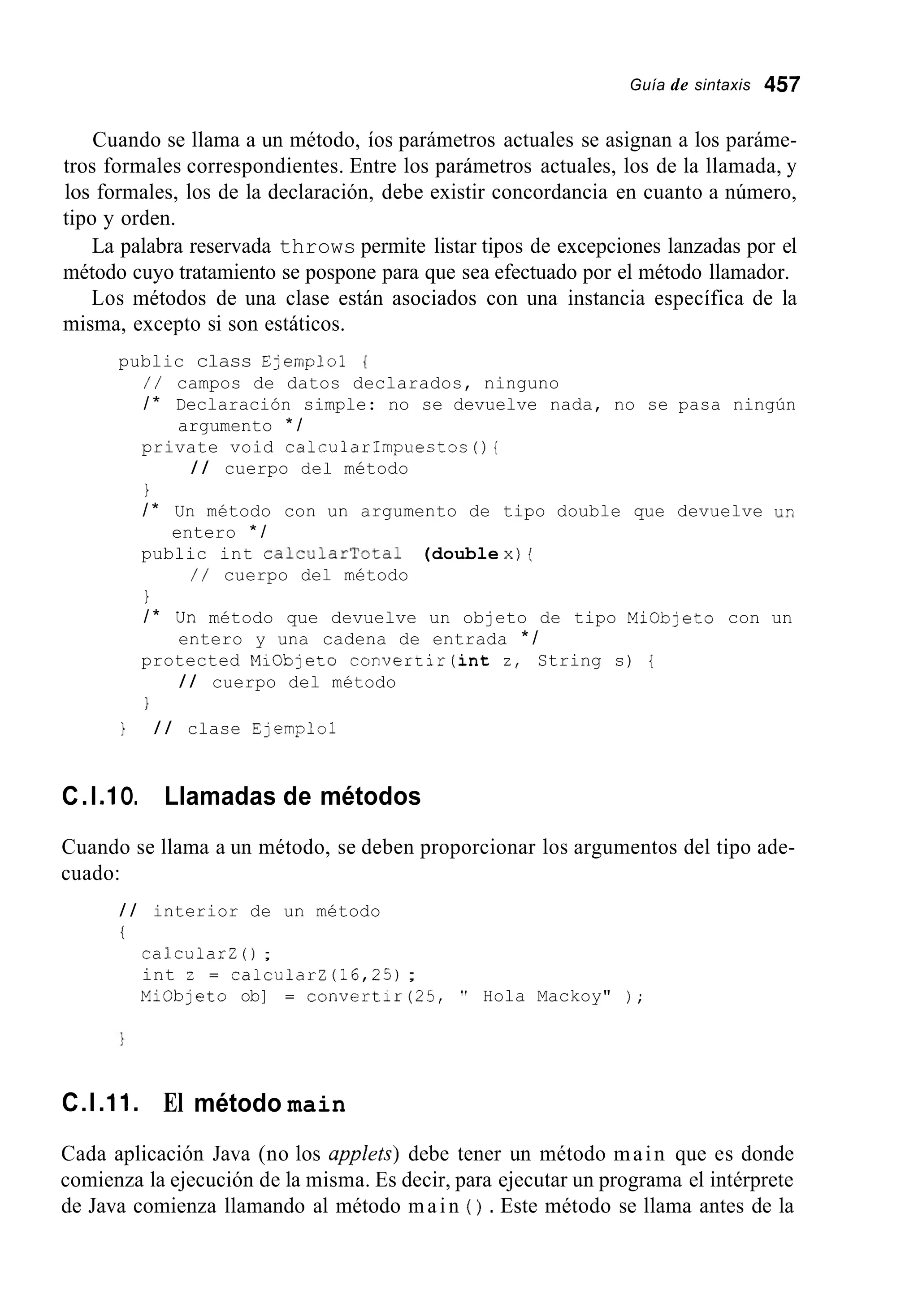 Guía de sintaxis 457
Cuando se llama a un método, íos parámetros actuales se asignan a los paráme-
tros formales correspondientes. Entre los parámetros actuales, los de la llamada, y
los formales, los de la declaración, debe existir concordancia en cuanto a número,
tipo y orden.
La palabra reservada throws permite listar tipos de excepciones lanzadas por el
método cuyo tratamiento se pospone para que sea efectuado por el método llamador.
Los métodos de una clase están asociados con una instancia específica de la
misma, excepto si son estáticos.
public class Ejemploi {
/ / campos de datos declarados, ninguno
/ * Declaración simple: no se devuelve nada, no se pasa ningún
private void calcularImpuestos(){
1
argumento * /
/ / cuerpo del método
/ * Un método con un argumento de tipo double que devuelve us
public int CalCUlarTotal (double x) [
entero * /
/ / cuerpo del método
1
/ * Un método que devuelve un objeto de tipo Miobjeto con un
protected MiObjeto convertir(int z, String s) {
}
entero y una cadena de entrada * /
/ / cuerpo del método
1 / / clase Ejemplo1
C.l.I O. Llamadas de métodos
Cuando se llama a un método, se deben proporcionar los argumentos del tipo ade-
cuado:
/ / interior de un método
i
calcularZ ( ) ;
int z = calcularZ (16,25);
Miobjeto ob] = convertir(25, " Hola Mackoy" ) ;
C.l .I 1. El método main
Cada aplicación Java (no los appkts) debe tener un método main que es donde
comienza la ejecución de la misma. Es decir, para ejecutar un programa el intérprete
de Java comienza llamando al método main ( ) . Este método se llama antes de la
 