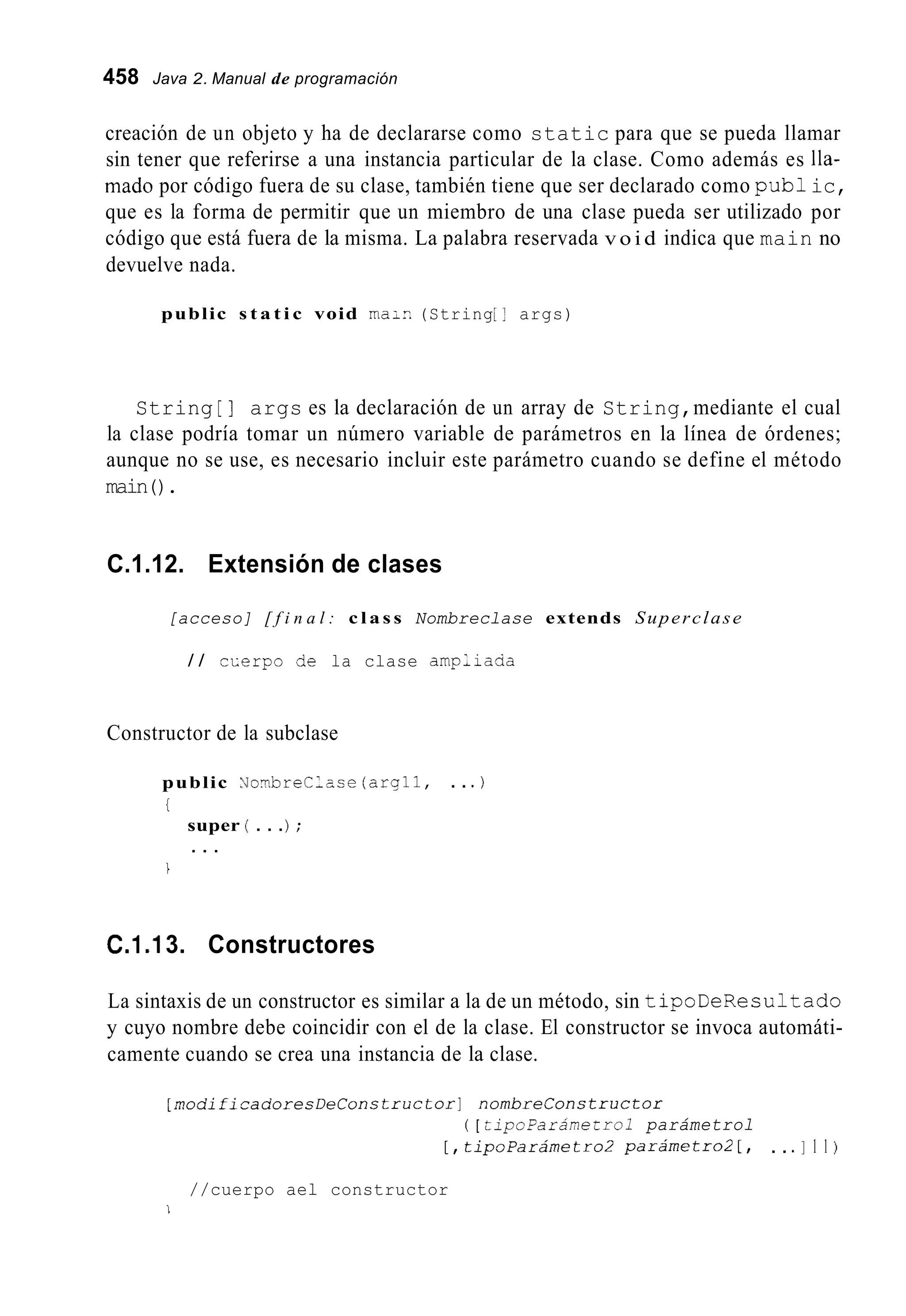 458 Java 2. Manual de programación
creación de un objeto y ha de declararse como static para que se pueda llamar
sin tener que referirse a una instancia particular de la clase. Como además es Ila-
mado por código fuera de su clase, también tiene que ser declarado como pub1ic,
que es la forma de permitir que un miembro de una clase pueda ser utilizado por
código que está fuera de la misma. La palabra reservada v o i d indica que main no
devuelve nada.
public s t a t i c void ma;?. (String[I args)
String [ ] args es la declaración de un array de String,mediante el cual
la clase podría tomar un número variable de parámetros en la línea de órdenes;
aunque no se use, es necesario incluir este parámetro cuando se define el método
main().
C.1.12. Extensión de clases
[acceso] [ f i n a l : c l a s s Nombreclase extends Superclase
/ / cLerpo de la clase ampliaaa
Constructor de la subclase
2TbreClase (arqll, . . . )
. . .) ;
public
i
super
. . .
1
C.1.I 3. Constructores
La sintaxis de un constructor es similar a la de un método, sin tipoDeResultado
y cuyo nombre debe coincidir con el de la clase. El constructor se invoca automáti-
camente cuando se crea una instancia de la clase.
~ n o d i i i e a c o r e ~ D e C o n s ~ r t i c t o r ]nombreConstructor
( [ tipoParánetrol parámetrol
[ , tipoParámetro2 parámetro2 [ , . . . I 1 1 )
//cuerpo ael constructor
1
 