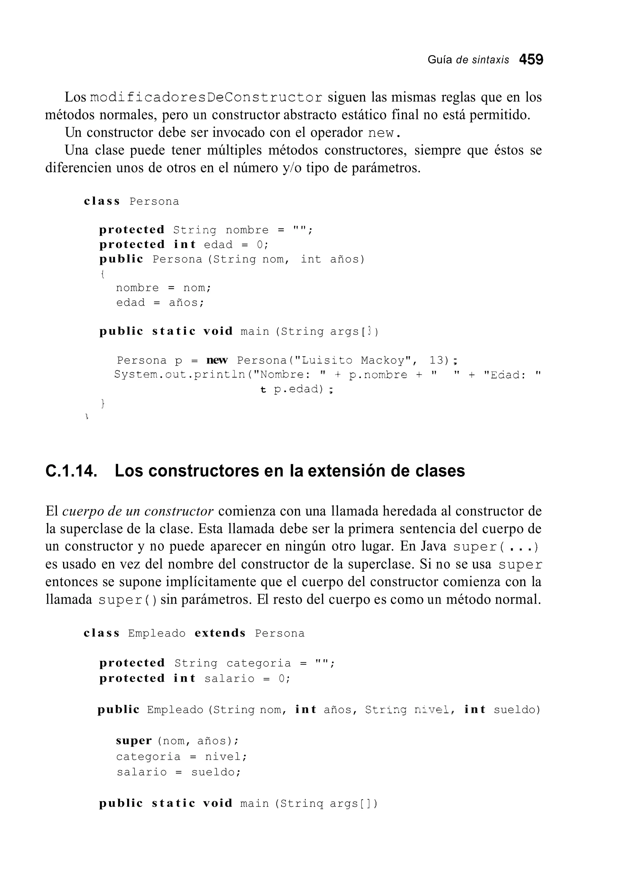 Guía de sintaxis 459
Los modificadoresDeConstructor siguen las mismas reglas que en los
Un constructor debe ser invocado con el operador new.
Una clase puede tener múltiples métodos constructores, siempre que éstos se
diferencien unos de otros en el número y/o tipo de parámetros.
métodos normales, pero un constructor abstracto estático final no está permitido.
c l a s s Persona
protected Ctrirg nombre = " " ;
protected i n t edad = O;
public Persona (String nom, int años)
t
nombre = nom;
edad = años;
public s t a t i c void main (String args [ 3 )
Persona p = new Persona ("Luisito Mackoy", 13);
System.out.println("Nombre: 'I + p.nombre + " " + "Eaad: "
t p.edad) ;
1

C.1.14. Los constructores en la extensión de clases
El cuerpo de un constructor comienza con una llamada heredada al constructor de
la superclase de la clase. Esta llamada debe ser la primera sentencia del cuerpo de
un constructor y no puede aparecer en ningún otro lugar. En Java super ( . . .)
es usado en vez del nombre del constructor de la superclase. Si no se usa super
entonces se supone implícitamente que el cuerpo del constructor comienza con la
llamada super ( ) sin parámetros. El resto del cuerpo es como un método normal.
c l a s s Empleado extends Persona
protected String categoria = " ' I ;
protected i n t salario = O;
public Empleado (String nom, i n t años, Ctrizg n:vel, i n t sueldo)
super (nom, años);
categoria = nivel;
salario = sueldo;
public s t a t i c void main (Strinq args [ ] )
 