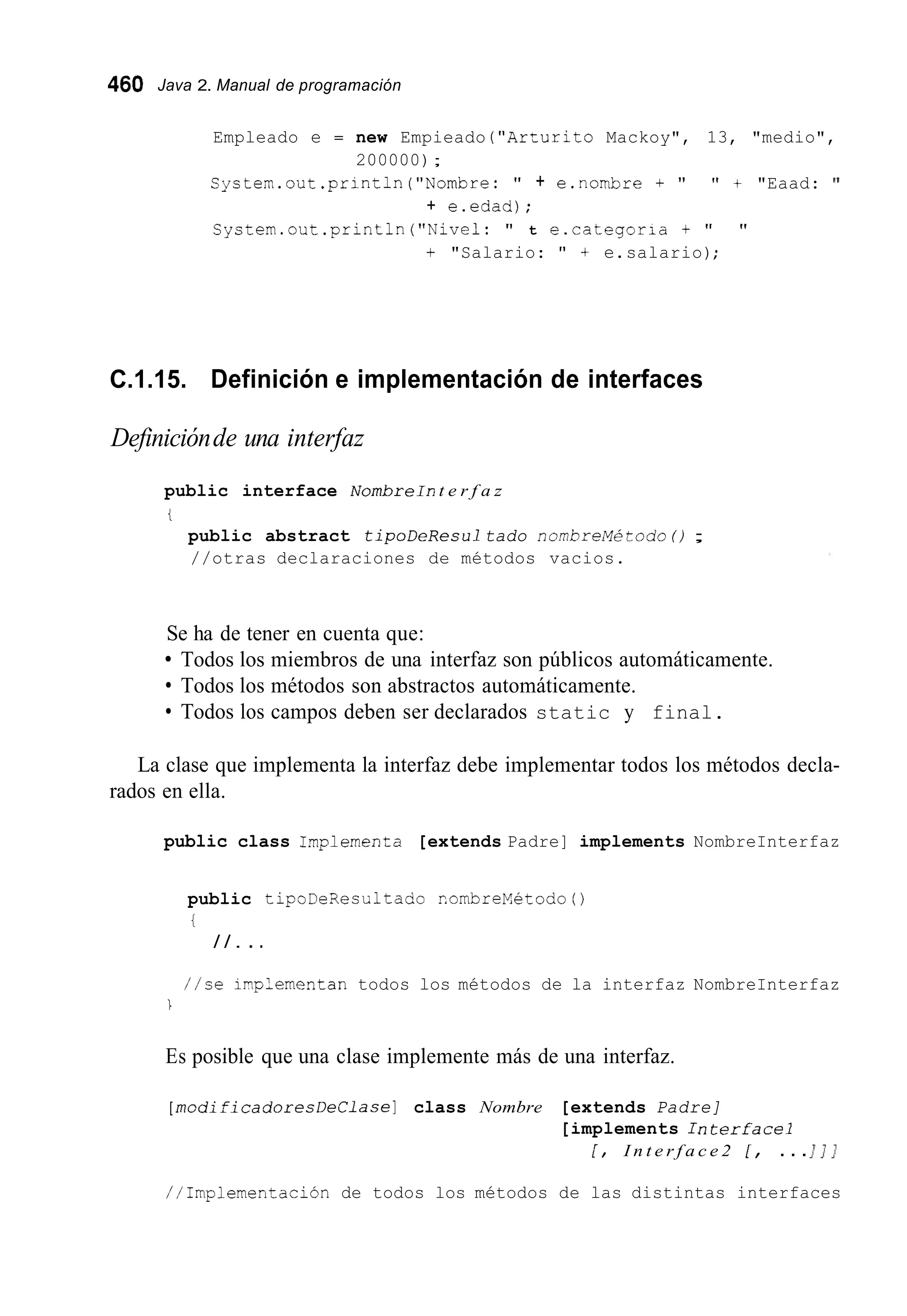 460 Java 2. Manual de programación
Empleado e = new Empieado ("Arzurito Mackoy", 13, "medio",
System.out.println("Nombre: " + e.nombre + " '' + "Eaad: I'
+ e.edad) ;
System.out.println("Nive1: " t e.categoria + " "
+ "Salario: " + e.salario);
200000);
C.1.15. Definición e implementación de interfaces
Definiciónde una interfaz
public interface Nornbrein t e r f a z
t
public abstract tipoDeResu1 tado nombreMétodo () ;
//otras declaraciones de métodos vacios.
Se ha de tener en cuenta que:
Todos los miembros de una interfaz son públicos automáticamente.
Todos los métodos son abstractos automáticamente.
Todos los campos deben ser declarados static y final.
La clase que implementa la interfaz debe implementar todos los métodos decla-
rados en ella.
public class Irnplementa [extends Padre] implements NombreInterfaz
public tipoDeResEltado nombreKétodo0
t
/ / . . .
/ / s e inplementan todos los métodos de la interfaz NombreInterfaz
1
Es posible que una clase implemente más de una interfaz.
[ modificadoresDeClase] class Nombre [extends Padre]
[implements I n t e r f a c e ]
i, I n t e r f a c e 2 [, . . .111
//Implementación de todos los métodos de las distintas interfaces
 
