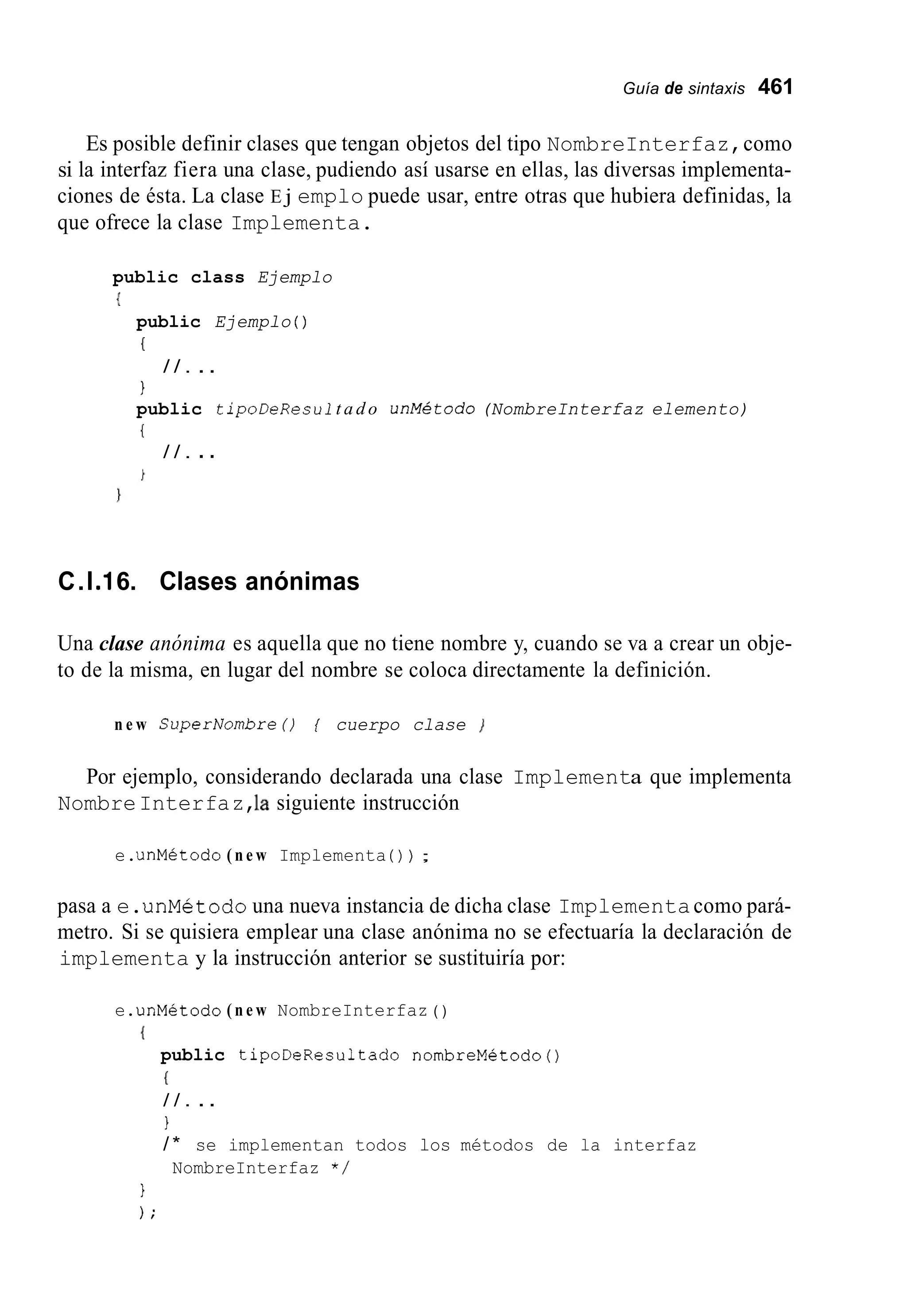 Guía de sintaxis 461
Es posible definir clases que tengan objetos del tipo NombreInterfaz,como
si la interfaz fiera una clase, pudiendo así usarse en ellas, las diversas implementa-
ciones de ésta. La clase E j emplo puede usar, entre otras que hubiera definidas, la
que ofrece la clase Implementa.
public class Ejemplo
{
public Ejemplo ( )
(
1
public tipoDeResult a d o unMetodo(NombreInterfaz elemento)
{
/ / . ..
/ / . ..
C.l.I6. Clases anónimas
Una clase anónima es aquella que no tiene nombre y, cuando se va a crear un obje-
to de la misma, en lugar del nombre se coloca directamente la definición.
n e w SuperNombreO { cuerpo clase ]
Por ejemplo, considerando declarada una clase Implementa que implementa
NombreInterfaz,la siguiente instrucción
e.unMetodo ( n e w Implementa ( ) ) ;
pasa a e.unMetodo una nueva instancia de dicha clase Implementacomo pará-
metro. Si se quisiera emplear una clase anónima no se efectuaría la declaración de
implementa y la instrucción anterior se sustituiría por:
e.unMétodo ( n e w NombreInterfaz ( )
I
public tipoDeResultado nombreMétodo()
(
/ / . ..
1
/ * se implementan todos los métodos de la interfaz
NombreInterfaz * /
1
) ;
 